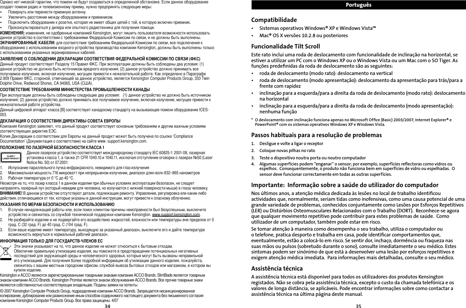 3435Однако нет никакой гарантии, что помехи не будут создаваться в определенной обстановке. Если данное оборудование создает помехи радио и телевизионному приему, нужно предпринять следующие меры:•   Повернуть или перенести приемную антенну.•   Увеличить расстояние между оборудованием и приемником.•   Подключить оборудование к розетке, которая не имеет общих цепей с той, в которую включен приемник.•   Проконсультироваться у дилера или опытного радиотехника для получения помощи.ИЗМЕНЕНИЯ: изменения, не одобренные компанией Kensington, могут лишить пользователя возможности использовать данное устройство в соответствии с требованиями Федеральной Комиссии по связи, и не должны быть выполнены.ЭКРАНИРОВАННЫЕ КАБЕЛИ: для соответствия требованиям Федеральной Комиссии по связи, все подключения к оборудованию с использованием входного устройства производства компании Kensington, должны быть выполнены только с использованием указанных экранированных кабелей.ЗАЯВЛЕНИЕ О СОБЛЮДЕНИИ ДЕКЛАРАЦИИ СООТВЕТСТВИЯ ФЕДЕРАЛЬНОЙ КОМИССИИ ПО СВЯЗИ (ФКС)Данный продукт соответствует Разделу 15 Правил ФКС. При эксплуатации должны быть соблюдены два условия: (1) данное устройство не должно быть источником вредного излучения; (2) данное устройство должно принимать все получаемое излучение, включая излучение, могущее привести к нежелательной работе. Как определено в Параграфе 2.909 Правил ФКС, стороной, отвечающей за данное устройство, является Kensington Computer Products Group, 333 Twin Dolphin Drive, Redwood Shores, CA 94065, USA (США).СООТВЕТСТВИЕ ТРЕБОВАНИЯМ МИНИСТЕРСТВА ПРОМЫШЛЕННОСТИ КАНАДЫПри эксплуатации должны быть соблюдены следующие два условия:   (1) данное устройство не должно быть источником излучения; (2) данное устройство должно принимать все получаемое излучение, включая излучение, могущее привести к нежелательной работе устройства.Данный цифровой аппарат класса [B] соответствует канадскому стандарту на вызывающее помехи оборудование ICES-003.ДЕКЛАРАЦИЯ О СООТВЕТСТВИИ ДИРЕКТИВЫ СОВЕТА ЕВРОПЫКомпания Kensington заявляет, что данный продукт соответствует основным требованиям и другим важным условиям соответствующих директив ЕЭС.Копия Декларации о соответствии для Европы на данный продукт может быть получена по ссылке ‘Compliance Documentation’ (Документация о соответствии) на сайте www. support.kensington.com.ПОЛОЖЕНИЕ ПО ЛАЗЕРНОЙ БЕЗОПАСНОСТИ КЛАССА 1Данное лазерное устройство соответствует международному стандарту IEC 60825-1: 2001-08, лазерная установка класса 1, а также 21 CFR 1040.10 и 1040.11, исключая отступление оговорке о лазерах №50 (Laser Notice No. 50) от 07.2001:                         1.  Испускание параллельного пучка инфракрасного, невидимого для глаз излучения2.  Максимальная мощность 716 микроватт при непрерывном излучении, диапазон длин волн 832–865 нанометров3.  Рабочая температура от 0 °C до 40 °C.Несмотря на то, что лазер класса 1 в данном изделии при обычных условиях эксплуатации безопасен, не следует направлять лазерный луч (который невидим для человека, но излучается с нижней поверхности мыши) в глаза человеку.ВНИМАНИЕ! В данном устройстве отсутствуют детали, подлежащие ремонту. Управление, регулировка или какие-либо действия, отличающиеся от тех, которые указаны в данной инструкции, могут привести к опасному облучению.УКАЗАНИЯ ПО МЕРАМ БЕЗОПАСНОСТИ И ИСПОЛЬЗОВАНИЮ1.  В случае ненадлежащей работы или, если поиск клиентом причины неисправности был безуспешным, выключите устройство и свяжитесь со службой технической поддержки компании Kensington. www.support.kensington.com.2.  Не разбирайте изделие и не подвергайте его воздействию жидкостей, влажности или температуры вне пределов от 0 град. C (32 град. F) до 40 град. C (104 град. F).3.  Если ваше изделие имеет температуру, выходящую за указанный диапазон, выключите его и дайте температуре возможность вернуться в нормальный рабочий диапазон.ИНФОРМАЦИЯ ТОЛЬКО ДЛЯ ГОСУДАРСТВ-ЧЛЕНОВ ЕСЭти значки указывают на то, что данное изделие не может относиться к бытовым отходам.  Обеспечив правильную утилизацию изделия, вы поможете в предотвращении потенциальных негативных последствий для окружающей среды и человеческого здоровья, которые могут быть вызваны неправильной его утилизацией. Для получения более подробной информации об утилизации данного изделия, пожалуйста, свяжитесь с вашим местным городским офисом, службой вывоза бытовых отходов или магазином, в котором вы купили изделие. Kensington и ACCO являются зарегистрированными товарными знаками компании ACCO Brands. SlimBlade является товарным знаком компании ACCO Brands. Kensington Promise является знаком обслуживания ACCO Brands. Все прочие товарные знаки являются собственностью соответствующих владельцев. Поданы заявки на патенты.© 2007 Kensington Computer Products Group, подразделение компании ACCO Brands. Запрещается несанкционированное копирование, дублирование или размножение иным способом содержимого настоящего документа без письменного согласия компании Kensington Computer Products Group. Все права защищены. 4/07PortuguêsCompatibilidade•  Sistemas operativos Windows® XP e Windows Vista™•  Mac® OS X versões 10.2.8 ou posterioresFuncionalidade Tilt ScrollEste rato inclui uma roda de deslocamento com funcionalidade de inclinação na horizontal, se estiver a utilizar um PC com o Windows XP ou o Windows Vista ou um Mac com o SO Tiger. As funções predeﬁnidas da roda de deslocamento são as seguintes:•  roda de deslocamento (modo rato): deslocamento na vertical•  roda de deslocamento (modo apresentação): deslocamento da apresentação para trás/para a frente com rapidez•  inclinação para a esquerda/para a direita da roda de deslocamento (modo rato): deslocamento na horizontal•  inclinação para a esquerda/para a direita da roda de deslocamento (modo apresentação): nenhuma função*  O deslocamento com inclinação funciona apenas no Microsoft Ofﬁce (Basic) 2003/2007, Internet Explorer® e PowerPoint® com os sistemas operativos Windows XP e Windows Vista.Passos habituais para a resolução de problemas1.  Desligue e volte a ligar o receptor2.  Coloque novas pilhas no rato3.  Teste o dispositivo noutra porta ou noutro computador4.  Algumas superfícies podem “enganar” o sensor; por exemplo, superfícies reﬂectoras como vidros ou espelhos.  Consequentemente, o produto não funciona bem em superfícies de vidro ou espelhadas.  O sensor deve funcionar correctamente em todas as outras superfícies.Importante:  Informação sobre a saúde do utilizador do computadorNos últimos anos, a atenção médica dedicada às lesões no local de trabalho identiﬁcou actividades que, normalmente, seriam tidas como inofensivas, como uma causa potencial de uma grande variedade de problemas, conhecidos conjuntamente como Lesões por Esforços Repetitivos (LER) ou Distúrbios Osteomusculares Relacionados com o Trabalho (DORT).  Reconhece-se agora que qualquer movimento repetitivo pode contribuir para estes problemas de saúde.  Como utilizador de um computador, também pode estar em risco.Se tomar atenção à maneira como desempenha o seu trabalho, utiliza o computador ou o telefone, pratica desporto e trabalha em casa, pode identiﬁcar comportamentos que, eventualmente, estão a colocá-lo em risco. Se sentir dor, inchaço, dormência ou fraqueza nas suas mãos ou pulsos (sobretudo durante o sono), consulte imediatamente o seu médico. Estes sintomas podem ser sinónimo de que está a desenvolver uma lesão por esforços repetitivos e exigem atenção médica imediata.  Para informações mais detalhadas, consulte o seu médico.Assistência técnicaA assistência técnica está disponível para todos os utilizadores dos produtos Kensington registados. Não se cobra pela assistência técnica, excepto o custo da chamada telefónica e os valores de longa distância, se aplicáveis. Pode encontrar informações sobre como contactar a assistência técnica na última página deste manual.