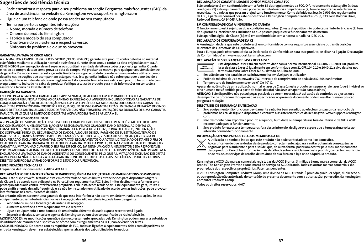 3637Sugestões de assistência técnica•   Pode encontrar a resposta para o seu problema na secção Perguntas mais frequentes (FAQ) da área de assistência, no website da Kensington: www.suport.kensington.com•   Ligue de um telefone de onde possa aceder ao seu computador•  Tenha por perto as seguintes informações:  -  Nome, morada e número de telefone  -  O nome do produto Kensington  -  Fabrico e modelo do seu computador  -  O software do seu sistema e respectiva versão  -  Sintomas do problema e o que os provocouGARANTIA LIMITADA DE CINCO ANOSA KENSINGTON COMPUTER PRODUCTS GROUP (“KENSINGTON”) garante este produto contra defeitos no material e de fabrico mediante a utilização normal e assistência durante cinco anos, a contar da data original de compra. A KENSINGTON, por sua opção, deverá reparar ou substituir a unidade defeituosa coberta por esta garantia. Guarde o recibo de compra datado como prova da data de compra. Vai precisar do mesmo para qualquer assistência dentro da garantia. De modo a manter esta garantia limitada em vigor, o produto teve de ser manuseado e utilizado como descrito nas instruções que acompanham esta garantia. Esta garantia limitada não cobre qualquer dano devido a acidente, utilização indevida, abuso ou negligência. Esta garantia limitada só é válida se o produto for utilizado com o equipamento indicado na caixa do produto. Veriﬁque a caixa do produto para mais informações ou contacte a assistência técnica da KENSINGTON.LIMITAÇÃO DA GARANTIAEXCEPTO PARA A GARANTIA LIMITADA AQUI APRESENTADA, DE ACORDO COM O PERMITIDO POR LEI, A KENSINGTON RENUNCIA A TODAS AS GARANTIAS, EXPRESSAS OU IMPLÍCITAS, INCLUINDO TODAS AS GARANTIAS DE COMERCIALIZAÇÃO E/OU DE ADEQUAÇÃO PARA UM FIM ESPECÍFICO. NA MEDIDA EM QUE QUAISQUER GARANTIAS IMPLÍCITAS PODEM TODAVIA EXISTIR POR LEI, QUAISQUER DESSAS GARANTIAS ESTÃO LIMITADAS À DURAÇÃO DE CINCO ANOS DESTA GARANTIA. ALGUNS ESTADOS/PROVÍNCIAS NÃO PERMITEM LIMITAÇÕES NA DURAÇÃO DE UMA GARANTIA IMPLÍCITA, PELO QUE AS LIMITAÇÕES DESCRITAS ACIMA PODEM NÃO SE APLICAR A SI.LIMITAÇÃO DE RESPONSABILIDADEA REPARAÇÃO OU SUBSTITUIÇÃO DESTE PRODUTO, COMO REFERIDO NESTE DOCUMENTO, É REMÉDIO EXCLUSIVO DO CONSUMIDOR. A KENSINGTON NÃO SERÁ RESPONSÁVEL POR QUALQUER DANO ESPECIAL, ACIDENTAL OU CONSEQUENTE, INCLUINDO, MAS NÃO SE LIMITANDO A, PERDA DE RECEITAS, PERDA DE LUCROS, INUTILIZAÇÃO DO SOFTWARE, PERDA OU RECUPERAÇÃO DE DADOS, ALUGUER DE EQUIPAMENTO DE SUBSTITUIÇÃO, TEMPO DE INACTIVIDADE, DANOS À PROPRIEDADE E RECLAMAÇÕES DE TERCEIROS, RESULTANTES DE QUALQUER TEORIA DE RECUPERAÇÃO, INCLUINDO GARANTIAS, CONTRATOS, REGULAMENTOS OU ACTOS ILÍCITOS. NÃO OBSTANTE O FIM DE QUALQUER GARANTIA LIMITADA OU QUALQUER GARANTIA IMPLÍCITA POR LEI, OU NA EVENTUALIDADE DE QUALQUER GARANTIA LIMITADA NÃO CUMPRIR O SEU FIM ESPECÍFICO, EM NENHUM CASO A KENSINGTON SERÁ RESPONSÁVEL POR UM MONTANTE ACIMA DO PREÇO DE COMPRA DESTE PRODUTO. ALGUNS ESTADOS/PROVÍNCIAS NÃO PERMITEM A EXCLUSÃO OU LIMITAÇÃO DE DANOS ACIDENTAIS OU CONSEQUENTES, PELO QUE A LIMITAÇÃO E EXCLUSÃO DESCRITAS ACIMA PODEM NÃO SE APLICAR A SI. A GARANTIA CONFERE-LHE DIREITOS LEGAIS ESPECÍFICOS E PODE TER OUTROS DIREITOS QUE PODEM VARIAR CONFORME O ESTADO OU A PROVÍNCIA.ESPECIFICAÇÕES TÉCNICAS RFFrequência de funcionamento: 2.402-2.474 GHzDECLARAÇÃO SOBRE A INTERFERÊNCIA DE RADIOFREQUÊNCIA DA FCC (FEDERAL COMMUNICATIONS COMMISSION)Nota:  Este dispositivo foi testado e está em conformidade com os limites estabelecidos para dispositivos digitais de Classe B, de acordo com o disposto na Parte 15 dos regulamentos FCC. Estes limites destinam-se a fornecer uma protecção adequada contra interferências prejudiciais em instalações residenciais. Este equipamento gera, utiliza e pode emitir energia de radiofrequência e, se não for instalado nem utilizado de acordo com as instruções, pode provocar interferências nas comunicações de rádio.No entanto, não existe nenhuma garantia de que essa interferência não ocorra em determinadas instalações. Se este equipamento causar interferências nocivas à recepção de rádio ou televisão, pode fazer o seguinte:•   Reoriente ou mude a localização da antena de recepção.•   Aumente a distância entre o equipamento e o receptor.•   Ligue o equipamento a uma tomada de um circuito diferente daquele a que o receptor está ligado.•   Se precisar de ajuda, consulte o agente da Kensington ou um técnico qualiﬁcado de rádio/televisão.MODIFICAÇÕES:  As modiﬁcações que não sejam expressamente aprovadas pela Kensington podem anular a autoridade do utilizador de manusear o dispositivo de acordo com os regulamentos da FCC, não devendo ser feitas.CABOS BLINDADOS:  De acordo com os requisitos da FCC, todas as ligações a equipamentos, feitas com dispositivos de entrada Kensington, devem ser estabelecidas apenas através dos cabos blindados fornecidos.DECLARAÇÃO DE COMPATIBILIDADE E CONFORMIDADE COM A FCCEste produto está em conformidade com a Parte 15 dos regulamentos da FCC. O funcionamento está sujeito às duas condições: (1) este equipamento não pode causar interferências prejudiciais e (2) tem de suportar as interferências recebidas, incluindo as que possam prejudicar o funcionamento. Como deﬁnido na Secção 2.909 dos regulamentos da FCC, a parte responsável por este dispositivo é a Kensington Computer Products Group, 333 Twin Dolphin Drive, Redwood Shores, CA 94065, USA.EM CONFORMIDADE COM A INDÚSTRIA DO CANADÁO funcionamento está sujeito às duas condições seguintes: (1) este dispositivo não pode causar interferências e (2) tem de suportar as interferências, incluindo as que possam prejudicar o funcionamento do mesmo.Este aparelho digital de Classe [B] está em conformidade com a norma canadiana ICES-003.DECLARAÇÃO DE CONFORMIDADE DA CEA Kensington declara que este produto está em conformidade com os requisitos essenciais e outras disposições relevantes das Directivas da CE aplicáveis.Para a Europa, pode obter uma cópia da Declaração de Conformidade para este produto, se clicar na ligação ‘Declaração de Conformidade’, em www.support.kensington.com.DECLARAÇÃO DE SEGURANÇA DE LASER DE CLASSE 1Este dispositivo laser está em conformidade com a norma internacional IEC 60825-1: 2001-08, produto laser de classe 1 e está igualmente em conformidade com 21 CFR 1040.10 e 1040.11, salvo desvios nos termos do Aviso Sobre Laser N.º 50 datado de Julho de 2001:                         1.  Emissão de um raio paralelo de luz infravermelha invisível para o utilizador2.  Potência máxima de 716 microwatts CW, intervalo do comprimento de onda de 832-865 nanómetros3.  Temperatura de funcionamento entre 0° C e 40° C.Apesar de, no âmbito de uma utilização normal, o laser de Classe 1 neste produto ser seguro, o raio laser (que é invisível ao olho humano mas é emitido pela parte de baixo do rato) não deve ser apontado para os olhos.)ATENÇÃO: Este dispositivo não possui peças passíveis de serem reparadas. A utilização de controlos ou ajustes ou o desempenho de procedimentos que não os especiﬁcados no presente documento podem resultar numa exposição perigosa à radiação.DIRECTRIZES DE SEGURANÇA E UTILIZAÇÃO1.  Se o equipamento não funcionar devidamente e não for bem sucedido ao efectuar os passos da resolução de problemas básica, desligue o dispositivo e contacte a assistência técnica da Kensington. www.support.kensington.com.2.  Não desmonte nem exponha o produto a líquidos, humidade ou temperaturas fora do intervalo de 0ºC a 40ºC, recomendado para o funcionamento.3.  Se o produto for exposto a temperaturas fora desse intervalo, desligue-o e espere que a temperatura volte ao intervalo normal de funcionamento.INFORMAÇÃO APENAS PARA OS ESTADOS-MEMBROS DA UEA utilização do símbolo indica que este produto não pode ser tratado como lixo doméstico.  Ao certiﬁcar-se de que se desfaz deste produto correctamente, ajudará a evitar potenciais consequências negativas para o ambiente e para a saúde, que, de outra forma, poderiam ocorrer pelo mau manuseamento deste produto. Para obter informação mais detalhada sobre a reciclagem deste produto, contacte o município onde reside, os serviços de recolha de resíduos da sua área ou a loja onde adquiriu o produto.Kensington e ACCO são marcas comerciais registadas da ACCO Brands. SlimBlade é uma marca comercial da ACCO Brands. The Kensington Promise é uma marca de serviço da ACCO Brands. Todas as outras marcas comerciais são propriedade dos respectivos proprietários. Patentes pendentes.© 2007 Kensington Computer Products Group, uma divisão da ACCO Brands. É proibida qualquer cópia, duplicação ou outra reprodução não autorizada do conteúdo do presente documento sem a autorização, por escrito, da Kensington Computer Products Group.Todos os direitos reservados. 4/07