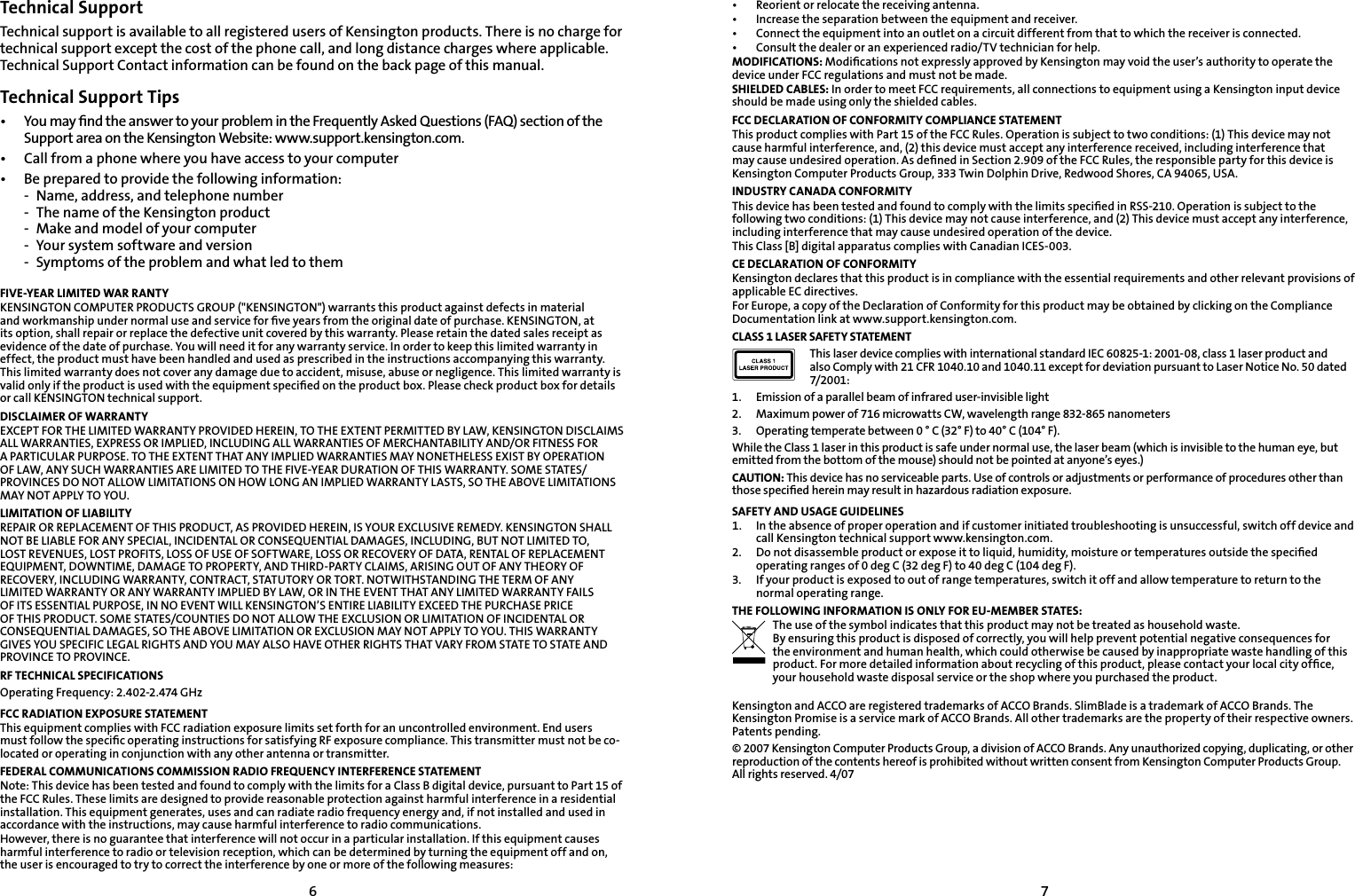 67Technical SupportTechnical support is available to all registered users of Kensington products. There is no charge for technical support except the cost of the phone call, and long distance charges where applicable. Technical Support Contact information can be found on the back page of this manual.Technical Support Tips•   You may ﬁnd the answer to your problem in the Frequently Asked Questions (FAQ) section of the Support area on the Kensington Website: www.support.kensington.com.•   Call from a phone where you have access to your computer•  Be prepared to provide the following information:  -  Name, address, and telephone number  -  The name of the Kensington product  -  Make and model of your computer  -  Your system software and version  -  Symptoms of the problem and what led to themFIVE-YEAR LIMITED WAR RANTYKENSINGTON COMPUTER PRODUCTS GROUP (&quot;KENSINGTON&quot;) warrants this product against defects in material and workmanship under normal use and service for ﬁve years from the original date of purchase. KENSINGTON, at its option, shall repair or replace the defective unit covered by this warranty. Please retain the dated sales receipt as evidence of the date of purchase. You will need it for any warranty service. In order to keep this limited warranty in effect, the product must have been handled and used as prescribed in the instructions accompanying this warranty. This limited warranty does not cover any damage due to accident, misuse, abuse or negligence. This limited warranty is valid only if the product is used with the equipment speciﬁed on the product box. Please check product box for details or call KENSINGTON technical support.DISCLAIMER OF WARRANTYEXCEPT FOR THE LIMITED WARRANTY PROVIDED HEREIN, TO THE EXTENT PERMITTED BY LAW, KENSINGTON DISCLAIMS ALL WARRANTIES, EXPRESS OR IMPLIED, INCLUDING ALL WARRANTIES OF MERCHANTABILITY AND/OR FITNESS FOR A PARTICULAR PURPOSE. TO THE EXTENT THAT ANY IMPLIED WARRANTIES MAY NONETHELESS EXIST BY OPERATION OF LAW, ANY SUCH WARRANTIES ARE LIMITED TO THE FIVE-YEAR DURATION OF THIS WARRANTY. SOME STATES/PROVINCES DO NOT ALLOW LIMITATIONS ON HOW LONG AN IMPLIED WARRANTY LASTS, SO THE ABOVE LIMITATIONS MAY NOT APPLY TO YOU.LIMITATION OF LIABILITYREPAIR OR REPLACEMENT OF THIS PRODUCT, AS PROVIDED HEREIN, IS YOUR EXCLUSIVE REMEDY. KENSINGTON SHALL NOT BE LIABLE FOR ANY SPECIAL, INCIDENTAL OR CONSEQUENTIAL DAMAGES, INCLUDING, BUT NOT LIMITED TO, LOST REVENUES, LOST PROFITS, LOSS OF USE OF SOFTWARE, LOSS OR RECOVERY OF DATA, RENTAL OF REPLACEMENT EQUIPMENT, DOWNTIME, DAMAGE TO PROPERTY, AND THIRD-PARTY CLAIMS, ARISING OUT OF ANY THEORY OF RECOVERY, INCLUDING WARRANTY, CONTRACT, STATUTORY OR TORT. NOTWITHSTANDING THE TERM OF ANY LIMITED WARRANTY OR ANY WARRANTY IMPLIED BY LAW, OR IN THE EVENT THAT ANY LIMITED WARRANTY FAILS OF ITS ESSENTIAL PURPOSE, IN NO EVENT WILL KENSINGTON’S ENTIRE LIABILITY EXCEED THE PURCHASE PRICE OF THIS PRODUCT. SOME STATES/COUNTIES DO NOT ALLOW THE EXCLUSION OR LIMITATION OF INCIDENTAL OR CONSEQUENTIAL DAMAGES, SO THE ABOVE LIMITATION OR EXCLUSION MAY NOT APPLY TO YOU. THIS WARRANTY GIVES YOU SPECIFIC LEGAL RIGHTS AND YOU MAY ALSO HAVE OTHER RIGHTS THAT VARY FROM STATE TO STATE AND PROVINCE TO PROVINCE.RF TECHNICAL SPECIFICATIONSOperating Frequency: 2.402-2.474 GHzFCC RADIATION EXPOSURE STATEMENTThis equipment complies with FCC radiation exposure limits set forth for an uncontrolled environment. End users must follow the speciﬁc operating instructions for satisfying RF exposure compliance. This transmitter must not be co-located or operating in conjunction with any other antenna or transmitter.FEDERAL COMMUNICATIONS COMMISSION RADIO FREQUENCY INTERFERENCE STATEMENTNote: This device has been tested and found to comply with the limits for a Class B digital device, pursuant to Part 15 of the FCC Rules. These limits are designed to provide reasonable protection against harmful interference in a residential installation. This equipment generates, uses and can radiate radio frequency energy and, if not installed and used in accordance with the instructions, may cause harmful interference to radio communications.However, there is no guarantee that interference will not occur in a particular installation. If this equipment causes harmful interference to radio or television reception, which can be determined by turning the equipment off and on, the user is encouraged to try to correct the interference by one or more of the following measures:•   Reorient or relocate the receiving antenna.•   Increase the separation between the equipment and receiver.•   Connect the equipment into an outlet on a circuit different from that to which the receiver is connected.•   Consult the dealer or an experienced radio/TV technician for help.MODIFICATIONS: Modiﬁcations not expressly approved by Kensington may void the user’s authority to operate the device under FCC regulations and must not be made.SHIELDED CABLES: In order to meet FCC requirements, all connections to equipment using a Kensington input device should be made using only the shielded cables.FCC DECLARATION OF CONFORMITY COMPLIANCE STATEMENTThis product complies with Part 15 of the FCC Rules. Operation is subject to two conditions: (1) This device may not cause harmful interference, and, (2) this device must accept any interference received, including interference that may cause undesired operation. As deﬁned in Section 2.909 of the FCC Rules, the responsible party for this device is Kensington Computer Products Group, 333 Twin Dolphin Drive, Redwood Shores, CA 94065, USA.INDUSTRY CANADA CONFORMITYThis device has been tested and found to comply with the limits speciﬁed in RSS-210. Operation is subject to the following two conditions: (1) This device may not cause interference, and (2) This device must accept any interference, including interference that may cause undesired operation of the device.This Class [B] digital apparatus complies with Canadian ICES-003.CE DECLARATION OF CONFORMITYKensington declares that this product is in compliance with the essential requirements and other relevant provisions of applicable EC directives.For Europe, a copy of the Declaration of Conformity for this product may be obtained by clicking on the Compliance Documentation link at www.support.kensington.com.CLASS 1 LASER SAFETY STATEMENTThis laser device complies with international standard IEC 60825-1: 2001-08, class 1 laser product and also Comply with 21 CFR 1040.10 and 1040.11 except for deviation pursuant to Laser Notice No. 50 dated 7/2001:                         1.  Emission of a parallel beam of infrared user-invisible light2.  Maximum power of 716 microwatts CW, wavelength range 832-865 nanometers3.  Operating temperate between 0 ° C (32° F) to 40° C (104° F).While the Class 1 laser in this product is safe under normal use, the laser beam (which is invisible to the human eye, but emitted from the bottom of the mouse) should not be pointed at anyone’s eyes.)CAUTION: This device has no serviceable parts. Use of controls or adjustments or performance of procedures other than those speciﬁed herein may result in hazardous radiation exposure.SAFETY AND USAGE GUIDELINES1.   In the absence of proper operation and if customer initiated troubleshooting is unsuccessful, switch off device and call Kensington technical support www.kensington.com.2.   Do not disassemble product or expose it to liquid, humidity, moisture or temperatures outside the speciﬁed operating ranges of 0 deg C (32 deg F) to 40 deg C (104 deg F).3.   If your product is exposed to out of range temperatures, switch it off and allow temperature to return to the normal operating range.THE FOLLOWING INFORMATION IS ONLY FOR EU-MEMBER STATES:The use of the symbol indicates that this product may not be treated as household waste.  By ensuring this product is disposed of correctly, you will help prevent potential negative consequences for the environment and human health, which could otherwise be caused by inappropriate waste handling of this product. For more detailed information about recycling of this product, please contact your local city ofﬁce, your household waste disposal service or the shop where you purchased the product. Kensington and ACCO are registered trademarks of ACCO Brands. SlimBlade is a trademark of ACCO Brands. The Kensington Promise is a service mark of ACCO Brands. All other trademarks are the property of their respective owners. Patents pending.© 2007 Kensington Computer Products Group, a division of ACCO Brands. Any unauthorized copying, duplicating, or other reproduction of the contents hereof is prohibited without written consent from Kensington Computer Products Group. All rights reserved. 4/07