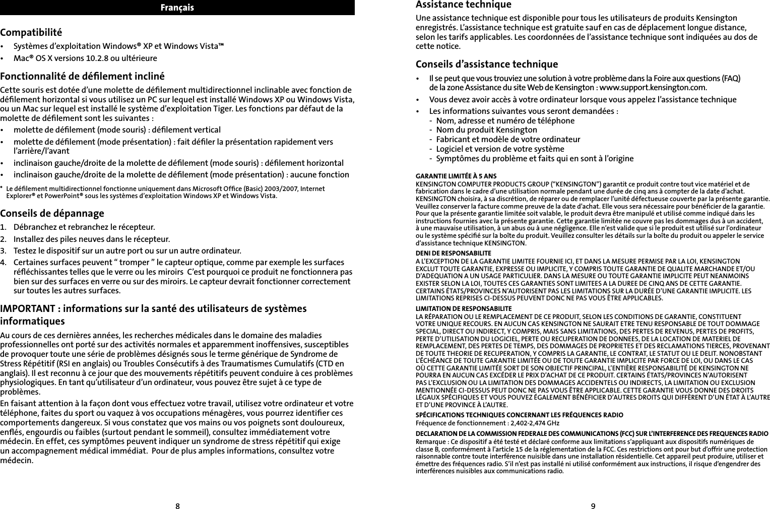 89Assistance techniqueUne assistance technique est disponible pour tous les utilisateurs de produits Kensington enregistrés. L’assistance technique est gratuite sauf en cas de déplacement longue distance,  selon les tarifs applicables. Les coordonnées de l’assistance technique sont indiquées au dos de cette notice.Conseils d’assistance technique•   Il se peut que vous trouviez une solution à votre problème dans la Foire aux questions (FAQ)  de la zone Assistance du site Web de Kensington : www.support.kensington.com.•   Vous devez avoir accès à votre ordinateur lorsque vous appelez l’assistance technique•  Les informations suivantes vous seront demandées :  -  Nom, adresse et numéro de téléphone  -  Nom du produit Kensington  -  Fabricant et modèle de votre ordinateur  -  Logiciel et version de votre système  -  Symptômes du problème et faits qui en sont à l’origineGARANTIE LIMITÉE À 5 ANSKENSINGTON COMPUTER PRODUCTS GROUP (“KENSINGTON”) garantit ce produit contre tout vice matériel et de fabrication dans le cadre d’une utilisation normale pendant une durée de cinq ans à compter de la date d’achat. KENSINGTON choisira, à sa discrétion, de réparer ou de remplacer l’unité défectueuse couverte par la présente garantie. Veuillez conserver la facture comme preuve de la date d’achat. Elle vous sera nécessaire pour bénéﬁcier de la garantie. Pour que la présente garantie limitée soit valable, le produit devra être manipulé et utilisé comme indiqué dans les instructions fournies avec la présente garantie. Cette garantie limitée ne couvre pas les dommages dus à un accident, à une mauvaise utilisation, à un abus ou à une négligence. Elle n’est valide que si le produit est utilisé sur l’ordinateur ou le système spéciﬁé sur la boîte du produit. Veuillez consulter les détails sur la boîte du produit ou appeler le service d’assistance technique KENSINGTON.DENI DE RESPONSABILITEA L’EXCEPTION DE LA GARANTIE LIMITEE FOURNIE ICI, ET DANS LA MESURE PERMISE PAR LA LOI, KENSINGTON EXCLUT TOUTE GARANTIE, EXPRESSE OU IMPLICITE, Y COMPRIS TOUTE GARANTIE DE QUALITE MARCHANDE ET/OU D’ADEQUATION A UN USAGE PARTICULIER. DANS LA MESURE OU TOUTE GARANTIE IMPLICITE PEUT NEANMOINS EXISTER SELON LA LOI, TOUTES CES GARANTIES SONT LIMITEES A LA DUREE DE CINQ ANS DE CETTE GARANTIE. CERTAINS ÉTATS/PROVINCES N’AUTORISENT PAS LES LIMITATIONS SUR LA DURÉE D’UNE GARANTIE IMPLICITE. LES LIMITATIONS REPRISES CI-DESSUS PEUVENT DONC NE PAS VOUS ÊTRE APPLICABLES.LIMITATION DE RESPONSABILITELA RÉPARATION OU LE REMPLACEMENT DE CE PRODUIT, SELON LES CONDITIONS DE GARANTIE, CONSTITUENT VOTRE UNIQUE RECOURS. EN AUCUN CAS KENSINGTON NE SAURAIT ETRE TENU RESPONSABLE DE TOUT DOMMAGE SPECIAL, DIRECT OU INDIRECT, Y COMPRIS, MAIS SANS LIMITATIONS, DES PERTES DE REVENUS, PERTES DE PROFITS, PERTE D’UTILISATION DU LOGICIEL, PERTE OU RECUPERATION DE DONNEES, DE LA LOCATION DE MATERIEL DE REMPLACEMENT, DES PERTES DE TEMPS, DES DOMMAGES DE PROPRIETES ET DES RECLAMATIONS TIERCES, PROVENANT DE TOUTE THEORIE DE RECUPERATION, Y COMPRIS LA GARANTIE, LE CONTRAT, LE STATUT OU LE DELIT. NONOBSTANT L’ÉCHÉANCE DE TOUTE GARANTIE LIMITÉE OU DE TOUTE GARANTIE IMPLICITE PAR FORCE DE LOI, OU DANS LE CAS OÙ CETTE GARANTIE LIMITÉE SORT DE SON OBJECTIF PRINCIPAL, L’ENTIÈRE RESPONSABILITÉ DE KENSINGTON NE POURRA EN AUCUN CAS EXCÉDER LE PRIX D’ACHAT DE CE PRODUIT. CERTAINS ÉTATS/PROVINCES N’AUTORISENT PAS L’EXCLUSION OU LA LIMITATION DES DOMMAGES ACCIDENTELS OU INDIRECTS, LA LIMITATION OU EXCLUSION MENTIONNÉE CI-DESSUS PEUT DONC NE PAS VOUS ÊTRE APPLICABLE. CETTE GARANTIE VOUS DONNE DES DROITS LÉGAUX SPÉCIFIQUES ET VOUS POUVEZ ÉGALEMENT BÉNÉFICIER D’AUTRES DROITS QUI DIFFÈRENT D’UN ÉTAT À L’AUTRE ET D’UNE PROVINCE À L’AUTRE.SPÉCIFICATIONS TECHNIQUES CONCERNANT LES FRÉQUENCES RADIOFréquence de fonctionnement : 2,402-2,474 GHzDECLARATION DE LA COMMISSION FEDERALE DES COMMUNICATIONS (FCC) SUR L’INTERFERENCE DES FREQUENCES RADIORemarque : Ce dispositif a été testé et déclaré conforme aux limitations s’appliquant aux dispositifs numériques de classe B, conformément à l’article 15 de la réglementation de la FCC. Ces restrictions ont pour but d’offrir une protection raisonnable contre toute interférence nuisible dans une installation résidentielle. Cet appareil peut produire, utiliser et émettre des fréquences radio. S’il n’est pas installé ni utilisé conformément aux instructions, il risque d’engendrer des interférences nuisibles aux communications radio.FrançaisCompatibilité•  Systèmes d’exploitation Windows® XP et Windows Vista™•  Mac® OS X versions 10.2.8 ou ultérieureFonctionnalité de déﬁlement inclinéCette souris est dotée d’une molette de déﬁlement multidirectionnel inclinable avec fonction de déﬁlement horizontal si vous utilisez un PC sur lequel est installé Windows XP ou Windows Vista, ou un Mac sur lequel est installé le système d’exploitation Tiger. Les fonctions par défaut de la molette de déﬁlement sont les suivantes :•  molette de déﬁlement (mode souris) : déﬁlement vertical•   molette de déﬁlement (mode présentation) : fait déﬁler la présentation rapidement vers l’arrière/l’avant•  inclinaison gauche/droite de la molette de déﬁlement (mode souris) : déﬁlement horizontal•  inclinaison gauche/droite de la molette de déﬁlement (mode présentation) : aucune fonction*  Le déﬁlement multidirectionnel fonctionne uniquement dans Microsoft Ofﬁce (Basic) 2003/2007, Internet Explorer® et PowerPoint® sous les systèmes d’exploitation Windows XP et Windows Vista.Conseils de dépannage1.   Débranchez et rebranchez le récepteur.2.    Installez des piles neuves dans le récepteur.3.    Testez le dispositif sur un autre port ou sur un autre ordinateur.4.  Certaines surfaces peuvent “ tromper ” le capteur optique, comme par exemple les surfaces    réﬂéchissantes telles que le verre ou les miroirs  C’est pourquoi ce produit ne fonctionnera pas    bien sur des surfaces en verre ou sur des miroirs. Le capteur devrait fonctionner correctement    sur toutes les autres surfaces.IMPORTANT : informations sur la santé des utilisateurs de systèmes informatiquesAu cours de ces dernières années, les recherches médicales dans le domaine des maladies professionnelles ont porté sur des activités normales et apparemment inoffensives, susceptibles de provoquer toute une série de problèmes désignés sous le terme générique de Syndrome de Stress Répétitif (RSI en anglais) ou Troubles Consécutifs à des Traumatismes Cumulatifs (CTD en anglais). Il est reconnu à ce jour que des mouvements répétitifs peuvent conduire à ces problèmes physiologiques. En tant qu’utilisateur d’un ordinateur, vous pouvez être sujet à ce type de problèmes.En faisant attention à la façon dont vous effectuez votre travail, utilisez votre ordinateur et votre téléphone, faites du sport ou vaquez à vos occupations ménagères, vous pourrez identiﬁer ces comportements dangereux. Si vous constatez que vos mains ou vos poignets sont douloureux, enﬂés, engourdis ou faibles (surtout pendant le sommeil), consultez immédiatement votre médecin. En effet, ces symptômes peuvent indiquer un syndrome de stress répétitif qui exige un accompagnement médical immédiat.  Pour de plus amples informations, consultez votre médecin.