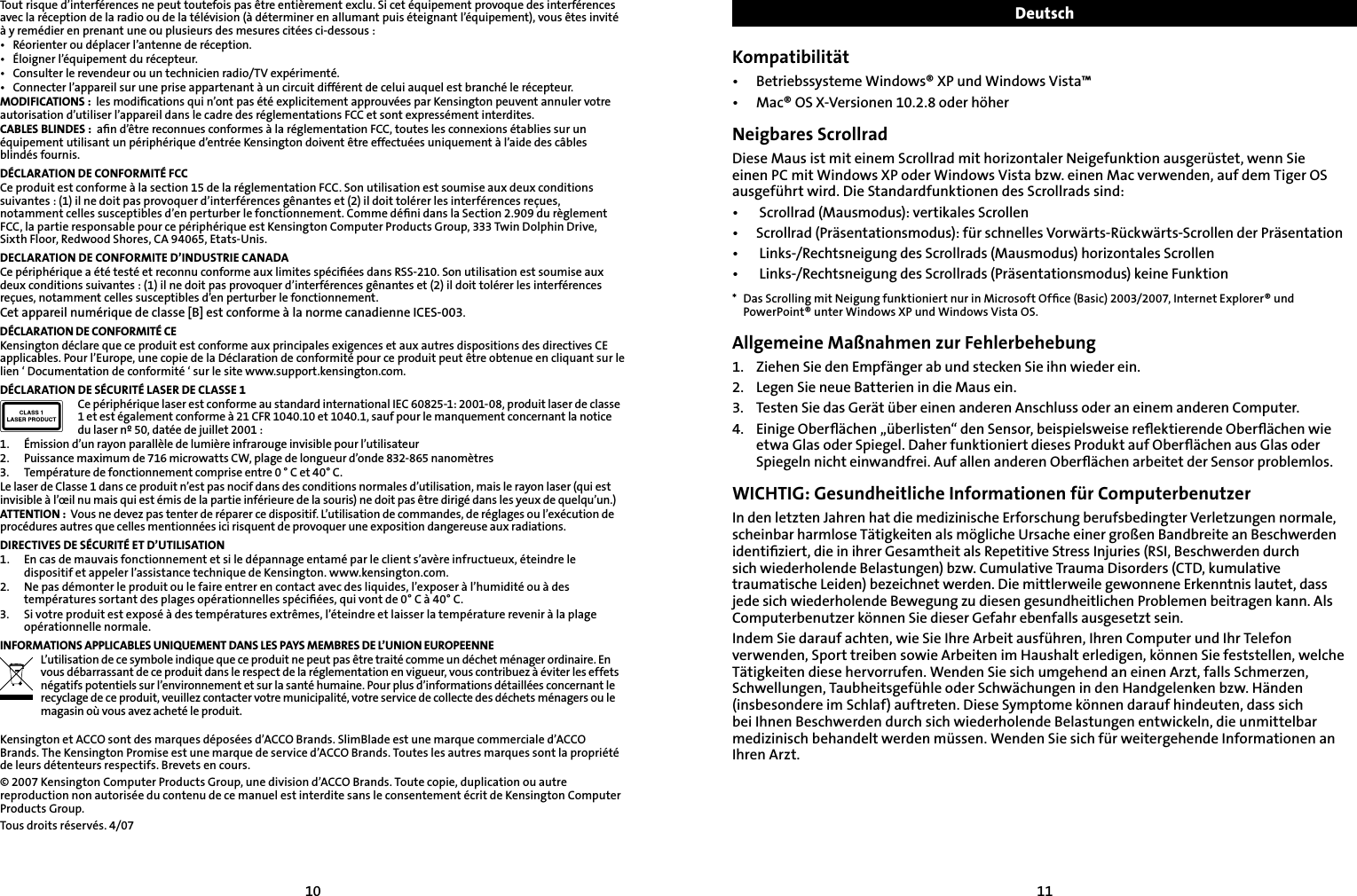 1011Tout risque d’interférences ne peut toutefois pas être entièrement exclu. Si cet équipement provoque des interférences avec la réception de la radio ou de la télévision (à déterminer en allumant puis éteignant l’équipement), vous êtes invité à y remédier en prenant une ou plusieurs des mesures citées ci-dessous :•  Réorienter ou déplacer l’antenne de réception.•  Éloigner l’équipement du récepteur.•  Consulter le revendeur ou un technicien radio/TV expérimenté.•  Connecter l’appareil sur une prise appartenant à un circuit différent de celui auquel est branché le récepteur.MODIFICATIONS :  les modiﬁcations qui n’ont pas été explicitement approuvées par Kensington peuvent annuler votre autorisation d’utiliser l’appareil dans le cadre des réglementations FCC et sont expressément interdites.CABLES BLINDES :  aﬁn d’être reconnues conformes à la réglementation FCC, toutes les connexions établies sur un équipement utilisant un périphérique d’entrée Kensington doivent être effectuées uniquement à l’aide des câbles blindés fournis.DÉCLARATION DE CONFORMITÉ FCCCe produit est conforme à la section 15 de la réglementation FCC. Son utilisation est soumise aux deux conditions suivantes : (1) il ne doit pas provoquer d’interférences gênantes et (2) il doit tolérer les interférences reçues, notamment celles susceptibles d’en perturber le fonctionnement. Comme déﬁni dans la Section 2.909 du règlement FCC, la partie responsable pour ce périphérique est Kensington Computer Products Group, 333 Twin Dolphin Drive, Sixth Floor, Redwood Shores, CA 94065, Etats-Unis.DECLARATION DE CONFORMITE D’INDUSTRIE CANADACe périphérique a été testé et reconnu conforme aux limites spéciﬁées dans RSS-210. Son utilisation est soumise aux deux conditions suivantes : (1) il ne doit pas provoquer d’interférences gênantes et (2) il doit tolérer les interférences reçues, notamment celles susceptibles d’en perturber le fonctionnement.Cet appareil numérique de classe [B] est conforme à la norme canadienne ICES-003.DÉCLARATION DE CONFORMITÉ CEKensington déclare que ce produit est conforme aux principales exigences et aux autres dispositions des directives CE applicables. Pour l’Europe, une copie de la Déclaration de conformité pour ce produit peut être obtenue en cliquant sur le lien ‘ Documentation de conformité ‘ sur le site www.support.kensington.com.DÉCLARATION DE SÉCURITÉ LASER DE CLASSE 1Ce périphérique laser est conforme au standard international IEC 60825-1: 2001-08, produit laser de classe 1 et est également conforme à 21 CFR 1040.10 et 1040.1, sauf pour le manquement concernant la notice du laser nº 50, datée de juillet 2001 :                         1.  Émission d’un rayon parallèle de lumière infrarouge invisible pour l’utilisateur 2.  Puissance maximum de 716 microwatts CW, plage de longueur d’onde 832-865 nanomètres3.  Température de fonctionnement comprise entre 0 ° C et 40° C.Le laser de Classe 1 dans ce produit n’est pas nocif dans des conditions normales d’utilisation, mais le rayon laser (qui est invisible à l’œil nu mais qui est émis de la partie inférieure de la souris) ne doit pas être dirigé dans les yeux de quelqu’un.)ATTENTION :  Vous ne devez pas tenter de réparer ce dispositif. L’utilisation de commandes, de réglages ou l’exécution de procédures autres que celles mentionnées ici risquent de provoquer une exposition dangereuse aux radiations.DIRECTIVES DE SÉCURITÉ ET D’UTILISATION1.  En cas de mauvais fonctionnement et si le dépannage entamé par le client s’avère infructueux, éteindre le dispositif et appeler l’assistance technique de Kensington. www.kensington.com.2.  Ne pas démonter le produit ou le faire entrer en contact avec des liquides, l’exposer à l’humidité ou à des températures sortant des plages opérationnelles spéciﬁées, qui vont de 0° C à 40° C.3.  Si votre produit est exposé à des températures extrêmes, l’éteindre et laisser la température revenir à la plage opérationnelle normale.INFORMATIONS APPLICABLES UNIQUEMENT DANS LES PAYS MEMBRES DE L’UNION EUROPEENNEL’utilisation de ce symbole indique que ce produit ne peut pas être traité comme un déchet ménager ordinaire. En vous débarrassant de ce produit dans le respect de la réglementation en vigueur, vous contribuez à éviter les effets négatifs potentiels sur l’environnement et sur la santé humaine. Pour plus d’informations détaillées concernant le recyclage de ce produit, veuillez contacter votre municipalité, votre service de collecte des déchets ménagers ou le magasin où vous avez acheté le produit.Kensington et ACCO sont des marques déposées d’ACCO Brands. SlimBlade est une marque commerciale d’ACCO Brands. The Kensington Promise est une marque de service d’ACCO Brands. Toutes les autres marques sont la propriété de leurs détenteurs respectifs. Brevets en cours.© 2007 Kensington Computer Products Group, une division d’ACCO Brands. Toute copie, duplication ou autre reproduction non autorisée du contenu de ce manuel est interdite sans le consentement écrit de Kensington Computer Products Group. Tous droits réservés. 4/07DeutschKompatibilität•  Betriebssysteme Windows® XP und Windows Vista™•  Mac® OS X-Versionen 10.2.8 oder höherNeigbares ScrollradDiese Maus ist mit einem Scrollrad mit horizontaler Neigefunktion ausgerüstet, wenn Sie einen PC mit Windows XP oder Windows Vista bzw. einen Mac verwenden, auf dem Tiger OS ausgeführt wird. Die Standardfunktionen des Scrollrads sind:•   Scrollrad (Mausmodus): vertikales Scrollen•   Scrollrad (Präsentationsmodus): für schnelles Vorwärts-Rückwärts-Scrollen der Präsentation•   Links-/Rechtsneigung des Scrollrads (Mausmodus) horizontales Scrollen•   Links-/Rechtsneigung des Scrollrads (Präsentationsmodus) keine Funktion*  Das Scrolling mit Neigung funktioniert nur in Microsoft Ofﬁce (Basic) 2003/2007, Internet Explorer® und PowerPoint® unter Windows XP und Windows Vista OS.Allgemeine Maßnahmen zur Fehlerbehebung1.   Ziehen Sie den Empfänger ab und stecken Sie ihn wieder ein.2.    Legen Sie neue Batterien in die Maus ein.3.  Testen Sie das Gerät über einen anderen Anschluss oder an einem anderen Computer.4.    Einige Oberﬂächen „überlisten“ den Sensor, beispielsweise reﬂektierende Oberﬂächen wie etwa Glas oder Spiegel. Daher funktioniert dieses Produkt auf Oberﬂächen aus Glas oder Spiegeln nicht einwandfrei. Auf allen anderen Oberﬂächen arbeitet der Sensor problemlos. WICHTIG: Gesundheitliche Informationen für ComputerbenutzerIn den letzten Jahren hat die medizinische Erforschung berufsbedingter Verletzungen normale, scheinbar harmlose Tätigkeiten als mögliche Ursache einer großen Bandbreite an Beschwerden identiﬁziert, die in ihrer Gesamtheit als Repetitive Stress Injuries (RSI, Beschwerden durch sich wiederholende Belastungen) bzw. Cumulative Trauma Disorders (CTD, kumulative traumatische Leiden) bezeichnet werden. Die mittlerweile gewonnene Erkenntnis lautet, dass jede sich wiederholende Bewegung zu diesen gesundheitlichen Problemen beitragen kann. Als Computerbenutzer können Sie dieser Gefahr ebenfalls ausgesetzt sein.Indem Sie darauf achten, wie Sie Ihre Arbeit ausführen, Ihren Computer und Ihr Telefon verwenden, Sport treiben sowie Arbeiten im Haushalt erledigen, können Sie feststellen, welche Tätigkeiten diese hervorrufen. Wenden Sie sich umgehend an einen Arzt, falls Schmerzen, Schwellungen, Taubheitsgefühle oder Schwächungen in den Handgelenken bzw. Händen (insbesondere im Schlaf) auftreten. Diese Symptome können darauf hindeuten, dass sich bei Ihnen Beschwerden durch sich wiederholende Belastungen entwickeln, die unmittelbar medizinisch behandelt werden müssen. Wenden Sie sich für weitergehende Informationen an Ihren Arzt.