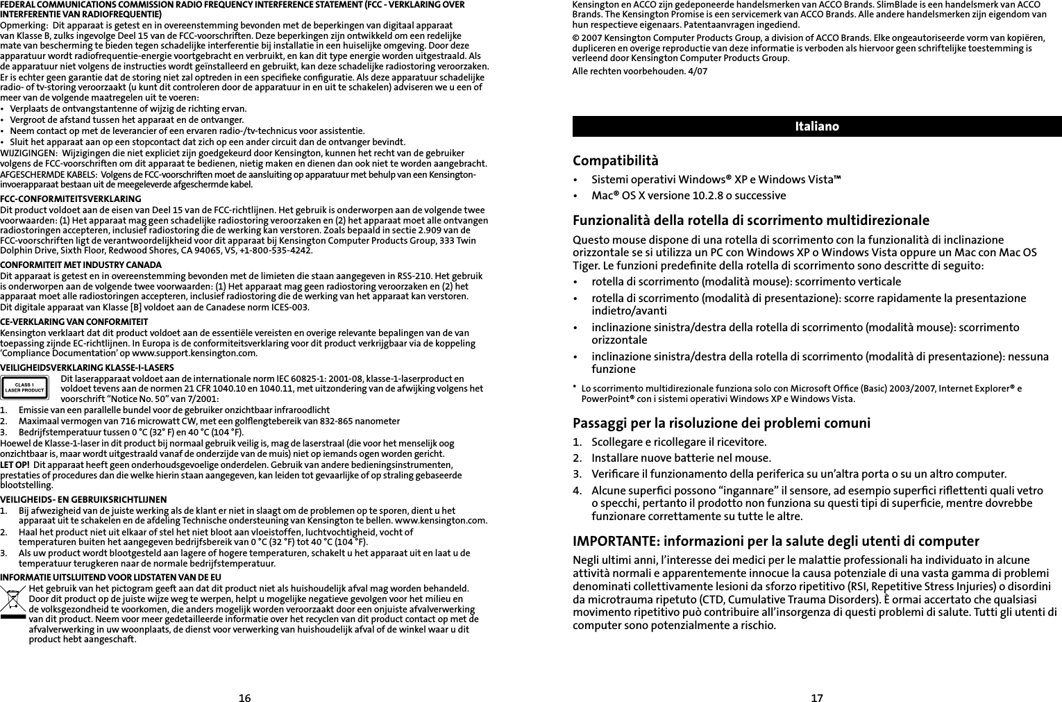 1617FEDERAL COMMUNICATIONS COMMISSION RADIO FREQUENCY INTERFERENCE STATEMENT (FCC - VERKLARING OVER INTERFERENTIE VAN RADIOFREQUENTIE)Opmerking:  Dit apparaat is getest en in overeenstemming bevonden met de beperkingen van digitaal apparaat van Klasse B, zulks ingevolge Deel 15 van de FCC-voorschriften. Deze beperkingen zijn ontwikkeld om een redelijke mate van bescherming te bieden tegen schadelijke interferentie bij installatie in een huiselijke omgeving. Door deze apparatuur wordt radiofrequentie-energie voortgebracht en verbruikt, en kan dit type energie worden uitgestraald. Als de apparatuur niet volgens de instructies wordt geïnstalleerd en gebruikt, kan deze schadelijke radiostoring veroorzaken.Er is echter geen garantie dat de storing niet zal optreden in een speciﬁeke conﬁguratie. Als deze apparatuur schadelijke radio- of tv-storing veroorzaakt (u kunt dit controleren door de apparatuur in en uit te schakelen) adviseren we u een of meer van de volgende maatregelen uit te voeren:•  Verplaats de ontvangstantenne of wijzig de richting ervan.•  Vergroot de afstand tussen het apparaat en de ontvanger.•  Neem contact op met de leverancier of een ervaren radio-/tv-technicus voor assistentie.•  Sluit het apparaat aan op een stopcontact dat zich op een ander circuit dan de ontvanger bevindt.WIJZIGINGEN:  Wijzigingen die niet expliciet zijn goedgekeurd door Kensington, kunnen het recht van de gebruiker volgens de FCC-voorschriften om dit apparaat te bedienen, nietig maken en dienen dan ook niet te worden aangebracht.AFGESCHERMDE KABELS:  Volgens de FCC-voorschriften moet de aansluiting op apparatuur met behulp van een Kensington-invoerapparaat bestaan uit de meegeleverde afgeschermde kabel.FCC-CONFORMITEITSVERKLARINGDit product voldoet aan de eisen van Deel 15 van de FCC-richtlijnen. Het gebruik is onderworpen aan de volgende twee voorwaarden: (1) Het apparaat mag geen schadelijke radiostoring veroorzaken en (2) het apparaat moet alle ontvangen radiostoringen accepteren, inclusief radiostoring die de werking kan verstoren. Zoals bepaald in sectie 2.909 van de FCC-voorschriften ligt de verantwoordelijkheid voor dit apparaat bij Kensington Computer Products Group, 333 Twin Dolphin Drive, Sixth Floor, Redwood Shores, CA 94065, VS, +1-800-535-4242.CONFORMITEIT MET INDUSTRY CANADADit apparaat is getest en in overeenstemming bevonden met de limieten die staan aangegeven in RSS-210. Het gebruik is onderworpen aan de volgende twee voorwaarden: (1) Het apparaat mag geen radiostoring veroorzaken en (2) het apparaat moet alle radiostoringen accepteren, inclusief radiostoring die de werking van het apparaat kan verstoren.Dit digitale apparaat van Klasse [B] voldoet aan de Canadese norm ICES-003.CE-VERKLARING VAN CONFORMITEITKensington verklaart dat dit product voldoet aan de essentiële vereisten en overige relevante bepalingen van de van toepassing zijnde EC-richtlijnen. In Europa is de conformiteitsverklaring voor dit product verkrijgbaar via de koppeling ‘Compliance Documentation’ op www.support.kensington.com.VEILIGHEIDSVERKLARING KLASSE-I-LASERSDit laserapparaat voldoet aan de internationale norm IEC 60825-1: 2001-08, klasse-1-laserproduct en voldoet tevens aan de normen 21 CFR 1040.10 en 1040.11, met uitzondering van de afwijking volgens het voorschrift “Notice No. 50” van 7/2001:                         1.  Emissie van een parallelle bundel voor de gebruiker onzichtbaar infraroodlicht2.  Maximaal vermogen van 716 microwatt CW, met een golﬂengtebereik van 832-865 nanometer3.  Bedrijfstemperatuur tussen 0 °C (32° F) en 40 °C (104 °F).Hoewel de Klasse-1-laser in dit product bij normaal gebruik veilig is, mag de laserstraal (die voor het menselijk oog onzichtbaar is, maar wordt uitgestraald vanaf de onderzijde van de muis) niet op iemands ogen worden gericht.LET OP!  Dit apparaat heeft geen onderhoudsgevoelige onderdelen. Gebruik van andere bedieningsinstrumenten, prestaties of procedures dan die welke hierin staan aangegeven, kan leiden tot gevaarlijke of op straling gebaseerde blootstelling.VEILIGHEIDS- EN GEBRUIKSRICHTLIJNEN1.  Bij afwezigheid van de juiste werking als de klant er niet in slaagt om de problemen op te sporen, dient u het apparaat uit te schakelen en de afdeling Technische ondersteuning van Kensington te bellen. www.kensington.com.2.   Haal het product niet uit elkaar of stel het niet bloot aan vloeistoffen, luchtvochtigheid, vocht of       temperaturen buiten het aangegeven bedrijfsbereik van 0 °C (32 °F) tot 40 °C (104 °F).3.   Als uw product wordt blootgesteld aan lagere of hogere temperaturen, schakelt u het apparaat uit en laat u de    temperatuur terugkeren naar de normale bedrijfstemperatuur.INFORMATIE UITSLUITEND VOOR LIDSTATEN VAN DE EUHet gebruik van het pictogram geeft aan dat dit product niet als huishoudelijk afval mag worden behandeld. Door dit product op de juiste wijze weg te werpen, helpt u mogelijke negatieve gevolgen voor het milieu en de volksgezondheid te voorkomen, die anders mogelijk worden veroorzaakt door een onjuiste afvalverwerking van dit product. Neem voor meer gedetailleerde informatie over het recyclen van dit product contact op met de afvalverwerking in uw woonplaats, de dienst voor verwerking van huishoudelijk afval of de winkel waar u dit product hebt aangeschaft.Kensington en ACCO zijn gedeponeerde handelsmerken van ACCO Brands. SlimBlade is een handelsmerk van ACCO Brands. The Kensington Promise is een servicemerk van ACCO Brands. Alle andere handelsmerken zijn eigendom van hun respectieve eigenaars. Patentaanvragen ingediend.© 2007 Kensington Computer Products Group, a division of ACCO Brands. Elke ongeautoriseerde vorm van kopiëren, dupliceren en overige reproductie van deze informatie is verboden als hiervoor geen schriftelijke toestemming is verleend door Kensington Computer Products Group.Alle rechten voorbehouden. 4/07ItalianoCompatibilità•  Sistemi operativi Windows® XP e Windows Vista™•  Mac® OS X versione 10.2.8 o successiveFunzionalità della rotella di scorrimento multidirezionaleQuesto mouse dispone di una rotella di scorrimento con la funzionalità di inclinazione orizzontale se si utilizza un PC con Windows XP o Windows Vista oppure un Mac con Mac OS Tiger. Le funzioni predeﬁnite della rotella di scorrimento sono descritte di seguito:•  rotella di scorrimento (modalità mouse): scorrimento verticale•  rotella di scorrimento (modalità di presentazione): scorre rapidamente la presentazione indietro/avanti•  inclinazione sinistra/destra della rotella di scorrimento (modalità mouse): scorrimento orizzontale•  inclinazione sinistra/destra della rotella di scorrimento (modalità di presentazione): nessuna funzione*  Lo scorrimento multidirezionale funziona solo con Microsoft Ofﬁce (Basic) 2003/2007, Internet Explorer® e PowerPoint® con i sistemi operativi Windows XP e Windows Vista.Passaggi per la risoluzione dei problemi comuni1.   Scollegare e ricollegare il ricevitore.2.  Installare nuove batterie nel mouse.3.    Veriﬁcare il funzionamento della periferica su un’altra porta o su un altro computer.4.    Alcune superﬁci possono “ingannare” il sensore, ad esempio superﬁci riﬂettenti quali vetro o specchi, pertanto il prodotto non funziona su questi tipi di superﬁcie, mentre dovrebbe funzionare correttamente su tutte le altre.IMPORTANTE: informazioni per la salute degli utenti di computerNegli ultimi anni, l’interesse dei medici per le malattie professionali ha individuato in alcune attività normali e apparentemente innocue la causa potenziale di una vasta gamma di problemi denominati collettivamente lesioni da sforzo ripetitivo (RSI, Repetitive Stress Injuries) o disordini da microtrauma ripetuto (CTD, Cumulative Trauma Disorders). È ormai accertato che qualsiasi movimento ripetitivo può contribuire all’insorgenza di questi problemi di salute. Tutti gli utenti di computer sono potenzialmente a rischio.