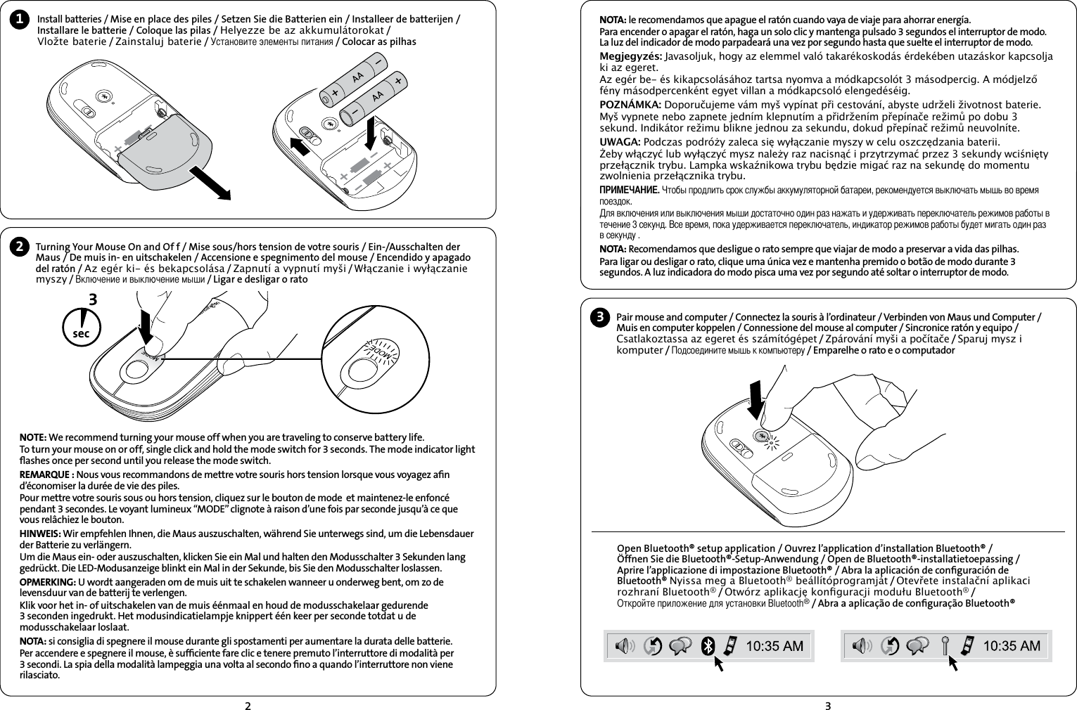 23Install batteries / Mise en place des piles / Setzen Sie die Batterien ein / Installeer de batterijen / Installare le batterie / Coloque las pilas / Helyezze be az akkumulátorokat /   Vložte baterie / Zainstaluj baterie / Установите элементы питания / Colocar as pilhas12Turning Your Mouse On and Of f / Mise sous/hors tension de votre souris / Ein-/Ausschalten der Maus / De muis in- en uitschakelen / Accensione e spegnimento del mouse / Encendido y apagado del ratón / Az egér ki- és bekapcsolása / Zapnutí a vypnutí myši / Włączanie i wyłączanie myszy / Включение и выключение мыши / Ligar e desligar o rato3secOpen Bluetooth® setup application / Ouvrez l’application d’installation Bluetooth® /  Öffnen Sie die Bluetooth®-Setup-Anwendung / Open de Bluetooth®-installatietoepassing /  Aprire l’applicazione di impostazione Bluetooth® / Abra la aplicación de conﬁguración de Bluetooth® Nyissa meg a Bluetooth® beállítóprogramját / Otevřete instalační aplikaci rozhraní Bluetooth® / Otwórz aplikację konguracji modułu Bluetooth® /  Откройте приложение для установки Bluetooth® / Abra a aplicação de conﬁguração Bluetooth®3Pair mouse and computer / Connectez la souris à l’ordinateur / Verbinden von Maus und Computer /  Muis en computer koppelen / Connessione del mouse al computer / Sincronice ratón y equipo / Csatlakoztassa az egeret és számítógépet / Zpárování myši a počítače / Sparuj mysz i komputer / Подсоедините мышь к компьютеру / Emparelhe o rato e o computadorNOTE: We recommend turning your mouse off when you are traveling to conserve battery life.To turn your mouse on or off, single click and hold the mode switch for 3 seconds. The mode indicator light ﬂashes once per second until you release the mode switch.REMARQUE : Nous vous recommandons de mettre votre souris hors tension lorsque vous voyagez aﬁn d’économiser la durée de vie des piles.Pour mettre votre souris sous ou hors tension, cliquez sur le bouton de mode  et maintenez-le enfoncé pendant 3 secondes. Le voyant lumineux “MODE” clignote à raison d’une fois par seconde jusqu’à ce que vous relâchiez le bouton.HINWEIS: Wir empfehlen Ihnen, die Maus auszuschalten, während Sie unterwegs sind, um die Lebensdauer der Batterie zu verlängern.Um die Maus ein- oder auszuschalten, klicken Sie ein Mal und halten den Modusschalter 3 Sekunden lang gedrückt. Die LED-Modusanzeige blinkt ein Mal in der Sekunde, bis Sie den Modusschalter loslassen.OPMERKING: U wordt aangeraden om de muis uit te schakelen wanneer u onderweg bent, om zo de levensduur van de batterij te verlengen.Klik voor het in- of uitschakelen van de muis éénmaal en houd de modusschakelaar gedurende 3 seconden ingedrukt. Het modusindicatielampje knippert één keer per seconde totdat u de modusschakelaar loslaat.NOTA: si consiglia di spegnere il mouse durante gli spostamenti per aumentare la durata delle batterie.Per accendere e spegnere il mouse, è sufﬁciente fare clic e tenere premuto l’interruttore di modalità per 3 secondi. La spia della modalità lampeggia una volta al secondo ﬁno a quando l’interruttore non viene rilasciato.NOTA: le recomendamos que apague el ratón cuando vaya de viaje para ahorrar energía.Para encender o apagar el ratón, haga un solo clic y mantenga pulsado 3 segundos el interruptor de modo. La luz del indicador de modo parpadeará una vez por segundo hasta que suelte el interruptor de modo.Megjegyzés: Javasoljuk, hogy az elemmel való takarékoskodás érdekében utazáskor kapcsolja ki az egeret.Az egér be- és kikapcsolásához tartsa nyomva a módkapcsolót 3 másodpercig. A módjelző fény másodpercenként egyet villan a módkapcsoló elengedéséig.POZNÁMKA: Doporučujeme vám myš vypínat při cestování, abyste udrželi životnost baterie.Myš vypnete nebo zapnete jedním klepnutím a přidržením přepínače režimů po dobu 3 sekund. Indikátor režimu blikne jednou za sekundu, dokud přepínač režimů neuvolníte.UWAGA: Podczas podróży zaleca się wyłączanie myszy w celu oszczędzania baterii.Żeby włączyć lub wyłączyć mysz należy raz nacisnąć i przytrzymać przez 3 sekundy wciśnięty przełącznik trybu. Lampka wskaźnikowa trybu będzie migać raz na sekundę do momentu zwolnienia przełącznika trybu.ПРИМЕЧАНИЕ. Чтобы продлить срок службы аккумуляторной батареи, рекомендуется выключать мышь во время поездок.Для включения или выключения мыши достаточно один раз нажать и удерживать переключатель режимов работы в течение 3 секунд. Все время, пока удерживается переключатель, индикатор режимов работы будет мигать один раз в секунду .NOTA: Recomendamos que desligue o rato sempre que viajar de modo a preservar a vida das pilhas.Para ligar ou desligar o rato, clique uma única vez e mantenha premido o botão de modo durante 3 segundos. A luz indicadora do modo pisca uma vez por segundo até soltar o interruptor de modo.