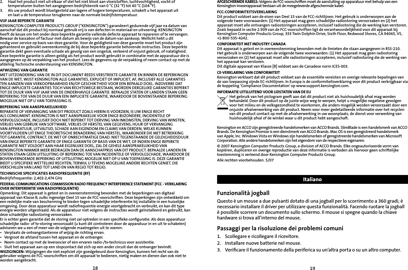 18192.   Haal het product niet uit elkaar of stel het niet bloot aan vloeistoffen, luchtvochtigheid, vocht of      temperaturen buiten het aangegeven bedrijfsbereik van 0 °C (32 °F) tot 40 °C (104 °F).3.   Als uw product wordt blootgesteld aan lagere of hogere temperaturen, schakelt u het apparaat uit    en laat u de temperatuur terugkeren naar de normale bedrijfstemperatuur.VIJF JAAR BEPERKTE GARANTIEKENSINGTON COMPUTER PRODUCTS GROUP (“KENSINGTON”) garandeert gedurende vijf jaar na datum van aanschaf dat dit product bij normaal gebruik vrij is van defecten in materiaal en uitvoering. KENSINGTON heeft de keuze om het onder deze beperkte garantie vallende defecte apparaat te repareren of te vervangen. Bewaar de kassabon of factuur met datum als bewijs van de datum van aankoop. Wellicht hebt u dit nodig voor service op basis van deze garantie. Voor de geldigheid van deze garantie moet het product zijn gehanteerd en gebruikt overeenkomstig de bij deze beperkte garantie behorende instructies. Deze beperkte garantie dekt geen eventuele schade als gevolg van een ongeluk, verkeerd of onjuist gebruik, of nalatigheid. Deze beperkte garantie is alleen geldig als het product wordt gebruikt in combinatie met de apparatuur die is aangegeven op de verpakking van het product. Lees de gegevens op de verpakking of neem contact op met de afdeling Technische ondersteuning van KENSINGTON.AFWIJZING VAN GARANTIEMET UITZONDERING VAN DE IN DIT DOCUMENT REEDS VERSTREKTE GARANTIE EN BINNEN DE BEPERKINGEN VAN DE WET, WIJST KENSINGTON ALLE GARANTIES, EXPLICIET OF IMPLICIET, AF, INCLUSIEF ALLE GARANTIES TEN AANZIEN VAN VERKOOPBAARHEID EN/OF GESCHIKTHEID VOOR EEN BEPAALD DOEL. INZOVERRE DAT ENIGE IMPLICIETE GARANTIES TOCH VAN RECHTSWEGE BESTAAN, WORDEN DERGELIJKE GARANTIES BEPERKT TOT DE DUUR VAN VIJF JAAR VAN DE ONDERHAVIGE GARANTIE. BEPAALDE STATEN OF LANDEN STAAN GEEN BEPERKING TOE VAN DE DUUR VAN EEN IMPLICIETE GARANTIE, WAARDOOR DE BOVENSTAANDE BEPERKING MOGELIJK NIET OP U VAN TOEPASSING IS.BEPERKING VAN AANSPRAKELIJKHEIDREPARATIE OF VERVANGING VAN DIT PRODUCT ZOALS HIERIN IS VOORZIEN, IS UW ENIGE RECHT ALS CONSUMENT. KENSINGTON IS NIET AANSPRAKELIJK VOOR ENIGE BIJZONDERE, INCIDENTELE OF VERVOLGSCHADE, INCLUSIEF DOCH NIET BEPERKT TOT DERVING VAN INKOMSTEN, DERVING VAN WINSTEN, VERLIES VAN GEBRUIK VAN SOFTWARE, VERLIES OF HERSTEL VAN GEGEVENS, HUUR OF VERVANGING VAN APPARATUUR, UITVALTIJD, SCHADE AAN EIGENDOM EN CLAIMS VAN DERDEN, WELKE KUNNEN VOORTVLOEIEN UIT ENIGE THEORETISCHE BENADERING VAN HERSTEL, WAARONDER DIE MET BETREKKING TOT GARANTIE, CONTRACT, DE WET OF ONRECHTMATIGE DAAD. NIET TEGENSTAANDE DE GELDIGHEIDSDUUR VAN ENIGE BEPERKTE GARANTIE OF ENIGE GARANTIE OP BASIS VAN DE WET, OF INDIEN ENIGE BEPERKTE GARANTIE NIET VOLDOET AAN HAAR EIGENLIJKE DOEL, ZAL DE GEHELE AANSPRAKELIJKHEID VAN KENSINGTON NIMMER MEER BEDRAGEN DAN DE AANSCHAFPRIJS VAN DIT PRODUCT. BEPAALDE LANDEN EN STATEN STAAN GEEN UITSLUITING OF BEPERKING TOE VAN INCIDENTELE OF VERVOLGSCHADE, WAARDOOR DE BOVENVERNOEMDE BEPERKING OF UITSLUITING MOGELIJK NIET OP U VAN TOEPASSING IS. DEZE GARANTIE BIEDT U SPECIFIEKE WETTELIJKE RECHTEN, TERWIJL U TEVENS MOGELIJKE ANDERE RECHTEN GENIET, DIE VERSCHILLEN VAN LAND TOT LAND EN VAN REGIO TOT REGIO.TECHNISCHE SPECIFICATIES RADIOFREQUENTIE (RF)Bedrijfsfrequentie: 2,402-2,474 GHzFEDERAL COMMUNICATIONS COMMISSION RADIO FREQUENCY INTERFERENCE STATEMENT (FCC - VERKLARING OVER INTERFERENTIE VAN RADIOFREQUENTIE)Opmerking: Dit apparaat is getest en in overeenstemming bevonden met de beperkingen van digitaal apparaat van Klasse B, zulks ingevolge Deel 15 van de FCC-voorschriften. Deze beperkingen zijn ontwikkeld om een redelijke mate van bescherming te bieden tegen schadelijke interferentie bij installatie in een huiselijke omgeving. Door deze apparatuur wordt radiofrequentie-energie voortgebracht en verbruikt, en kan dit type energie worden uitgestraald. Als de apparatuur niet volgens de instructies wordt geïnstalleerd en gebruikt, kan deze schadelijke radiostoring veroorzaken.Er is echter geen garantie dat de storing niet zal optreden in een speciﬁeke conﬁguratie. Als deze apparatuur schadelijke radio- of tv-storing veroorzaakt (u kunt dit controleren door de apparatuur in en uit te schakelen) adviseren we u een of meer van de volgende maatregelen uit te voeren:•  Verplaats de ontvangstantenne of wijzig de richting ervan.•  Vergroot de afstand tussen het apparaat en de ontvanger.•  Neem contact op met de leverancier of een ervaren radio-/tv-technicus voor assistentie.•  Sluit het apparaat aan op een stopcontact dat zich op een ander circuit dan de ontvanger bevindt.WIJZIGINGEN: Wijzigingen die niet expliciet zijn goedgekeurd door Kensington, kunnen het recht van de gebruiker volgens de FCC-voorschriften om dit apparaat te bedienen, nietig maken en dienen dan ook niet te worden aangebracht.AFGESCHERMDE KABELS: Volgens de FCC-voorschriften moet de aansluiting op apparatuur met behulp van een Kensington-invoerapparaat bestaan uit de meegeleverde afgeschermde kabel.FCC-CONFORMITEITSVERKLARINGDit product voldoet aan de eisen van Deel 15 van de FCC-richtlijnen. Het gebruik is onderworpen aan de volgende twee voorwaarden: (1) Het apparaat mag geen schadelijke radiostoring veroorzaken en (2) het apparaat moet alle ontvangen radiostoringen accepteren, inclusief radiostoring die de werking kan verstoren. Zoals bepaald in sectie 2.909 van de FCC-voorschriften ligt de verantwoordelijkheid voor dit apparaat bij Kensington Computer Products Group, 333 Twin Dolphin Drive, Sixth Floor, Redwood Shores, CA 94065, VS, +1-800-535-4242.CONFORMITEIT MET INDUSTRY CANADADit apparaat is getest en in overeenstemming bevonden met de limieten die staan aangegeven in RSS-210. Het gebruik is onderworpen aan de volgende twee voorwaarden: (1) Het apparaat mag geen radiostoring veroorzaken en (2) het apparaat moet alle radiostoringen accepteren, inclusief radiostoring die de werking van het apparaat kan verstoren.Dit digitale apparaat van Klasse [B] voldoet aan de Canadese norm ICES-003.CE-VERKLARING VAN CONFORMITEITKensington verklaart dat dit product voldoet aan de essentiële vereisten en overige relevante bepalingen van de van toepassing zijnde EC-richtlijnen. In Europa is de conformiteitsverklaring voor dit product verkrijgbaar via de koppeling ‘Compliance Documentation’ op www.support.kensington.com.INFORMATIE UITSLUITEND VOOR LIDSTATEN VAN DE EUHet gebruik van het pictogram geeft aan dat dit product niet als huishoudelijk afval mag worden behandeld. Door dit product op de juiste wijze weg te werpen, helpt u mogelijke negatieve gevolgen voor het milieu en de volksgezondheid te voorkomen, die anders mogelijk worden veroorzaakt door een onjuiste afvalverwerking van dit product. Neem voor meer gedetailleerde informatie over het recyclen van dit product contact op met de afvalverwerking in uw woonplaats, de dienst voor verwerking van huishoudelijk afval of de winkel waar u dit product hebt aangeschaft.Kensington en ACCO zijn geregistreerde handelsmerken van ACCO Brands. SlimBlade is een handelsmerk van ACCO Brands. De Kensington Promise is een dienstmerk van ACCO Brands. Mac OS is een geregistreerd handelsmerk van Apple, Inc. Windows Vista en Windows zijn handelsmerken of geregistreerde handelsmerken van Microsoft Corporation. Alle andere handelsmerken zijn het eigendom van de respectieve eigenaren.© 2007 Kensington Computer Products Group, a division of ACCO Brands. Elke ongeautoriseerde vorm van kopiëren, dupliceren en overige reproductie van deze informatie is verboden als hiervoor geen schriftelijke toestemming is verleend door Kensington Computer Products Group.Alle rechten voorbehouden. 5/07ItalianoFunzionalità jogballQuesto è un mouse a due pulsanti dotato di una jogball per lo scorrimento a 360 gradi; è necessario installare il driver per utilizzare questa funzionalità. Facendo ruotare la jogball è possibile scorrere un documento sullo schermo. Il mouse si spegne quando la chiave hardware si trova all’interno del mouse.Passaggi per la risoluzione dei problemi comuni1.   Scollegare e ricollegare il ricevitore.2.  Installare nuove batterie nel mouse.3.    Veriﬁcare il funzionamento della periferica su un’altra porta o su un altro computer.