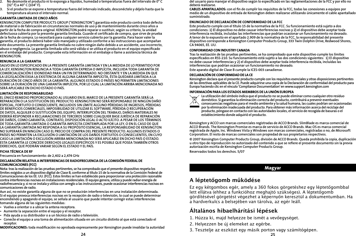24252.   No desmonte el producto ni lo exponga a líquidos, humedad o temperaturas fuera del intervalo de 0° C (32° F) a 40° C (104° F).3.   Si el producto se expone a temperaturas fuera del intervalo indicado, desconéctelo y déjelo hasta que la temperatura alcance el intervalo normal.GARANTÍA LIMITADA DE CINCO AÑOSKENSINGTON COMPUTER PRODUCTS GROUP (“KENSINGTON”) garantiza este producto contra todo defecto de material o de fabricación en circunstancias normales de uso y de mantenimiento durante cinco años a partir de la fecha de compra original. KENSINGTON podrá reparar o sustituir, según su criterio, la unidad defectuosa cubierta por la presente garantía limitada. Guarde el certiﬁcado de compra, que sirve de prueba de la fecha de compra. Lo necesitará para cualquier servicio cubierto por la garantía. Para hacer valer la garantía, el producto deberá haber sido manejado y utilizado conforme a las instrucciones que acompañan este documento. La presente garantía limitada no cubre ningún daño debido a un accidente, uso incorrecto, abuso o negligencia. La garantía limitada sólo será válida si se utiliza el producto en el equipo especiﬁcado en el embalaje del producto. Compruebe esta información en el embalaje o llame a asistencia técnica de KENSINGTON.RENUNCIA A LA GARANTIASALVO EN LO ESPECIFICADO EN LA PRESENTE GARANTÍA LIMITADA Y EN LA MEDIDA DE LO PERMITIDO POR LA LEY, KENSINGTON RENUNCIA A TODA GARANTÍA EXPRESA O IMPLÍCITA, INCLUIDA TODA GARANTÍA DE COMERCIALIZACIÓN E IDONEIDAD PARA UN FIN DETERMINADO. NO OBSTANTE Y EN LA MEDIDA EN QUE LA LEGISLACIÓN EXIJA LA EXISTENCIA DE ALGUNA GARANTÍA IMPLÍCITA, ÉSTA QUEDARÁ LIMITADA A LA DURACIÓN DE CINCO AÑOS DE LA GARANTÍA. ALGUNOS ESTADOS O PAÍSES NO PERMITEN LIMITACIONES SOBRE LA DURACIÓN DE UNA GARANTÍA IMPLÍCITA, POR LO CUAL LA LIMITACIÓN ARRIBA MENCIONADA NO SERÁ APLICABLE EN DICHO ESTADO O PAÍS.LIMITACIÓN DE RESPONSABILIDADEL ÚNICO REMEDIO PROPORCIONADO AL USUARIO EN EL MARCO DE LA PRESENTE GARANTÍA SERÁ LA REPARACIÓN O LA SUSTITUCIÓN DEL PRODUCTO. KENSINGTON NO SERÁ RESPONSABLE DE NINGÚN DAÑO ESPECIAL, FORTUITO O CONSECUENTE, INCLUIDOS SIN LÍMITE ALGUNO PÉRDIDAS DE INGRESOS, PÉRDIDAS DE BENEFICIOS COMERCIALES, IMPOSIBILIDAD DE UTILIZAR EL SOFTWARE, PÉRDIDA O RECUPERACIÓN DE DATOS, ALQUILER O SUSTITUCIÓN DEL EQUIPO, INTERRUPCIÓN DEL TRABAJO, DAÑOS MATERIALES NI DEBERÁ RESPONDER A RECLAMACIONES DE TERCEROS SOBRE CUALQUIER BASE JURÍDICA DE REPARACIÓN DE DAÑOS, COMO GARANTÍA, CONTRATO, DISPOSICIÓN LEGAL O ACTO ILÍCITO. A PESAR DE LOS TÉRMINOS DE TODA GARANTÍA LIMITADA O GARANTÍA IMPLÍCITA CONTEMPLADA POR LA LEY, O EN EL CASO DE QUE LA GARANTÍA LIMITADA NO RESPONDA A SU PROPÓSITO ESENCIAL, LA RESPONSABILIDAD DE KENSINGTON NO SUPERARÁ EN NINGÚN CASO EL PRECIO DE COMPRA DEL PRESENTE PRODUCTO. ALGUNOS ESTADOS O PAÍSES NO PERMITEN LA EXCLUSIÓN O LIMITACIÓN DE LOS DAÑOS FORTUITOS O CONSECUENTES, EN CUYO CASO LA LIMITACIÓN O EXCLUSIÓN ARRIBA MENCIONADA NO SERÁ APLICABLE EN DICHO PAÍS O ESTADO. ESTA GARANTÍA LE CONCEDE DERECHOS LEGALES ESPECÍFICOS Y ES POSIBLE QUE POSEA TAMBIÉN OTROS DERECHOS, QUE PODRÁN VARIAR SEGÚN EL ESTADO Y EL PAÍS.FICHA TÉCNICA DE RFFrecuencia en funcionamiento: de 2,402 a 2,474 GHzDECLARACIÓN RELATIVA A INTERFERENCIAS DE RADIOFRECUENCIA DE LA COMISIÓN FEDERAL DE COMUNICACIONES (FCC)Nota: tras la realización de las pruebas pertinentes, se ha comprobado que el presente dispositivo respeta los límites exigidos a un dispositivo digital de Clase B, conforme al título 15 de la normativa de la Comisión Federal de Comunicaciones de los EE. UU. (FCC). Estos límites se han establecido para proporcionar una protección razonable contra interferencias nocivas en instalaciones residenciales. El equipo genera, utiliza y puede radiar energía de radiofrecuencia y, si no se instala y utiliza con arreglo a las instrucciones, puede ocasionar interferencias nocivas en comunicaciones de radio.Aun así, no existe garantía alguna de que no se producirán interferencias en una instalación determinada. Si el equipo provoca interferencias nocivas en la recepción de radio o televisión, lo cual se puede determinar encendiendo y apagando el equipo, se señala al usuario que puede intentar corregir estas interferencias tomando alguna de las siguientes medidas:•  Vuelva a orientar o a ubicar la antena receptora.•  Aumente la separación entre el equipo y el receptor.•  Pida ayuda a su distribuidor o a un técnico de radio o televisión.•  Conecte el equipo a una toma de alimentación situada en un circuito distinto al que está conectado el receptor.MODIFICACIONES: toda modiﬁcación no aprobada expresamente por Kensington puede invalidar la autoridad del usuario para manejar el dispositivo según lo especiﬁcado en las reglamentaciones de la FCC y por ello no deberá realizarse.CABLES APANTALLADOS: con el ﬁn de cumplir los requisitos de la FCC, todas las conexiones a equipos por medio de un dispositivo de entrada de Kensington deben realizarse utilizando únicamente el cable apantallado suministrado.ENUNCIADO DE DECLARACIÓN DE CONFORMIDAD DE LA FCCEste producto cumple con el título 15 de la normativa de la FCC. Su funcionamiento está sujeto a dos condiciones: 1) El dispositivo no debe causar interferencias nocivas y 2) el dispositivo debe aceptar toda interferencia recibida, incluidas las interferencias que podrían ocasionar un funcionamiento no deseado. A tenor de lo expuesto en el apartado 2.909 de la normativa de la FCC, la responsabilidad del presente dispositivo corresponde a Kensington Computer Products Group, 333 Twin Dolphin Drive, Redwood Shores, CA 94065, EE. UU.CONFORMIDAD CON INDUSTRY CANADATras la realización de las pruebas pertinentes, se ha comprobado que este dispositivo cumple los límites especiﬁcados en RSS-210. Su funcionamiento está sujeto a las dos condiciones siguientes:  1) El dispositivo no debe causar interferencias y 2) el dispositivo debe aceptar toda interferencia recibida, incluidas las interferencias que podrían ocasionar un funcionamiento no deseado.Este aparato digital de Clase B cumple la ICES-003 canadiense.DECLARACIÓN DE CONFORMIDAD DE LA CEKensington declara que el presente producto cumple con los requisitos esenciales y otras disposiciones pertinentes de las directivas aplicables de la CE. Puede adquirirse una copia de la Declaración de conformidad del producto para Europa haciendo clic en el vínculo ‘Compliance Documentation’ en www.support.kensington.comINFORMACIÓN PARA LOS ESTADOS MIEMBROS DE LA UNIÓN EUROPEALa utilización del símbolo indica que el producto no se puede eliminar como cualquier otro residuo doméstico. Si garantiza la eliminación correcta del producto, contribuirá a prevenir eventuales consecuencias negativas para el medio ambiente y la salud humana, las cuales podrían ser ocasionadas por la eliminación inadecuada del producto. Para obtener más información acerca del reciclaje del producto, póngase en contacto con las autoridades locales, el servicio de recogida de basuras o el establecimiento donde adquirió el producto.Kensington y ACCO son marcas comerciales registradas de ACCO Brands. SlimBlade es marca comercial de ACCO Brands. The Kensington Promise es marca de servicio de ACCO Brands. Mac OS es marca comercial registrada de Apple, Inc. Windows Vista y Windows son marcas comerciales, registradas o no, de Microsoft Corporation. El resto de marcas comerciales son propiedad de sus propietarios respectivos.© 2007 Kensington Computer Products Group, división de ACCO Brands. Queda prohibida la copia, duplicación u otro tipo de reproducción no autorizado del contenido a que se reﬁere el presente documento sin la previa autorización escrita de Kensington Computer Products Group.Reservados todos los derechos. 5/07MagyarA léptetőgomb működéseEz egy kétgombos egér, amely a 360 fokos görgetéshez egy léptetőgombbal lett ellátva (ehhez a funkcióhoz meghajtó szükséges). A léptetőgomb gördítésével görgetést végezhet a képernyőn keresztül a dokumentumban. Ha a hardverkulcs a belsejében van tárolva, az egér leáll.Általános hibaelhárítási lépések1. Húzza ki, majd helyezze be ismét a vevőegységet.2. Helyezzen be új elemeket az egérbe.3. Tesztelje az eszközt egy másik porton vagy számítógépen.