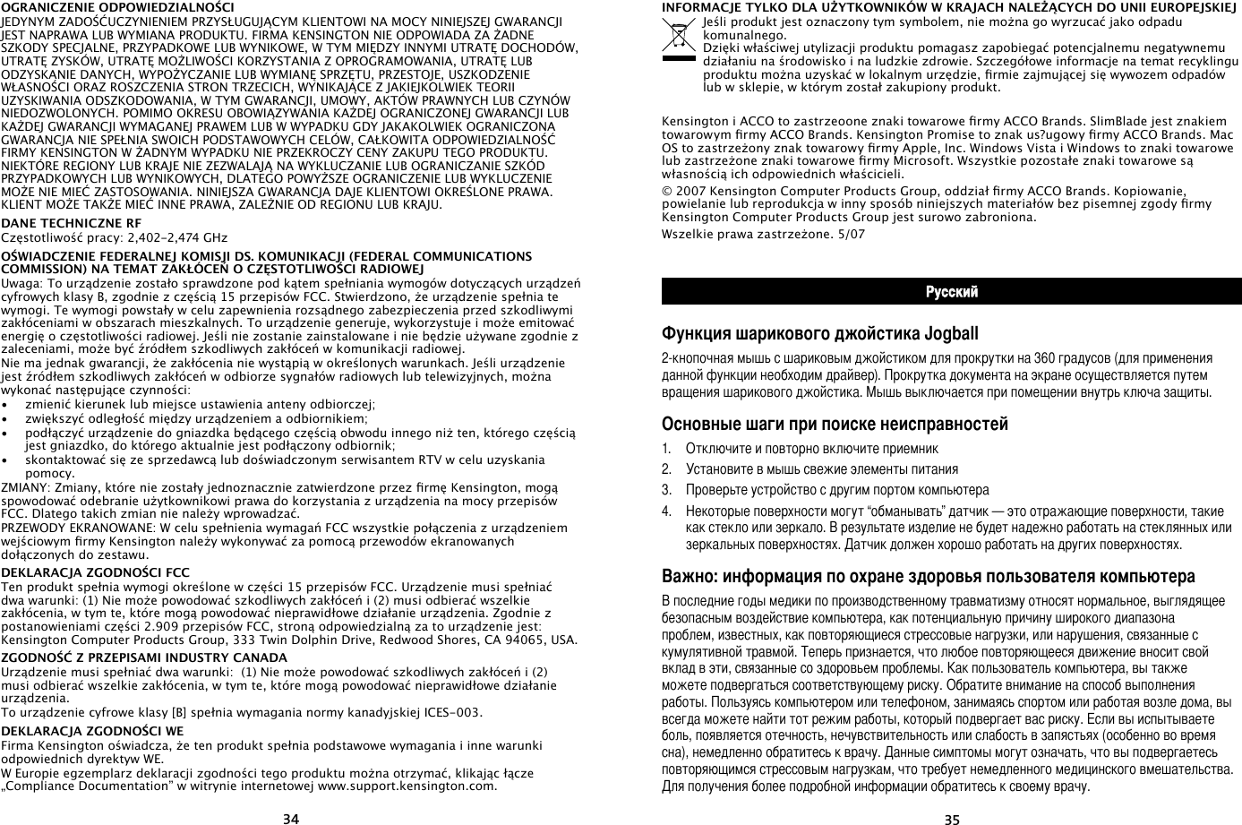 3435OGRANICZENIE ODPOWIEDZIALNOŚCIJEDYNYM ZADOŚĆUCZYNIENIEM PRZYSŁUGUJĄCYM KLIENTOWI NA MOCY NINIEJSZEJ GWARANCJI JEST NAPRAWA LUB WYMIANA PRODUKTU. FIRMA KENSINGTON NIE ODPOWIADA ZA ŻADNE SZKODY SPECJALNE, PRZYPADKOWE LUB WYNIKOWE, W TYM MIĘDZY INNYMI UTRATĘ DOCHODÓW, UTRATĘ ZYSKÓW, UTRATĘ MOŻLIWOŚCI KORZYSTANIA Z OPROGRAMOWANIA, UTRATĘ LUB ODZYSKANIE DANYCH, WYPOŻYCZANIE LUB WYMIANĘ SPRZĘTU, PRZESTOJE, USZKODZENIE WŁASNOŚCI ORAZ ROSZCZENIA STRON TRZECICH, WYNIKAJĄCE Z JAKIEJKOLWIEK TEORII UZYSKIWANIA ODSZKODOWANIA, W TYM GWARANCJI, UMOWY, AKTÓW PRAWNYCH LUB CZYNÓW NIEDOZWOLONYCH. POMIMO OKRESU OBOWIĄZYWANIA KAŻDEJ OGRANICZONEJ GWARANCJI LUB KAŻDEJ GWARANCJI WYMAGANEJ PRAWEM LUB W WYPADKU GDY JAKAKOLWIEK OGRANICZONA GWARANCJA NIE SPEŁNIA SWOICH PODSTAWOWYCH CELÓW, CAŁKOWITA ODPOWIEDZIALNOŚĆ FIRMY KENSINGTON W ŻADNYM WYPADKU NIE PRZEKROCZY CENY ZAKUPU TEGO PRODUKTU. NIEKTÓRE REGIONY LUB KRAJE NIE ZEZWALAJĄ NA WYKLUCZANIE LUB OGRANICZANIE SZKÓD PRZYPADKOWYCH LUB WYNIKOWYCH, DLATEGO POWYŻSZE OGRANICZENIE LUB WYKLUCZENIE MOŻE NIE MIEĆ ZASTOSOWANIA. NINIEJSZA GWARANCJA DAJE KLIENTOWI OKREŚLONE PRAWA. KLIENT MOŻE TAKŻE MIEĆ INNE PRAWA, ZALEŻNIE OD REGIONU LUB KRAJU.DANE TECHNICZNE RFCzęstotliwość pracy: 2,402-2,474 GHzOŚWIADCZENIE FEDERALNEJ KOMISJI DS. KOMUNIKACJI (FEDERAL COMMUNICATIONS COMMISSION) NA TEMAT ZAKŁÓCEŃ O CZĘSTOTLIWOŚCI RADIOWEJUwaga: To urządzenie zostało sprawdzone pod kątem spełniania wymogów dotyczących urządzeń cyfrowych klasy B, zgodnie z częścią 15 przepisów FCC. Stwierdzono, że urządzenie spełnia te wymogi. Te wymogi powstały w celu zapewnienia rozsądnego zabezpieczenia przed szkodliwymi zakłóceniami w obszarach mieszkalnych. To urządzenie generuje, wykorzystuje i może emitować energię o częstotliwości radiowej. Jeśli nie zostanie zainstalowane i nie będzie używane zgodnie z zaleceniami, może być źródłem szkodliwych zakłóceń w komunikacji radiowej.Nie ma jednak gwarancji, że zakłócenia nie wystąpią w określonych warunkach. Jeśli urządzenie jest źródłem szkodliwych zakłóceń w odbiorze sygnałów radiowych lub telewizyjnych, można wykonać następujące czynności:•   zmienić kierunek lub miejsce ustawienia anteny odbiorczej;•   zwiększyć odległość między urządzeniem a odbiornikiem;•   podłączyć urządzenie do gniazdka będącego częścią obwodu innego niż ten, którego częścią jest gniazdko, do którego aktualnie jest podłączony odbiornik;•   skontaktować się ze sprzedawcą lub doświadczonym serwisantem RTV w celu uzyskania pomocy.ZMIANY: Zmiany, które nie zostały jednoznacznie zatwierdzone przez rmę Kensington, mogą spowodować odebranie użytkownikowi prawa do korzystania z urządzenia na mocy przepisów FCC. Dlatego takich zmian nie należy wprowadzać.PRZEWODY EKRANOWANE: W celu spełnienia wymagań FCC wszystkie połączenia z urządzeniem wejściowym rmy Kensington należy wykonywać za pomocą przewodów ekranowanych dołączonych do zestawu.DEKLARACJA ZGODNOŚCI FCCTen produkt spełnia wymogi określone w części 15 przepisów FCC. Urządzenie musi spełniać dwa warunki: (1) Nie może powodować szkodliwych zakłóceń i (2) musi odbierać wszelkie zakłócenia, w tym te, które mogą powodować nieprawidłowe działanie urządzenia. Zgodnie z postanowieniami części 2.909 przepisów FCC, stroną odpowiedzialną za to urządzenie jest: Kensington Computer Products Group, 333 Twin Dolphin Drive, Redwood Shores, CA 94065, USA.ZGODNOŚĆ Z PRZEPISAMI INDUSTRY CANADAUrządzenie musi spełniać dwa warunki:  (1) Nie może powodować szkodliwych zakłóceń i (2) musi odbierać wszelkie zakłócenia, w tym te, które mogą powodować nieprawidłowe działanie urządzenia.To urządzenie cyfrowe klasy [B] spełnia wymagania normy kanadyjskiej ICES-003.DEKLARACJA ZGODNOŚCI WEFirma Kensington oświadcza, że ten produkt spełnia podstawowe wymagania i inne warunki odpowiednich dyrektyw WE.W Europie egzemplarz deklaracji zgodności tego produktu można otrzymać, klikając łącze „Compliance Documentation” w witrynie internetowej www.support.kensington.com.INFORMACJE TYLKO DLA UŻYTKOWNIKÓW W KRAJACH NALEŻĄCYCH DO UNII EUROPEJSKIEJJeśli produkt jest oznaczony tym symbolem, nie można go wyrzucać jako odpadu komunalnego.  Dzięki właściwej utylizacji produktu pomagasz zapobiegać potencjalnemu negatywnemu działaniu na środowisko i na ludzkie zdrowie. Szczegółowe informacje na temat recyklingu produktu można uzyskać w lokalnym urzędzie, rmie zajmującej się wywozem odpadów lub w sklepie, w którym został zakupiony produkt.Kensington i ACCO to zastrzeoone znaki towarowe rmy ACCO Brands. SlimBlade jest znakiem towarowym rmy ACCO Brands. Kensington Promise to znak us?ugowy rmy ACCO Brands. Mac OS to zastrzeżony znak towarowy rmy Apple, Inc. Windows Vista i Windows to znaki towarowe lub zastrzeżone znaki towarowe rmy Microsoft. Wszystkie pozostałe znaki towarowe są własnością ich odpowiednich właścicieli.© 2007 Kensington Computer Products Group, oddział rmy ACCO Brands. Kopiowanie, powielanie lub reprodukcja w inny sposób niniejszych materiałów bez pisemnej zgody rmy Kensington Computer Products Group jest surowo zabroniona.Wszelkie prawa zastrzeżone. 5/07РусскийФункция шарикового джойстика Jogball2-кнопочная мышь с шариковым джойстиком для прокрутки на 360 градусов (для применения данной функции необходим драйвер). Прокрутка документа на экране осуществляется путем вращения шарикового джойстика. Мышь выключается при помещении внутрь ключа защиты.Основные шаги при поиске неисправностей1.  Отключите и повторно включите приемник2.  Установите в мышь свежие элементы питания3.  Проверьте устройство с другим портом компьютера4.  Некоторые поверхности могут “обманывать” датчик — это отражающие поверхности, такие как стекло или зеркало. В результате изделие не будет надежно работать на стеклянных или зеркальных поверхностях. Датчик должен хорошо работать на других поверхностях.Важно: информация по охране здоровья пользователя компьютераВ последние годы медики по производственному травматизму относят нормальное, выглядящее безопасным воздействие компьютера, как потенциальную причину широкого диапазона проблем, известных, как повторяющиеся стрессовые нагрузки, или нарушения, связанные с кумулятивной травмой. Теперь признается, что любое повторяющееся движение вносит свой вклад в эти, связанные со здоровьем проблемы. Как пользователь компьютера, вы также можете подвергаться соответствующему риску. Обратите внимание на способ выполнения работы. Пользуясь компьютером или телефоном, занимаясь спортом или работая возле дома, вы всегда можете найти тот режим работы, который подвергает вас риску. Если вы испытываете боль, появляется отечность, нечувствительность или слабость в запястьях (особенно во время сна), немедленно обратитесь к врачу. Данные симптомы могут означать, что вы подвергаетесь повторяющимся стрессовым нагрузкам, что требует немедленного медицинского вмешательства. Для получения более подробной информации обратитесь к своему врачу.