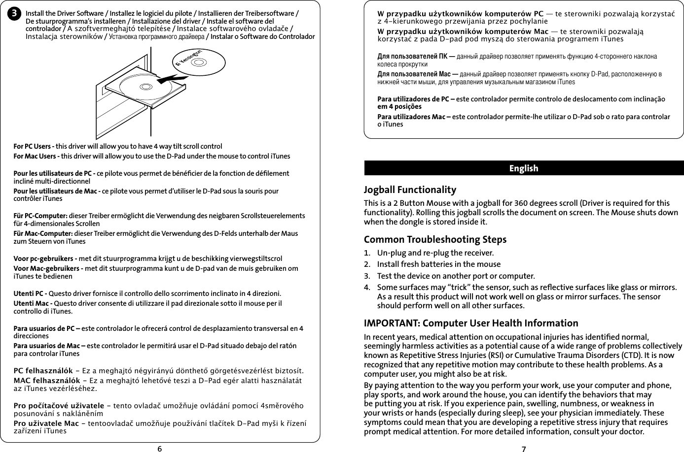 673Install the Driver Software / Installez le logiciel du pilote / Installieren der Treibersoftware /  De stuurprogramma’s installeren / Installazione del driver / Instale el software del  controlador / A szoftvermeghajtó telepítése / Instalace softwarového ovladače / Instalacja sterowników / Установка программного драйвера / Instalar o Software do ControladorFor PC Users - this driver will allow you to have 4 way tilt scroll controlFor Mac Users - this driver will allow you to use the D-Pad under the mouse to control iTunesPour les utilisateurs de PC - ce pilote vous permet de bénéﬁcier de la fonction de déﬁlement incliné multi-directionnelPour les utilisateurs de Mac - ce pilote vous permet d’utiliser le D-Pad sous la souris pour contrôler iTunesFür PC-Computer: dieser Treiber ermöglicht die Verwendung des neigbaren Scrollsteuerelements für 4-dimensionales ScrollenFür Mac-Computer: dieser Treiber ermöglicht die Verwendung des D-Felds unterhalb der Maus zum Steuern von iTunesVoor pc-gebruikers - met dit stuurprogramma krijgt u de beschikking vierwegstiltscrolVoor Mac-gebruikers - met dit stuurprogramma kunt u de D-pad van de muis gebruiken om iTunes te bedienenUtenti PC - Questo driver fornisce il controllo dello scorrimento inclinato in 4 direzioni.Utenti Mac - Questo driver consente di utilizzare il pad direzionale sotto il mouse per il controllo di iTunes.Para usuarios de PC – este controlador le ofrecerá control de desplazamiento transversal en 4 direccionesPara usuarios de Mac – este controlador le permitirá usar el D-Pad situado debajo del ratón para controlar iTunesPC felhasználók - Ez a meghajtó négyirányú dönthető görgetésvezérlést biztosít.MAC felhasználók - Ez a meghajtó lehetővé teszi a D-Pad egér alatti használatát az iTunes vezérléséhez.Pro počítačové uživatele - tento ovladač umožňuje ovládání pomocí 4směrového posunování s nakláněnímPro uživatele Mac - tentoovladač umožňuje používání tlačítek D-Pad myši k řízení zařízení iTunesJogball FunctionalityThis is a 2 Button Mouse with a jogball for 360 degrees scroll (Driver is required for this functionality). Rolling this jogball scrolls the document on screen. The Mouse shuts down when the dongle is stored inside it.Common Troubleshooting Steps1.   Un-plug and re-plug the receiver.2.    Install fresh batteries in the mouse3.    Test the device on another port or computer.4.    Some surfaces may “trick” the sensor, such as reﬂective surfaces like glass or mirrors. As a result this product will not work well on glass or mirror surfaces. The sensor should perform well on all other surfaces. IMPORTANT: Computer User Health InformationIn recent years, medical attention on occupational injuries has identiﬁed normal, seemingly harmless activities as a potential cause of a wide range of problems collectively known as Repetitive Stress Injuries (RSI) or Cumulative Trauma Disorders (CTD). It is now recognized that any repetitive motion may contribute to these health problems. As a computer user, you might also be at risk.By paying attention to the way you perform your work, use your computer and phone, play sports, and work around the house, you can identify the behaviors that may be putting you at risk. If you experience pain, swelling, numbness, or weakness in your wrists or hands (especially during sleep), see your physician immediately. These symptoms could mean that you are developing a repetitive stress injury that requires prompt medical attention. For more detailed information, consult your doctor.W przypadku użytkowników komputerów PC — te sterowniki pozwalają korzystać z 4-kierunkowego przewijania przez pochylanieW przypadku użytkowników komputerów Mac — te sterowniki pozwalają korzystać z pada D-pad pod myszą do sterowania programem iTunesДля пользователей ПК — данный драйвер позволяет применять функцию 4-стороннего наклона колеса прокруткиДля пользователей Mac — данный драйвер позволяет применять кнопку D-Pad, расположенную в нижней части мыши, для управления музыкальным магазином iTunesPara utilizadores de PC – este controlador permite controlo de deslocamento com inclinação em 4 posiçõesPara utilizadores Mac – este controlador permite-lhe utilizar o D-Pad sob o rato para controlar o iTunes  English