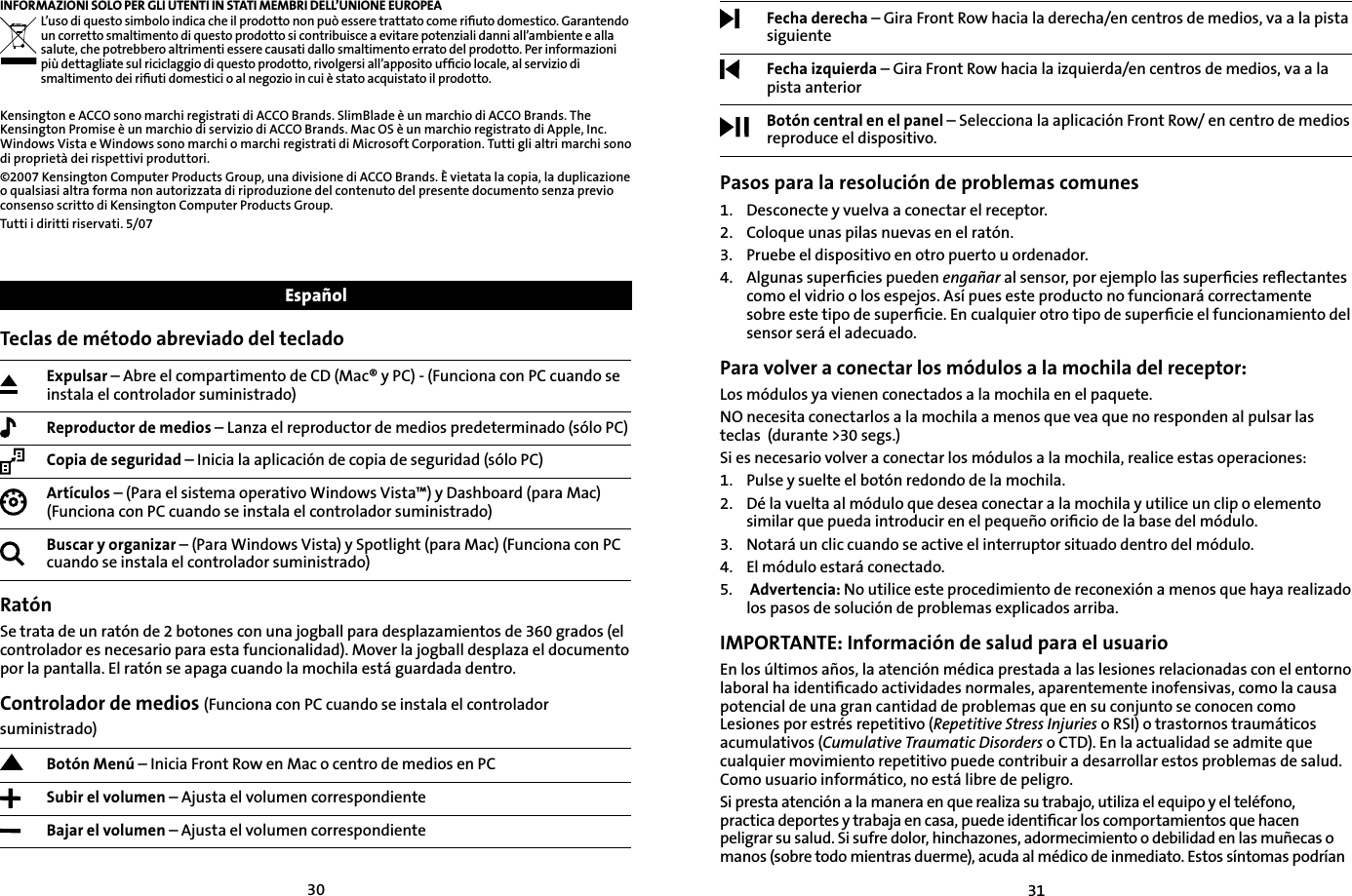 3031INFORMAZIONI SOLO PER GLI UTENTI IN STATI MEMBRI DELL’UNIONE EUROPEAL’uso di questo simbolo indica che il prodotto non può essere trattato come riﬁuto domestico. Garantendo un corretto smaltimento di questo prodotto si contribuisce a evitare potenziali danni all’ambiente e alla salute, che potrebbero altrimenti essere causati dallo smaltimento errato del prodotto. Per informazioni più dettagliate sul riciclaggio di questo prodotto, rivolgersi all’apposito ufﬁcio locale, al servizio di smaltimento dei riﬁuti domestici o al negozio in cui è stato acquistato il prodotto.Kensington e ACCO sono marchi registrati di ACCO Brands. SlimBlade è un marchio di ACCO Brands. The Kensington Promise è un marchio di servizio di ACCO Brands. Mac OS è un marchio registrato di Apple, Inc. Windows Vista e Windows sono marchi o marchi registrati di Microsoft Corporation. Tutti gli altri marchi sono di proprietà dei rispettivi produttori.©2007 Kensington Computer Products Group, una divisione di ACCO Brands. È vietata la copia, la duplicazione o qualsiasi altra forma non autorizzata di riproduzione del contenuto del presente documento senza previo consenso scritto di Kensington Computer Products Group. Tutti i diritti riservati. 5/07Teclas de método abreviado del tecladoExpulsar – Abre el compartimento de CD (Mac® y PC) - (Funciona con PC cuando se instala el controlador suministrado)Reproductor de medios – Lanza el reproductor de medios predeterminado (sólo PC)Copia de seguridad – Inicia la aplicación de copia de seguridad (sólo PC)Artículos – (Para el sistema operativo Windows Vista™) y Dashboard (para Mac) (Funciona con PC cuando se instala el controlador suministrado)Buscar y organizar – (Para Windows Vista) y Spotlight (para Mac) (Funciona con PC cuando se instala el controlador suministrado)RatónSe trata de un ratón de 2 botones con una jogball para desplazamientos de 360 grados (el controlador es necesario para esta funcionalidad). Mover la jogball desplaza el documento por la pantalla. El ratón se apaga cuando la mochila está guardada dentro.Controlador de medios (Funciona con PC cuando se instala el controlador suministrado)Botón Menú – Inicia Front Row en Mac o centro de medios en PC Subir el volumen – Ajusta el volumen correspondienteBajar el volumen – Ajusta el volumen correspondienteEspañolFecha derecha – Gira Front Row hacia la derecha/en centros de medios, va a la pista siguienteFecha izquierda – Gira Front Row hacia la izquierda/en centros de medios, va a la pista anteriorBotón central en el panel – Selecciona la aplicación Front Row/ en centro de medios reproduce el dispositivo.Pasos para la resolución de problemas comunes1.   Desconecte y vuelva a conectar el receptor.2.    Coloque unas pilas nuevas en el ratón.3.    Pruebe el dispositivo en otro puerto u ordenador.4.    Algunas  superﬁcies  pueden  engañar al sensor, por ejemplo las superﬁcies reﬂectantes como el vidrio o los espejos. Así pues este producto no funcionará correctamente sobre este tipo de superﬁcie. En cualquier otro tipo de superﬁcie el funcionamiento del sensor será el adecuado.Para volver a conectar los módulos a la mochila del receptor:Los módulos ya vienen conectados a la mochila en el paquete.NO necesita conectarlos a la mochila a menos que vea que no responden al pulsar las teclas  (durante &gt;30 segs.)Si es necesario volver a conectar los módulos a la mochila, realice estas operaciones:1. Pulse y suelte el botón redondo de la mochila.2. Dé la vuelta al módulo que desea conectar a la mochila y utilice un clip o elemento similar que pueda introducir en el pequeño oriﬁcio de la base del módulo.3. Notará un clic cuando se active el interruptor situado dentro del módulo.4. El módulo estará conectado.5. Advertencia: No utilice este procedimiento de reconexión a menos que haya realizado los pasos de solución de problemas explicados arriba.IMPORTANTE: Información de salud para el usuarioEn los últimos años, la atención médica prestada a las lesiones relacionadas con el entorno laboral ha identiﬁcado actividades normales, aparentemente inofensivas, como la causa potencial de una gran cantidad de problemas que en su conjunto se conocen como Lesiones por estrés repetitivo (Repetitive Stress Injuries o RSI) o trastornos traumáticos acumulativos (Cumulative Traumatic Disorders o CTD). En la actualidad se admite que cualquier movimiento repetitivo puede contribuir a desarrollar estos problemas de salud. Como usuario informático, no está libre de peligro.Si presta atención a la manera en que realiza su trabajo, utiliza el equipo y el teléfono, practica deportes y trabaja en casa, puede identiﬁcar los comportamientos que hacen peligrar su salud. Si sufre dolor, hinchazones, adormecimiento o debilidad en las muñecas o manos (sobre todo mientras duerme), acuda al médico de inmediato. Estos síntomas podrían 