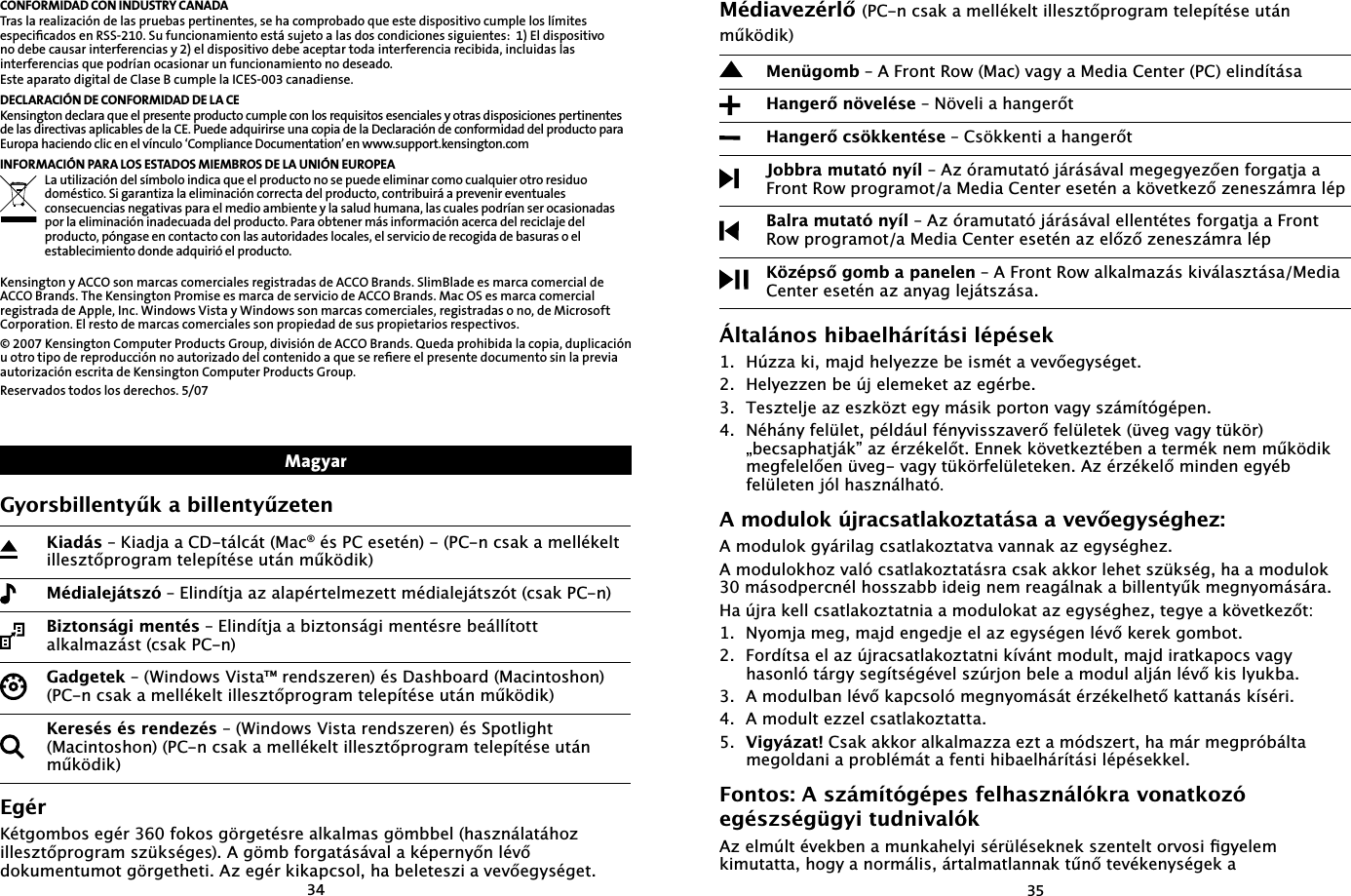 3435CONFORMIDAD CON INDUSTRY CANADATras la realización de las pruebas pertinentes, se ha comprobado que este dispositivo cumple los límites especiﬁcados en RSS-210. Su funcionamiento está sujeto a las dos condiciones siguientes:  1) El dispositivo no debe causar interferencias y 2) el dispositivo debe aceptar toda interferencia recibida, incluidas las interferencias que podrían ocasionar un funcionamiento no deseado.Este aparato digital de Clase B cumple la ICES-003 canadiense.DECLARACIÓN DE CONFORMIDAD DE LA CEKensington declara que el presente producto cumple con los requisitos esenciales y otras disposiciones pertinentes de las directivas aplicables de la CE. Puede adquirirse una copia de la Declaración de conformidad del producto para Europa haciendo clic en el vínculo ‘Compliance Documentation’ en www.support.kensington.comINFORMACIÓN PARA LOS ESTADOS MIEMBROS DE LA UNIÓN EUROPEALa utilización del símbolo indica que el producto no se puede eliminar como cualquier otro residuo doméstico. Si garantiza la eliminación correcta del producto, contribuirá a prevenir eventuales consecuencias negativas para el medio ambiente y la salud humana, las cuales podrían ser ocasionadas por la eliminación inadecuada del producto. Para obtener más información acerca del reciclaje del producto, póngase en contacto con las autoridades locales, el servicio de recogida de basuras o el establecimiento donde adquirió el producto.Kensington y ACCO son marcas comerciales registradas de ACCO Brands. SlimBlade es marca comercial de ACCO Brands. The Kensington Promise es marca de servicio de ACCO Brands. Mac OS es marca comercial registrada de Apple, Inc. Windows Vista y Windows son marcas comerciales, registradas o no, de Microsoft Corporation. El resto de marcas comerciales son propiedad de sus propietarios respectivos.© 2007 Kensington Computer Products Group, división de ACCO Brands. Queda prohibida la copia, duplicación u otro tipo de reproducción no autorizado del contenido a que se reﬁere el presente documento sin la previa autorización escrita de Kensington Computer Products Group.Reservados todos los derechos. 5/07*\RUVELOOHQW\ŤNDELOOHQW\Ť]HWHQ.LDGiV².LDGMDD&amp;&apos;WiOFiW0DF®pV3&amp;HVHWpQ3&amp;QFVDNDPHOOpNHOWLOOHV]WŊSURJUDPWHOHStWpVHXWiQPŤN|GLN0pGLDOHMiWV]y²(OLQGtWMDD]DODSpUWHOPH]HWWPpGLDOHMiWV]yWFVDN3&amp;Q%L]WRQViJLPHQWpV²(OLQGtWMDDEL]WRQViJLPHQWpVUHEHiOOtWRWWDONDOPD]iVWFVDN3&amp;Q*DGJHWHN²:LQGRZV9LVWDUHQGV]HUHQpV&apos;DVKERDUG0DFLQWRVKRQ3&amp;QFVDNDPHOOpNHOWLOOHV]WŊSURJUDPWHOHStWpVHXWiQPŤN|GLN.HUHVpVpVUHQGH]pV²:LQGRZV9LVWDUHQGV]HUHQpV6SRWOLJKW0DFLQWRVKRQ3&amp;QFVDNDPHOOpNHOWLOOHV]WŊSURJUDPWHOHStWpVHXWiQPŤN|GLN(JpU.pWJRPERVHJpUIRNRVJ|UJHWpVUHDONDOPDVJ|PEEHOKDV]QiODWiKR]LOOHV]WŊSURJUDPV]NVpJHV$J|PEIRUJDWiViYDODNpSHUQ\ŊQOpYŊGRNXPHQWXPRWJ|UJHWKHWL$]HJpUNLNDSFVROKDEHOHWHV]LDYHYŊHJ\VpJHWMagyar0pGLDYH]pUOŊ3&amp;QFVDNDPHOOpNHOWLOOHV]WŊSURJUDPWHOHStWpVHXWiQPŤN|GLN0HQJRPE²$)URQW5RZ0DFYDJ\D0HGLD&amp;HQWHU3&amp;HOLQGtWiVD+DQJHUŊQ|YHOpVH²1|YHOLDKDQJHUŊW+DQJHUŊFV|NNHQWpVH²&amp;V|NNHQWLDKDQJHUŊW-REEUDPXWDWyQ\tO²$]yUDPXWDWyMiUiViYDOPHJHJ\H]ŊHQIRUJDWMDD)URQW5RZSURJUDPRWD0HGLD&amp;HQWHUHVHWpQDN|YHWNH]Ŋ]HQHV]iPUDOpS%DOUDPXWDWyQ\tO²$]yUDPXWDWyMiUiViYDOHOOHQWpWHVIRUJDWMDD)URQW5RZSURJUDPRWD0HGLD&amp;HQWHUHVHWpQD]HOŊ]Ŋ]HQHV]iPUDOpS.|]pSVŊJRPEDSDQHOHQ²$)URQW5RZDONDOPD]iVNLYiODV]WiVD0HGLD&amp;HQWHUHVHWpQD]DQ\DJOHMiWV]iVDÇOWDOiQRVKLEDHOKiUtWiVLOpSpVHN+~]]DNLPDMGKHO\H]]HEHLVPpWDYHYŊHJ\VpJHW+HO\H]]HQEH~MHOHPHNHWD]HJpUEH7HV]WHOMHD]HV]N|]WHJ\PiVLNSRUWRQYDJ\V]iPtWyJpSHQ1pKiQ\IHOOHWSpOGiXOIpQ\YLVV]DYHUŊIHOOHWHNYHJYDJ\WN|U ÃEHFVDSKDWMiNµD]pU]pNHOŊW(QQHNN|YHWNH]WpEHQDWHUPpNQHPPŤN|GLN PHJIHOHOŊHQYHJYDJ\WN|UIHOOHWHNHQ$]pU]pNHOŊPLQGHQHJ\pE  IHOOHWHQMyOKDV]QiOKDWy.$PRGXORN~MUDFVDWODNR]WDWiVDDYHYŊHJ\VpJKH]$PRGXORNJ\iULODJFVDWODNR]WDWYDYDQQDND]HJ\VpJKH]$PRGXORNKR]YDOyFVDWODNR]WDWiVUDFVDNDNNRUOHKHWV]NVpJKDDPRGXORNPiVRGSHUFQpOKRVV]DEELGHLJQHPUHDJiOQDNDELOOHQW\ŤNPHJQ\RPiViUD+D~MUDNHOOFVDWODNR]WDWQLDDPRGXORNDWD]HJ\VpJKH]WHJ\HDN|YHWNH]ŊW 1\RPMDPHJPDMGHQJHGMHHOD]HJ\VpJHQOpYŊNHUHNJRPERW )RUGtWVDHOD]~MUDFVDWODNR]WDWQLNtYiQWPRGXOWPDMGLUDWNDSRFVYDJ\KDVRQOyWiUJ\VHJtWVpJpYHOV]~UMRQEHOHDPRGXODOMiQOpYŊNLVO\XNED $PRGXOEDQOpYŊNDSFVROyPHJQ\RPiViWpU]pNHOKHWŊNDWWDQiVNtVpUL $PRGXOWH]]HOFVDWODNR]WDWWD 9LJ\i]DW&amp;VDNDNNRUDONDOPD]]DH]WDPyGV]HUWKDPiUPHJSUyEiOWDPHJROGDQLDSUREOpPiWDIHQWLKLEDHOKiUtWiVLOpSpVHNNHO)RQWRV$V]iPtWyJpSHVIHOKDV]QiOyNUDYRQDWNR]yHJpV]VpJJ\LWXGQLYDOyN$]HOP~OWpYHNEHQDPXQNDKHO\LVpUOpVHNQHNV]HQWHOWRUYRVLӾJ\HOHPNLPXWDWWDKRJ\DQRUPiOLViUWDOPDWODQQDNWŤQŊWHYpNHQ\VpJHND