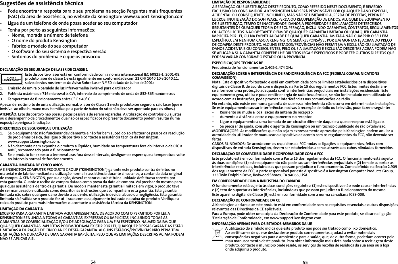 5455Sugestões de assistência técnica•   Pode encontrar a resposta para o seu problema na secção Perguntas mais frequentes (FAQ) da área de assistência, no website da Kensington: www.suport.kensington.com•   Ligue de um telefone de onde possa aceder ao seu computador• Tenha por perto as seguintes informações:- Nome, morada e número de telefone- O nome do produto Kensington- Fabrico e modelo do seu computador- O software do seu sistema e respectiva versão- Sintomas do problema e o que os provocouDECLARAÇÃO DE SEGURANÇA DE LASER DE CLASSE 1Este dispositivo laser está em conformidade com a norma internacional IEC 60825-1: 2001-08, produto laser de classe 1 e está igualmente em conformidade com 21 CFR 1040.10 e 1040.11, salvo desvios nos termos do Aviso Sobre Laser N.º 50 datado de Julho de 2001:                         1. Emissão de um raio paralelo de luz infravermelha invisível para o utilizador2. Potência máxima de 716 microwatts CW, intervalo do comprimento de onda de 832-865 nanómetros3. Temperatura de funcionamento entre 0° C e 40° C.Apesar de, no âmbito de uma utilização normal, o laser de Classe 1 neste produto ser seguro, o raio laser (que é invisível ao olho humano mas é emitido pela parte de baixo do rato) não deve ser apontado para os olhos.)ATENÇÃO: Este dispositivo não possui peças passíveis de serem reparadas. A utilização de controlos ou ajustes ou o desempenho de procedimentos que não os especiﬁcados no presente documento podem resultar numa exposição perigosa à radiação.DIRECTRIZES DE SEGURANÇA E UTILIZAÇÃO1. Se o equipamento não funcionar devidamente e não for bem sucedido ao efectuar os passos da resolução de problemas básica, desligue o dispositivo e contacte a assistência técnica da Kensington. www.support.kensington.com.2. Não desmonte nem exponha o produto a líquidos, humidade ou temperaturas fora do intervalo de 0ºC a 40ºC, recomendado para o funcionamento.3. Se o produto for exposto a temperaturas fora desse intervalo, desligue-o e espere que a temperatura volte ao intervalo normal de funcionamento.GARANTIA LIMITADA DE CINCO ANOSA KENSINGTON COMPUTER PRODUCTS GROUP (“KENSINGTON”) garante este produto contra defeitos no material e de fabrico mediante a utilização normal e assistência durante cinco anos, a contar da data original de compra. A KENSINGTON, por sua opção, deverá reparar ou substituir a unidade defeituosa coberta por esta garantia. Guarde o recibo de compra datado como prova da data de compra. Vai precisar do mesmo para qualquer assistência dentro da garantia. De modo a manter esta garantia limitada em vigor, o produto teve de ser manuseado e utilizado como descrito nas instruções que acompanham esta garantia. Esta garantia limitada não cobre qualquer dano devido a acidente, utilização indevida, abuso ou negligência. Esta garantia limitada só é válida se o produto for utilizado com o equipamento indicado na caixa do produto. Veriﬁque a caixa do produto para mais informações ou contacte a assistência técnica da KENSINGTON.LIMITAÇÃO DA GARANTIAEXCEPTO PARA A GARANTIA LIMITADA AQUI APRESENTADA, DE ACORDO COM O PERMITIDO POR LEI, A KENSINGTON RENUNCIA A TODAS AS GARANTIAS, EXPRESSAS OU IMPLÍCITAS, INCLUINDO TODAS AS GARANTIAS DE COMERCIALIZAÇÃO E/OU DE ADEQUAÇÃO PARA UM FIM ESPECÍFICO. NA MEDIDA EM QUE QUAISQUER GARANTIAS IMPLÍCITAS PODEM TODAVIA EXISTIR POR LEI, QUAISQUER DESSAS GARANTIAS ESTÃO LIMITADAS À DURAÇÃO DE CINCO ANOS DESTA GARANTIA. ALGUNS ESTADOS/PROVÍNCIAS NÃO PERMITEM LIMITAÇÕES NA DURAÇÃO DE UMA GARANTIA IMPLÍCITA, PELO QUE AS LIMITAÇÕES DESCRITAS ACIMA PODEM NÃO SE APLICAR A SI.LIMITAÇÃO DE RESPONSABILIDADEA REPARAÇÃO OU SUBSTITUIÇÃO DESTE PRODUTO, COMO REFERIDO NESTE DOCUMENTO, É REMÉDIO EXCLUSIVO DO CONSUMIDOR. A KENSINGTON NÃO SERÁ RESPONSÁVEL POR QUALQUER DANO ESPECIAL, ACIDENTAL OU CONSEQUENTE, INCLUINDO, MAS NÃO SE LIMITANDO A, PERDA DE RECEITAS, PERDA DE LUCROS, INUTILIZAÇÃO DO SOFTWARE, PERDA OU RECUPERAÇÃO DE DADOS, ALUGUER DE EQUIPAMENTO DE SUBSTITUIÇÃO, TEMPO DE INACTIVIDADE, DANOS À PROPRIEDADE E RECLAMAÇÕES DE TERCEIROS, RESULTANTES DE QUALQUER TEORIA DE RECUPERAÇÃO, INCLUINDO GARANTIAS, CONTRATOS, REGULAMENTOS OU ACTOS ILÍCITOS. NÃO OBSTANTE O FIM DE QUALQUER GARANTIA LIMITADA OU QUALQUER GARANTIA IMPLÍCITA POR LEI, OU NA EVENTUALIDADE DE QUALQUER GARANTIA LIMITADA NÃO CUMPRIR O SEU FIM ESPECÍFICO, EM NENHUM CASO A KENSINGTON SERÁ RESPONSÁVEL POR UM MONTANTE ACIMA DO PREÇO DE COMPRA DESTE PRODUTO. ALGUNS ESTADOS/PROVÍNCIAS NÃO PERMITEM A EXCLUSÃO OU LIMITAÇÃO DE DANOS ACIDENTAIS OU CONSEQUENTES, PELO QUE A LIMITAÇÃO E EXCLUSÃO DESCRITAS ACIMA PODEM NÃO SE APLICAR A SI. A GARANTIA CONFERE-LHE DIREITOS LEGAIS ESPECÍFICOS E PODE TER OUTROS DIREITOS QUE PODEM VARIAR CONFORME O ESTADO OU A PROVÍNCIA.ESPECIFICAÇÕES TÉCNICAS RFFrequência de funcionamento: 2.402-2.474 GHzDECLARAÇÃO SOBRE A INTERFERÊNCIA DE RADIOFREQUÊNCIA DA FCC (FEDERAL COMMUNICATIONS COMMISSION)Nota: Este dispositivo foi testado e está em conformidade com os limites estabelecidos para dispositivos digitais de Classe B, de acordo com o disposto na Parte 15 dos regulamentos FCC. Estes limites destinam-se a fornecer uma protecção adequada contra interferências prejudiciais em instalações residenciais. Este equipamento gera, utiliza e pode emitir energia de radiofrequência e, se não for instalado nem utilizado de acordo com as instruções, pode provocar interferências nas comunicações de rádio.No entanto, não existe nenhuma garantia de que essa interferência não ocorra em determinadas instalações. Se este equipamento causar interferências nocivas à recepção de rádio ou televisão, pode fazer o seguinte:•   Reoriente ou mude a localização da antena de recepção.•   Aumente a distância entre o equipamento e o receptor.•   Ligue o equipamento a uma tomada de um circuito diferente daquele a que o receptor está ligado.•   Se precisar de ajuda, consulte o agente da Kensington ou um técnico qualiﬁcado de rádio/televisão.MODIFICAÇÕES: As modiﬁcações que não sejam expressamente aprovadas pela Kensington podem anular a autoridade do utilizador de manusear o dispositivo de acordo com os regulamentos da FCC, não devendo ser feitas.CABOS BLINDADOS: De acordo com os requisitos da FCC, todas as ligações a equipamentos, feitas com dispositivos de entrada Kensington, devem ser estabelecidas apenas através dos cabos blindados fornecidos.DECLARAÇÃO DE COMPATIBILIDADE E CONFORMIDADE COM A FCCEste produto está em conformidade com a Parte 15 dos regulamentos da FCC. O funcionamento está sujeito às duas condições: (1) este equipamento não pode causar interferências prejudiciais e (2) tem de suportar as interferências recebidas, incluindo as que possam prejudicar o funcionamento. Como deﬁnido na Secção 2.909 dos regulamentos da FCC, a parte responsável por este dispositivo é a Kensington Computer Products Group, 333 Twin Dolphin Drive, Redwood Shores, CA 94065, USA.EM CONFORMIDADE COM A INDÚSTRIA DO CANADÁO funcionamento está sujeito às duas condições seguintes: (1) este dispositivo não pode causar interferências e (2) tem de suportar as interferências, incluindo as que possam prejudicar o funcionamento do mesmo.Este aparelho digital de Classe [B] está em conformidade com a norma canadiana ICES-003.DECLARAÇÃO DE CONFORMIDADE DA CEA Kensington declara que este produto está em conformidade com os requisitos essenciais e outras disposições relevantes das Directivas da CE aplicáveis.Para a Europa, pode obter uma cópia da Declaração de Conformidade para este produto, se clicar na ligação ‘Declaração de Conformidade’, em www.support.kensington.com.INFORMAÇÃO APENAS PARA OS ESTADOS-MEMBROS DA UEA utilização do símbolo indica que este produto não pode ser tratado como lixo doméstico. Ao certiﬁcar-se de que se desfaz deste produto correctamente, ajudará a evitar potenciais consequências negativas para o ambiente e para a saúde, que, de outra forma, poderiam ocorrer pelo mau manuseamento deste produto. Para obter informação mais detalhada sobre a reciclagem deste produto, contacte o município onde reside, os serviços de recolha de resíduos da sua área ou a loja onde adquiriu o produto.