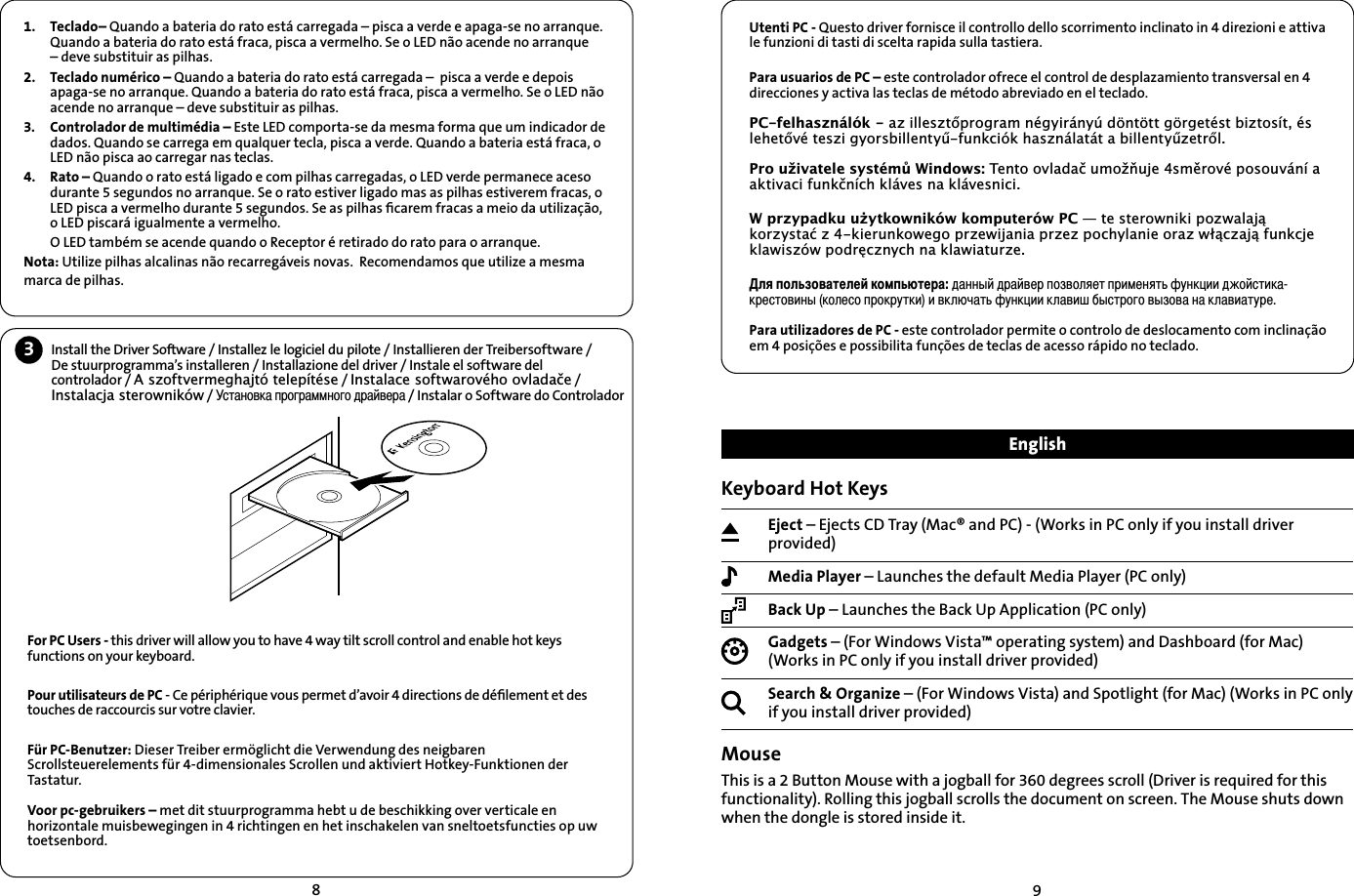 89Utenti PC - Questo driver fornisce il controllo dello scorrimento inclinato in 4 direzioni e attiva le funzioni di tasti di scelta rapida sulla tastiera.Para usuarios de PC – este controlador ofrece el control de desplazamiento transversal en 4 direcciones y activa las teclas de método abreviado en el teclado.3&amp;IHOKDV]QiOyND]LOOHV]WŊSURJUDPQpJ\LUiQ\~G|QW|WWJ|UJHWpVWEL]WRVtWpVOHKHWŊYpWHV]LJ\RUVELOOHQW\ŤIXQNFLyNKDV]QiODWiWDELOOHQW\Ť]HWUŊO3URXåLYDWHOHV\VWpPŢ:LQGRZV7HQWRRYODGDþXPRåŁXMHVPĚURYpSRVRXYiQtDDNWLYDFLIXQNþQtFKNOiYHVQDNOiYHVQLFL:SU]\SDGNXXŮ\WNRZQLNyZNRPSXWHUyZ3&amp;³WHVWHURZQLNLSR]ZDODMĉNRU]\VWDü]NLHUXQNRZHJRSU]HZLMDQLDSU]H]SRFK\ODQLHRUD]ZáĉF]DMĉIXQNFMHNODZLV]yZSRGUĘF]Q\FKQDNODZLDWXU]HÎÂÒÑÎßÊÑÅÃÕÈÎÈÌÍÑÏÒßáÕÈÓÃÇÃÐÐÞÌÇÓÃÌÅÈÓÒÑÊÅÑÎÂÈÕÒÓËÏÈÐÂÕß×ÖÐÍÙËËÇÉÑÌÔÕËÍÃÍÓÈÔÕÑÅËÐÞÍÑÎÈÔÑÒÓÑÍÓÖÕÍËËÅÍÎáÚÃÕß×ÖÐÍÙËËÍÎÃÅËÛÄÞÔÕÓÑÆÑÅÞÊÑÅÃÐÃÍÎÃÅËÃÕÖÓÈPara utilizadores de PC - este controlador permite o controlo de deslocamento com inclinação em 4 posições e possibilita funções de teclas de acesso rápido no teclado.3Install the Driver Software / Installez le logiciel du pilote / Installieren der Treibersoftware / De stuurprogramma’s installeren / Installazione del driver / Instale el software del controlador / $V]RIWYHUPHJKDMWyWHOHStWpVH / ,QVWDODFHVRIWZDURYpKRRYODGDþH / ,QVWDODFMDVWHURZQLNyZ / ÔÕÃÐÑÅÍÃÒÓÑÆÓÃÏÏÐÑÆÑÇÓÃÌÅÈÓÃ / Instalar o Software do ControladorFor PC Users - this driver will allow you to have 4 way tilt scroll control and enable hot keys functions on your keyboard.Pour utilisateurs de PC - Ce périphérique vous permet d’avoir 4 directions de déﬁlement et des touches de raccourcis sur votre clavier.Für PC-Benutzer: Dieser Treiber ermöglicht die Verwendung des neigbaren Scrollsteuerelements für 4-dimensionales Scrollen und aktiviert Hotkey-Funktionen der Tastatur.Voor pc-gebruikers – met dit stuurprogramma hebt u de beschikking over verticale en horizontale muisbewegingen in 4 richtingen en het inschakelen van sneltoetsfuncties op uw toetsenbord.1. Teclado– Quando a bateria do rato está carregada – pisca a verde e apaga-se no arranque. Quando a bateria do rato está fraca, pisca a vermelho. Se o LED não acende no arranque – deve substituir as pilhas.2. Teclado numérico – Quando a bateria do rato está carregada –  pisca a verde e depois apaga-se no arranque. Quando a bateria do rato está fraca, pisca a vermelho. Se o LED não acende no arranque – deve substituir as pilhas.3. Controlador de multimédia – Este LED comporta-se da mesma forma que um indicador de dados. Quando se carrega em qualquer tecla, pisca a verde. Quando a bateria está fraca, o LED não pisca ao carregar nas teclas.4. Rato – Quando o rato está ligado e com pilhas carregadas, o LED verde permanece aceso durante 5 segundos no arranque. Se o rato estiver ligado mas as pilhas estiverem fracas, o LED pisca a vermelho durante 5 segundos. Se as pilhas ﬁcarem fracas a meio da utilização, o LED piscará igualmente a vermelho.O LED também se acende quando o Receptor é retirado do rato para o arranque. Nota: Utilize pilhas alcalinas não recarregáveis novas.  Recomendamos que utilize a mesma marca de pilhas.Keyboard Hot KeysEject – Ejects CD Tray (Mac® and PC) - (Works in PC only if you install driver provided)Media Player – Launches the default Media Player (PC only)Back Up – Launches the Back Up Application (PC only)Gadgets – (For Windows Vista™ operating system) and Dashboard (for Mac) (Works in PC only if you install driver provided)Search &amp; Organize – (For Windows Vista) and Spotlight (for Mac) (Works in PC only if you install driver provided)MouseThis is a 2 Button Mouse with a jogball for 360 degrees scroll (Driver is required for this functionality). Rolling this jogball scrolls the document on screen. The Mouse shuts down when the dongle is stored inside it.English