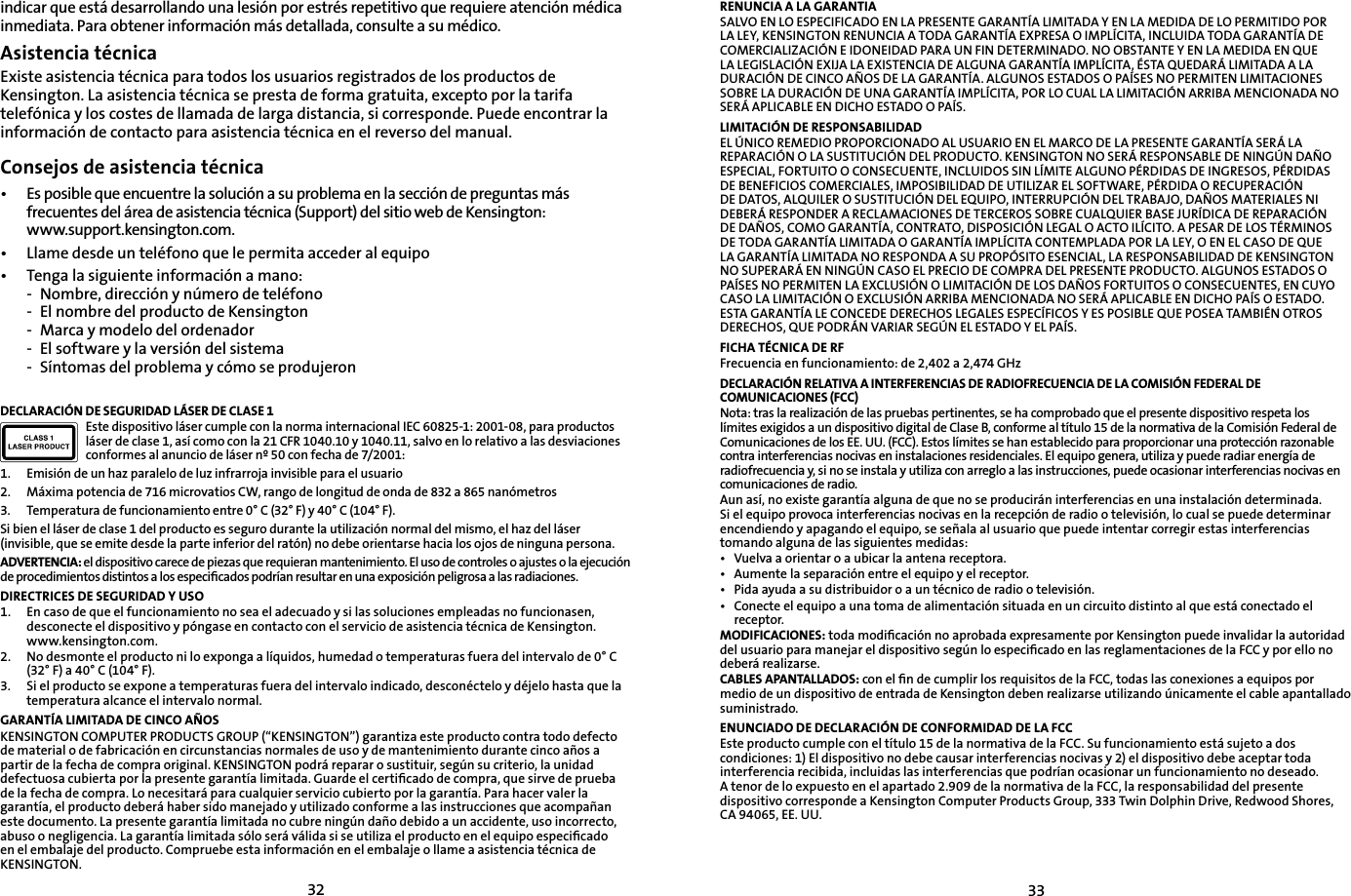 3233indicar que está desarrollando una lesión por estrés repetitivo que requiere atención médica inmediata. Para obtener información más detallada, consulte a su médico.Asistencia técnicaExiste asistencia técnica para todos los usuarios registrados de los productos de Kensington. La asistencia técnica se presta de forma gratuita, excepto por la tarifa telefónica y los costes de llamada de larga distancia, si corresponde. Puede encontrar la información de contacto para asistencia técnica en el reverso del manual.Consejos de asistencia técnica• Es posible que encuentre la solución a su problema en la sección de preguntas más frecuentes del área de asistencia técnica (Support) del sitio web de Kensington:www.support.kensington.com.•   Llame desde un teléfono que le permita acceder al equipo• Tenga la siguiente información a mano:- Nombre, dirección y número de teléfono- El nombre del producto de Kensington- Marca y modelo del ordenador- El software y la versión del sistema- Síntomas del problema y cómo se produjeronDECLARACIÓN DE SEGURIDAD LÁSER DE CLASE 1Este dispositivo láser cumple con la norma internacional IEC 60825-1: 2001-08, para productos láser de clase 1, así como con la 21 CFR 1040.10 y 1040.11, salvo en lo relativo a las desviaciones conformes al anuncio de láser nº 50 con fecha de 7/2001:                        1. Emisión de un haz paralelo de luz infrarroja invisible para el usuario2. Máxima potencia de 716 microvatios CW, rango de longitud de onda de 832 a 865 nanómetros3. Temperatura de funcionamiento entre 0° C (32° F) y 40° C (104° F).Si bien el láser de clase 1 del producto es seguro durante la utilización normal del mismo, el haz del láser (invisible, que se emite desde la parte inferior del ratón) no debe orientarse hacia los ojos de ninguna persona.ADVERTENCIA: el dispositivo carece de piezas que requieran mantenimiento. El uso de controles o ajustes o la ejecución de procedimientos distintos a los especiﬁcados podrían resultar en una exposición peligrosa a las radiaciones.DIRECTRICES DE SEGURIDAD Y USO1. En caso de que el funcionamiento no sea el adecuado y si las soluciones empleadas no funcionasen, desconecte el dispositivo y póngase en contacto con el servicio de asistencia técnica de Kensington. www.kensington.com.2.   No desmonte el producto ni lo exponga a líquidos, humedad o temperaturas fuera del intervalo de 0° C (32° F) a 40° C (104° F).3.   Si el producto se expone a temperaturas fuera del intervalo indicado, desconéctelo y déjelo hasta que la temperatura alcance el intervalo normal.GARANTÍA LIMITADA DE CINCO AÑOSKENSINGTON COMPUTER PRODUCTS GROUP (“KENSINGTON”) garantiza este producto contra todo defecto de material o de fabricación en circunstancias normales de uso y de mantenimiento durante cinco años a partir de la fecha de compra original. KENSINGTON podrá reparar o sustituir, según su criterio, la unidad defectuosa cubierta por la presente garantía limitada. Guarde el certiﬁcado de compra, que sirve de prueba de la fecha de compra. Lo necesitará para cualquier servicio cubierto por la garantía. Para hacer valer la garantía, el producto deberá haber sido manejado y utilizado conforme a las instrucciones que acompañan este documento. La presente garantía limitada no cubre ningún daño debido a un accidente, uso incorrecto, abuso o negligencia. La garantía limitada sólo será válida si se utiliza el producto en el equipo especiﬁcado en el embalaje del producto. Compruebe esta información en el embalaje o llame a asistencia técnica de KENSINGTON.RENUNCIA A LA GARANTIASALVO EN LO ESPECIFICADO EN LA PRESENTE GARANTÍA LIMITADA Y EN LA MEDIDA DE LO PERMITIDO POR LA LEY, KENSINGTON RENUNCIA A TODA GARANTÍA EXPRESA O IMPLÍCITA, INCLUIDA TODA GARANTÍA DE COMERCIALIZACIÓN E IDONEIDAD PARA UN FIN DETERMINADO. NO OBSTANTE Y EN LA MEDIDA EN QUE LA LEGISLACIÓN EXIJA LA EXISTENCIA DE ALGUNA GARANTÍA IMPLÍCITA, ÉSTA QUEDARÁ LIMITADA A LA DURACIÓN DE CINCO AÑOS DE LA GARANTÍA. ALGUNOS ESTADOS O PAÍSES NO PERMITEN LIMITACIONES SOBRE LA DURACIÓN DE UNA GARANTÍA IMPLÍCITA, POR LO CUAL LA LIMITACIÓN ARRIBA MENCIONADA NO SERÁ APLICABLE EN DICHO ESTADO O PAÍS.LIMITACIÓN DE RESPONSABILIDADEL ÚNICO REMEDIO PROPORCIONADO AL USUARIO EN EL MARCO DE LA PRESENTE GARANTÍA SERÁ LA REPARACIÓN O LA SUSTITUCIÓN DEL PRODUCTO. KENSINGTON NO SERÁ RESPONSABLE DE NINGÚN DAÑO ESPECIAL, FORTUITO O CONSECUENTE, INCLUIDOS SIN LÍMITE ALGUNO PÉRDIDAS DE INGRESOS, PÉRDIDAS DE BENEFICIOS COMERCIALES, IMPOSIBILIDAD DE UTILIZAR EL SOFTWARE, PÉRDIDA O RECUPERACIÓN DE DATOS, ALQUILER O SUSTITUCIÓN DEL EQUIPO, INTERRUPCIÓN DEL TRABAJO, DAÑOS MATERIALES NI DEBERÁ RESPONDER A RECLAMACIONES DE TERCEROS SOBRE CUALQUIER BASE JURÍDICA DE REPARACIÓN DE DAÑOS, COMO GARANTÍA, CONTRATO, DISPOSICIÓN LEGAL O ACTO ILÍCITO. A PESAR DE LOS TÉRMINOS DE TODA GARANTÍA LIMITADA O GARANTÍA IMPLÍCITA CONTEMPLADA POR LA LEY, O EN EL CASO DE QUE LA GARANTÍA LIMITADA NO RESPONDA A SU PROPÓSITO ESENCIAL, LA RESPONSABILIDAD DE KENSINGTON NO SUPERARÁ EN NINGÚN CASO EL PRECIO DE COMPRA DEL PRESENTE PRODUCTO. ALGUNOS ESTADOS O PAÍSES NO PERMITEN LA EXCLUSIÓN O LIMITACIÓN DE LOS DAÑOS FORTUITOS O CONSECUENTES, EN CUYO CASO LA LIMITACIÓN O EXCLUSIÓN ARRIBA MENCIONADA NO SERÁ APLICABLE EN DICHO PAÍS O ESTADO. ESTA GARANTÍA LE CONCEDE DERECHOS LEGALES ESPECÍFICOS Y ES POSIBLE QUE POSEA TAMBIÉN OTROS DERECHOS, QUE PODRÁN VARIAR SEGÚN EL ESTADO Y EL PAÍS.FICHA TÉCNICA DE RFFrecuencia en funcionamiento: de 2,402 a 2,474 GHzDECLARACIÓN RELATIVA A INTERFERENCIAS DE RADIOFRECUENCIA DE LA COMISIÓN FEDERAL DE COMUNICACIONES (FCC)Nota: tras la realización de las pruebas pertinentes, se ha comprobado que el presente dispositivo respeta los límites exigidos a un dispositivo digital de Clase B, conforme al título 15 de la normativa de la Comisión Federal de Comunicaciones de los EE. UU. (FCC). Estos límites se han establecido para proporcionar una protección razonable contra interferencias nocivas en instalaciones residenciales. El equipo genera, utiliza y puede radiar energía de radiofrecuencia y, si no se instala y utiliza con arreglo a las instrucciones, puede ocasionar interferencias nocivas en comunicaciones de radio.Aun así, no existe garantía alguna de que no se producirán interferencias en una instalación determinada. Si el equipo provoca interferencias nocivas en la recepción de radio o televisión, lo cual se puede determinar encendiendo y apagando el equipo, se señala al usuario que puede intentar corregir estas interferencias tomando alguna de las siguientes medidas:• Vuelva a orientar o a ubicar la antena receptora.• Aumente la separación entre el equipo y el receptor.• Pida ayuda a su distribuidor o a un técnico de radio o televisión.• Conecte el equipo a una toma de alimentación situada en un circuito distinto al que está conectado el receptor.MODIFICACIONES: toda modiﬁcación no aprobada expresamente por Kensington puede invalidar la autoridad del usuario para manejar el dispositivo según lo especiﬁcado en las reglamentaciones de la FCC y por ello no deberá realizarse.CABLES APANTALLADOS: con el ﬁn de cumplir los requisitos de la FCC, todas las conexiones a equipos por medio de un dispositivo de entrada de Kensington deben realizarse utilizando únicamente el cable apantallado suministrado.ENUNCIADO DE DECLARACIÓN DE CONFORMIDAD DE LA FCCEste producto cumple con el título 15 de la normativa de la FCC. Su funcionamiento está sujeto a dos condiciones: 1) El dispositivo no debe causar interferencias nocivas y 2) el dispositivo debe aceptar toda interferencia recibida, incluidas las interferencias que podrían ocasionar un funcionamiento no deseado. A tenor de lo expuesto en el apartado 2.909 de la normativa de la FCC, la responsabilidad del presente dispositivo corresponde a Kensington Computer Products Group, 333 Twin Dolphin Drive, Redwood Shores, CA 94065, EE. UU.