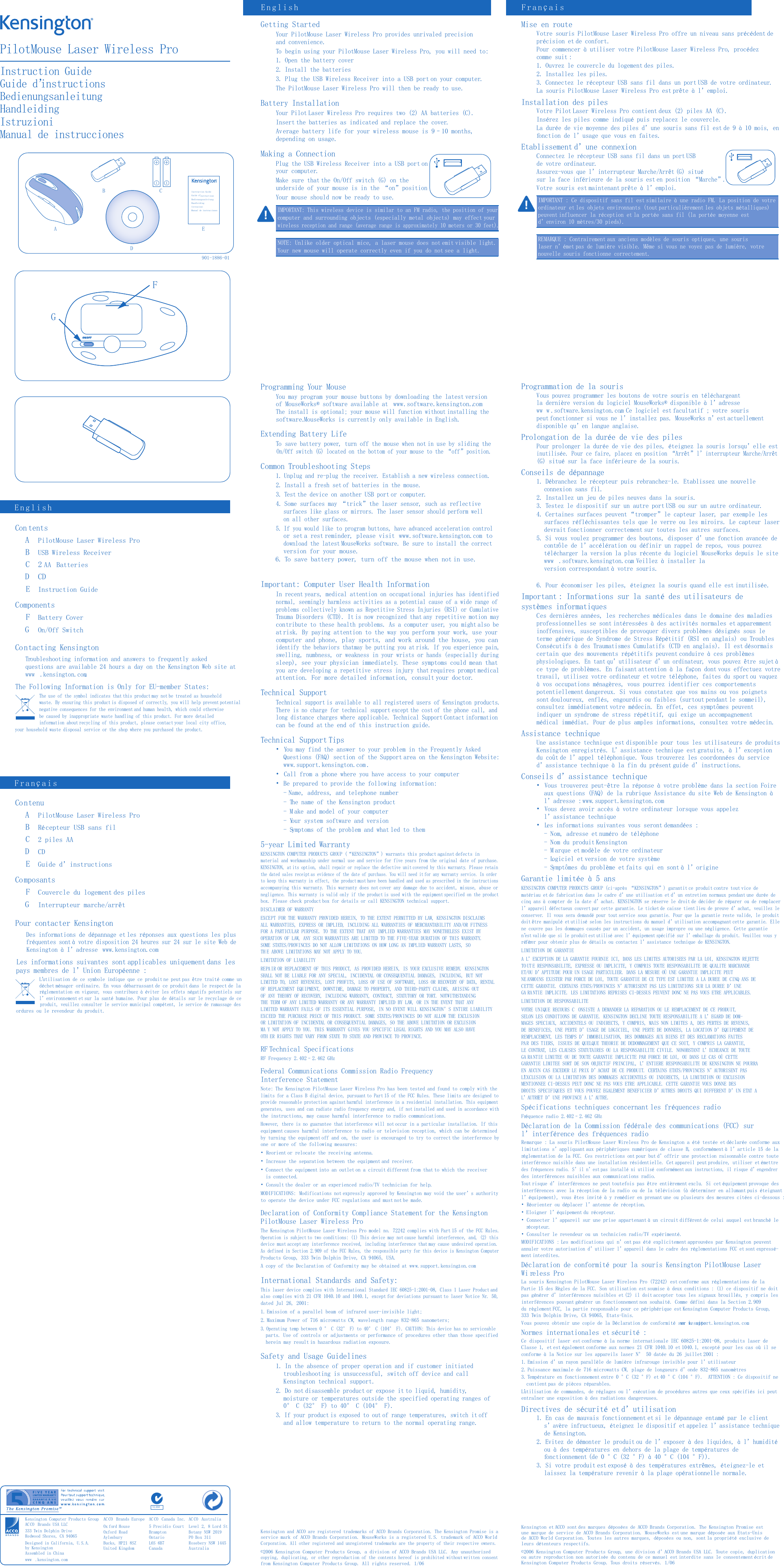 Getting StartedYour PilotMouse Laser Wireless Pro provides unrivaled precision and convenience.To begin using your PilotMouse Laser Wireless Pro, you will need to:1. Open the battery cover2. Install the batteries3. Plug the USB Wireless Receiver into a USB port on your computer.The PilotMouse Laser Wireless Pro will then be ready to use.Battery InstallationYour Pilot Laser Wireless Pro requires two (2) AA batteries (C).Insert the batteries as indicated and replace the cover.Average battery life for your wireless mouse is 9–10 months, depending on usage.Making a ConnectionPlug the USB Wireless Receiver into a USB port on your computer.Make sure that the On/Off switch (G) on the underside of your mouse is in the “on”positionYour mouse should now be ready to use.IMPORTANT: This wireless device is similar to an FM radio, the position of yourcomputer and surrounding objects (especially metal objects) may effect yourwireless reception and range (average range is approximately 10 meters or 30 feet).NOTE: Unlike older optical mice, a laser mouse does not emit visible light. Your new mouse will operate correctly even if you do not see a light.Programming Your MouseYou may program your mouse buttons by downloading the latest version of MouseWorks® software available atwww.software.kensington.com. The install is optional; your mouse will function without installing thesoftware. MouseWorks is currently only available in English.Extending Battery LifeTo save battery power, turn off the mouse when not in use by sliding theOn/Off switch (G) located on the bottom of your mouse to the “off” position.Common Troubleshooting Steps1. Unplug and re-plug the receiver. Establish a new wireless connection.2. Install a fresh set of batteries in the mouse.3. Test the device on another USB port or computer.4. Some surfaces may “trick”the laser sensor, such as reflective surfaces like glass or mirrors. The laser sensor should perform well on all other surfaces.5. If you would like to program buttons, have advanced acceleration controlor set a rest reminder, please visitwww.software.kensington.comtodownload the latest MouseWorks software. Be sure to install the correctversion for your mouse.6. To save battery power, turn off the mouse when not in use.Important: Computer User Health InformationIn recent years, medical attention on occupational injuries has identifiednormal, seemingly harmless activities as a potential cause of a wide range ofproblems collectively known as Repetitive Stress Injuries (RSI) or CumulativeTrauma Disorders (CTD). It is now recognized that any repetitive motion maycontribute to these health problems. As a computer user, you might also beatrisk. By paying attention to the way you perform your work, use yourcomputer and phone, play sports, and work around the house, you canidentify the behaviors thatmay be putting you at risk. If you experience pain,swelling, numbness, or weakness in your wrists or hands (especially duringsleep), see your physician immediately. These symptoms could mean thatyou are developing a repetitive stress injury that requires prompt medicalattention. For more detailed information, consult your doctor.Technical SupportTechnical support is available to all registered users of Kensington products.There is no charge for technical support except the cost of the phone call, andlong distance charges where applicable. Technical Support Contact informationcan be found at the end of this instruction guide.Technical Support Tips• You may find the answer to your problem in the Frequently Asked Questions (FAQ) section of the Support area on the Kensington Website: www.support.kensington.com .• Call from a phone where you have access to your computer• Be prepared to provide the following information:- Name, address, and telephone number- The name of the Kensington product- M ake and model of your computer- Your system software and version- Symptoms of the problem and what led to them5-year Limited WarrantyKENSINGTON COMPUTER PRODUCTS GROUP (“KENSINGTON”) warrants this product against defects inmaterial and workmanship under normal use and service for five years from the original date of purchase.KENSINGTON, at its option, shall repair or replace the defective unit covered by this warranty. Please retain the dated sales receipt as evidence of the date of purchase. You will need it for any warranty service. In order to keep this warranty in effect, the product must have been handled and used as prescribed in the instructionsaccompanying this warranty. This warranty does not cover any damage due to accident, misuse, abuse ornegligence. This warranty is valid only if the product is used with the equipment specified on the productbox. Please check product box for details or call KENSINGTON technical support.DISCLAIMER OF WARRANTYEXCEPT FOR THE WARRANTY PROVIDED HEREIN, TO THE EXTENT PERMITTED BY LAW, KENSINGTON DISCLAIMSALL WARRANTIES, EXPRESS OR IMPLIED, INCLUDING ALL WARRANTIES OF MERCHANTABILITY AND/OR FITNESSFOR A PARTICULAR PURPOSE. TO THE EXTENT THAT ANY IMPLIED WARRANTIES MAY NONETHELESS EXIST BYOPERATION OF LAW, ANY SUCH WARRANTIES ARE LIMITED TO THE FIVE-YEAR DURATION OF THIS WARRANTY.SOME STATES/PROVINCES DO NOT ALLOW LIMITATIONS ON HOW LONG AN IMPLIED WARRANTY LASTS, SOTH E ABOVE LIMITATIONS MAY NOT APPLY TO YOU.LIMITATION OF LIABILITYREPA IR OR REPLACEMENT OF THIS PRODUCT, AS PROVIDED HEREIN, IS YOUR EXCLUSIVE REMEDY. KENSINGTONSHALL NOT BE LIABLE FOR ANY SPECIAL, INCIDENTAL OR CONSEQUENTIAL DAMAGES, INCLUDING, BUT NOTLIMITED TO, LOST REVENUES, LOST PROFITS, LOSS OF USE OF SOFTWARE, LOSS OR RECOVERY OF DATA, RENTALOF REPLACEMENT EQUIPMENT, DOWNTIME, DAMAGE TO PROPERTY, AND THIRD-PARTY CLAIMS, ARISING OUTOF ANY THEORY OF RECOVERY, INCLUDING WARRANTY, CONTRACT, STATUTORY OR TORT. NOTWITHSTANDINGTHE TERM OF ANY LIMITED WARRANTY OR ANY WARRANTY IMPLIED BY LAW, OR IN THE EVENT THAT ANYLIMITED WARRANTY FAILS OF ITS ESSENTIAL PURPOSE, IN NO EVENT WILL KENSINGTON’S ENTIRE LIABILITYEXCEED THE PURCHASE PRICE OF THIS PRODUCT. SOME STATES/PROVINCES DO NOT ALLOW THE EXCLUSIONOR LIMITATION OF INCIDENTAL OR CONSEQUENTIAL DAMAGES, SO THE ABOVE LIMITATION OR EXCLUSIONMA Y NOT APPLY TO YOU. THIS WARRANTY GIVES YOU SPECIFIC LEGAL RIGHTS AND YOU MAY ALSO HAVEOTH ER RIGHTS THAT VARY FROM STATE TO STATE AND PROVINCE TO PROVINCE.RF Technical SpecificationsRF Frequency 2.402–2.462 GHzFederal Communications Commission Radio Frequency Interference StatementNote: The Kensington PilotMouse Laser Wireless Pro has been tested and found to comply with thelimits for a Class B digital device, pursuant to Part 15 of the FCC Rules. These limits are designed toprovide reasonable protection against harmful interference in a residential installation. This equipmentgenerates, uses and can radiate radio frequency energy and, if not installed and used in accordance withthe instructions, may cause harmful interference to radio communications.However, there is no guarantee that interference will not occur in a particular installation. If thisequipment causes harmful interference to radio or television reception, which can be determined by turning the equipment off and on, the user is encouraged to try to correct the interference by one or more of the following measures:• Reorient or relocate the receiving antenna.• Increase the separation between the equipment and receiver.•Connect the equipment into an outlet on a circuit different from that to which the receiver is connected.• Consult the dealer or an experienced radio/TV technician for help.MODIFICATIONS: Modifications not expressly approved by Kensington may void the user’s authority to operate the device under FCC regulations and must not be made.Declaration of Conformity Compliance Statement for the Kensington PilotMouse Laser Wireless ProThe Kensington PilotMouse Laser Wireless Pro model no. 72242 complies with Part 15 of the FCC Rules.Operation is subject to two conditions: (1) This device may not cause harmful interference, and, (2) thisdevice must accept any interference received, including interference that may cause undesired operation.As defined in Section 2.909 of the FCC Rules, the responsible party for this device is Kensington ComputerProducts Group, 333 Twin Dolphin Drive, CA 94065, USA.A copy of the Declaration of Conformity may be obtained at ww w.support.kensington.com.International Standards and Safety:This laser device complies with International Standard IEC 60825-1:2001-08, Class 1 Laser Product andalso complies with 21 CFR 1040.10 and 1040.1, except for deviations pursuant to laser Notice Nr. 50,dated Jul 26, 2001:1. Emission of a parallel beam of infrared user-invisible light; 2. Maximum Power of 716 microwatts CW, wavelength range 832-865 nanometers; 3. Operating temp between 0 ° C (32° F) to 40° C (104° F). CAUTION: This device has no serviceable parts. Use of controls or adjustments or performance of procedures other than those specified herein may result in hazardous radiation exposure.Safety and Usage Guidelines1. In the absence of proper operation and if customer initiated troubleshooting is unsuccessful, switch off device and call Kensington technical support.2. Do not disassemble product or expose it to liquid, humidity, moisture or temperatures outside the specified operating ranges of 0° C (32° F) to 40° C (104° F).3. If your product is exposed to out of range temperatures, switch it off and allow temperature to return to the normal operating range.Kensington and ACCO are registered trademarks of ACCO Brands Corporation. The Kensington Promise is aservice mark of ACCO Brands Corporation. MouseWorks is a registered U.S. trademark of ACCO WorldCorporation. All other registered and unregistered trademarks are the property of their respective owners.©2006 Kensington Computer Products Group, a division of ACCO Brands USA LLC. Any unauthorizedcopying, duplicating, or other reproduction of the contents hereof is prohibited without written consentfrom Kensington Computer Products Group. All rights reserved. 1/06PilotMouse Laser Wireless ProInstruction GuideGuide d’BedienungsanleitungHandleidingIstruzioniManual de instruccionesCon tentsAPilotMouse Laser Wireless ProBUSB Wireless ReceiverC2 AA  BatteriesDCDEInstruction GuideComponentsFBattery CoverGOn/Off SwitchContacting KensingtonTroubleshooting information and answers to frequently asked questions are available 24 hours a day on the Kensington Web site atwww .kensington.com.The Following Information is Only for EU-member States:The use of the symbol indicates that this product may not be treated as householdwaste. By ensuring this product is disposed of correctly, you will help prevent potentialnegative consequences for the environment and human health, which could otherwisebe caused by inappropriate waste handling of this product. For more detailed information about recycling of this product, please contact your local city office,  your household waste disposal service or the shop where you purchased the product.ContenuAPilotMouse Laser Wireless ProBRécepteur USB sans filC2 piles AADCDEGuide d’instructionsComposantsFCouvercle du logement des pilesGInterrupteur marche/arrêtPour contacter KensingtonDes informations de dépannage et les réponses aux questions les plusfréquentes sont à votre disposition 24 heures sur 24 sur le site Web deKensington à I’adresse  www.kensington.comLes informations suivantes sont applicables uniquement dans les pays membres de l’Union Européenne :L’utilisation de ce symbole indique que ce produit ne peut pas être traité comme undéchet ménager ordinaire. En vous débarrassant de ce produit dans le respect de laréglementation en vigueur, vous contribuez à éviter les effets négatifs potentiels surl’environnement et sur la santé humaine. Pour plus de détails sur le recyclage de ceproduit, veuillez consulter le service municipal compétent, le service de ramassage desordures ou le revendeur du produit.EnglishEnglishFrançaisFrançaisAC CO  Brands EuropeOx ford HouseOxford RoadAylesbury Bucks, HP21 8SZUnited KingdomAC CO  Canada Inc.5 Precidio CourtBrampton Ontario L6S 6B7 CanadaAC CO  AustraliaLevel 2, 8 Lord StBotany NSW 2019PO Box 311Rosebery NSW 1445AustraliaABEDCInstruction GuideGuide d’BedienungsanleitungHandleidingIstruzioniManual de instruccionesGFN1368Kensington Computer Products GroupAC CO  Brands USA LLC333 Twin Dolphin DriveRedwood Shores, CA 94065Designed in California, U.S.A.by KensingtonAssembled in Chinawww .kensington.comMise en routeVotre souris PilotMouse Laser Wireless Pro offre un niveau sans précédent deprécision et de confort.Pour commencer à utiliser votre PilotMouse Laser Wireless Pro, procédezcomme suit :1. Ouvrez le couvercle du logement des piles.2. Installez les piles.3. Connectez le récepteur USB sans fil dans un port USB de votre ordinateur.La souris PilotMouse Laser Wireless Pro est prête à l’emploi.Installation des pilesVotre Pilot Laser Wireless Pro contient deux (2) piles AA (C).Insérez les piles comme indiqué puis replacez le couvercle.La durée de vie moyenne des piles d’une souris sans fil est de 9 à 10 mois, enfonction de l’usage que vous en faites.Etablissement d’une connexionConnectez le récepteur USB sans fil dans un port USB de votre ordinateur.Assurez-vous que l’interrupteur Marche/Arrêt (G) situé sur la face inférieure de la souris est en position “Marche”.Votre souris est maintenant prête à l’emploi.IMPORTANT : Ce dispositif sans fil est similaire à une radio FM. La position de votreordinateur et les objets environnants (tout particulièrement les objets métalliques)peuvent influencer la réception et la portée sans fil (la portée moyenne estd’environ 10 mètres/30 pieds).REMARQUE : Contrairement aux anciens modèles de souris optiques, une sourislaser n’émet pas de lumière visible. Même si vous ne voyez pas de lumière, votrenouvelle souris fonctionne correctement.Programmation de la sourisVous pouvez programmer les boutons de votre souris en téléchargeantla dernière version du logiciel MouseWorks® disponible à l’adresse ww w .software.kensington.com. Ce logiciel est facultatif ; votre souris peut fonctionner si vous ne l’installez pas. MouseWorks n’est actuellementdisponible qu’en langue anglaise.Prolongation de la durée de vie des pilesPour prolonger la durée de vie des piles, éteignez la souris lorsqu’elle estinutilisée. Pour ce faire, placez en position “Arrêt”l’interrupteur Marche/Arrêt(G) situé sur la face inférieure de la souris.Conseils de dépannage1. Débranchez le récepteur puis rebranchez-le. Etablissez une nouvelle connexion sans fil.2. Installez un jeu de piles neuves dans la souris.3. Testez le dispositif sur un autre port USB ou sur un autre ordinateur.4. Certaines surfaces peuvent “tromper”le capteur laser, par exemple lessurfaces réfléchissantes tels que le verre ou les miroirs. Le capteur laserdevrait fonctionner correctement sur toutes les autres surfaces.5. Si vous voulez programmer des boutons, disposer d’une fonction avancée decontrôle de l’accélération ou définir un rappel de repos, vous pouveztélécharger la version la plus récente du logiciel MouseWorks depuis le sitewww .software.kensington.com. Veillez à installer la version correspondant à votre souris.6. Pour économiser les piles, éteignez la souris quand elle est inutilisée.Important : Informations sur la santé des utilisateurs de systèmes informatiquesCes dernières années, les recherches médicales dans le domaine des maladiesprofessionnelles se sont intéressées à des activités normales et apparemmentinoffensives, susceptibles de provoquer divers problèmes désignés sous leterme générique de Syndrome de Stress Répétitif (RSI en anglais) ou TroublesConsécutifs à des Traumatismes Cumulatifs (CTD en anglais). Il est désormaiscertain que des mouvements répétitifs peuvent conduire à ces problèmesphysiologiques. En tant qu’utilisateur d’un ordinateur, vous pouvez être sujet àce type de problèmes. En faisant attention à la façon dont vous effectuez votretravail, utilisez votre ordinateur et votre téléphone, faites du sport ou vaquez à vos occupations ménagères, vous pourrez identifier ces comportementspotentiellement dangereux. Si vous constatez que vos mains ou vos poignetssont douloureux, enflés, engourdis ou faibles (surtout pendant le sommeil),consultez immédiatement votre médecin. En effet, ces symptômes peuventindiquer un syndrome de stress répétitif, qui exige un accompagnementmédical immédiat. Pour de plus amples informations, consultez votre médecin.Assistance techniqueUne assistance technique est disponible pour tous les utilisateurs de produitsKensington enregistrés. L’assistance technique est gratuite, à l’exception du coût de l’appel téléphonique. Vous trouverez les coordonnées du serviced’assistance technique à la fin du présent guide d’instructions.Conseils d’assistance technique• Vous trouverez peut-être la réponse à votre problème dans la section Foireaux questions (FAQ) de la rubrique Assistance du site Web de Kensington àl’adresse : www.support.kensington.com• Vous devez avoir accès à votre ordinateur lorsque vous appelez l’assistance technique• Les informations suivantes vous seront demandées :- Nom, adresse et numéro de téléphone- Nom du produit Kensington- M arque et modèle de votre ordinateur- Logiciel et version de votre système- Symptômes du problème et faits qui en sont à l’origineGarantie limitée à 5 ansKENSINGTON COMPUTER PRODUCTS GROUP (ci-après “KENSINGTON”) garantit ce produit contre tout vice dematériau et de fabrication dans le cadre d’une utilisation et d’un entretien normaux pendant une durée decinq ans à compter de la date d’achat. KENSINGTON se réserve le droit de décider de réparer ou de remplacerl’appareil défectueux couvert par cette garantie. Le ticket de caisse tient lieu de preuve d’achat, veuillez leconserver. Il vous sera demandé pour tout service sous garantie. Pour que la garantie reste valide, le produitdoit être manipulé et utilisé selon les instructions du manuel d’utilisation accompagnant cette garantie. Ellene couvre pas les dommages causés par un accident, un usage impropre ou une négligence. Cette garantien’est valide que si le produit est utilisé avec l’équipement spécifié sur l’emballage du produit. Veuillez vous yréférer pour obtenir plus de détails ou contactez l’assistance technique de KENSINGTON.LIMITATION DE GARANTIEA L’EXCEPTION DE LA GARANTIE FOURNIE ICI, DANS LES LIMITES AUTORISEES PAR LA LOI, KENSINGTON REJETTETO UT E RESPONSABILITE, EXPRESSE OU IMPLICITE, Y COMPRIS TOUTE RESPONSABILITE DE QUALITE MARCHANDEET/OU D’APTITUDE POUR UN USAGE PARTICULIER. DANS LA MESURE OÙ UNE GARANTIE IMPLICITE PEUTNE ANMOINS EXISTER PAR FORCE DE LOI, TOUTE GARANTIE DE CE TYPE EST LIMITEE A LA DUREE DE CINQ ANS DECETTE GARANTIE. CERTAINS ETATS/PROVINCES N’AUTORISENT PAS LES LIMITATIONS SUR LA DUREE D’UNEGA RA NTIE IMPLICITE. LES LIMITATIONS REPRISES CI-DESSUS PEUVENT DONC NE PAS VOUS ETRE APPLICABLES.LIMITATION DE RESPONSABILITEVOTRE UNIQUE RECOURS C ONSISTE A DEMANDER LA REPARATION OU LE REMPLACEMENT DE CE PRODUIT,SELON LES CONDITIONS DE GARANTIE. KENSINGTON DECLINE TOUTE RESPONSABILITE A L’EGARD DE DOM-MAGES SPECIAUX, ACCIDENTELS OU INDIRECTS, Y COMPRIS, MAIS NON LIMITES A, DES PERTES DE REVENUS,DE BENEFICES, UNE PERTE D’USAGE DE LOGICIEL, UNE PERTE DE DONNEES, LA LOCATION D’EQUIPEMENT DEREMPLACEMENT, LES TEMPS D’IMMOBILISATION, DES DOMMAGES AUX BIENS ET DES RECLAMATIONS FAITESPA R DES TIERS, ISSUES DE QUELQUE THEORIE DE DEDOMMAGEMENT QUE CE SOIT, Y COMPRIS LA GARANTIE,LE CONTRAT, LES CLAUSES STATUTAIRES OU LA RESPONSABILITE CIVILE. NONOBSTANT L’ECHEANCE DE TOUTEGA RA NTIE LIMITEE OU DE TOUTE GARANTIE IMPLICITE PAR FORCE DE LOI, OU DANS LE CAS OÙ CETTEGARANTIE LIMITEE SORT DE SON OBJECTIF PRINCIPAL, L’ENTIERE RESPONSABILITE DE KENSINGTON NE POURRAEN AUCUN CAS EXCEDER LE PRIX D’ACHAT DE CE PRODUIT. CERTAINS ETATS/PROVINCES N’AUTORISENT PASL’EXCLUSION OU LA LIMITATION DES DOMMAGES ACCIDENTELS OU INDIRECTS, LA LIMITATION OU EXCLUSIONMENTIONNEE CI-DESSUS PEUT DONC NE PAS VOUS ETRE APPLICABLE. CETTE GARANTIE VOUS DONNE DESDROITS SPECIFIQUES ET VOUS POUVEZ EGALEMENT BENEFICIER D’AUTRES DROITS QUI DIFFERENT D’UN ETAT AL’AUTRE ET D’UNE PROVINCE A L’AUTRE.Spécifications techniques concernant les fréquences radioFréquence radio 2.402–2.462 GHzDéclaration de la Commission fédérale des communications (FCC) sur l’interférence des fréquences radioRemarque : La souris PilotMouse Laser Wireless Pro de Kensington a été testée et déclarée conforme auxlimitations s’appliquant aux périphériques numériques de classe B, conformément à l’article 15 de laréglementation de la FCC. Ces restrictions ont pour but d’offrir une protection raisonnable contre touteinterférence nuisible dans une installation résidentielle. Cet appareil peut produire, utiliser et émettredes fréquences radio. S’il n’est pas installé ni utilisé conformément aux instructions, il risque d’engendrerdes interférences nuisibles aux communications radio.Tout risque d’interférences ne peut toutefois pas être entièrement exclu. Si cet équipement provoque desinterférences avec la réception de la radio ou de la télévision (à déterminer en allumant puis éteignantl’équipement), vous êtes invité à y remédier en prenant une ou plusieurs des mesures citées ci-dessous :• Réorienter ou déplacer l’antenne de réception.• Eloigner l’équipement du récepteur.• Connecter l’appareil sur une prise appartenant à un circuit différent de celui auquel est branché lerécepteur.• Consulter le revendeur ou un technicien radio/TV expérimenté.MODIFICATIONS : Les modifications qui n’ont pas été explicitement approuvées par Kensington peuventannuler votre autorisation d’utiliser l’appareil dans le cadre des réglementations FCC et sont expressé-ment interdites.Déclaration de conformité pour la souris Kensington PilotMouse LaserWi reless ProLa souris Kensington PilotMouse Laser Wireless Pro (72242) est conforme aux réglementations de laPartie 15 des Règles de la FCC. Son utilisation est soumise à deux conditions : (1) ce dispositif ne doitpas générer d’interférences nuisibles et (2) il doit accepter tous les signaux brouillés, y compris lesinterférences pouvant générer un fonctionnement non souhaité. Comme défini dans la Section 2.909 du règlement FCC, la partie responsable pour ce périphérique est Kensington Computer Products Group,333 Twin Dolphin Drive, CA 94065, Etats-Unis.Vous pouvez obtenir une copie de la Déclaration de conformité sur le site ww w.support.kensington.com.Normes internationales et sécurité :Ce dispositif laser est conforme à la norme internationale IEC 60825-1:2001-08, produits laser de Classe 1, et est également conforme aux normes 21 CFR 1040.10 et 1040.1, excepté pour les cas où il seconforme à la Notice sur les appareils laser N° 50 datée du 26 juillet 2001 :1. Emission d’un rayon parallèle de lumière infrarouge invisible pour l’utilisateur2. Puissance maximale de 716 microwatts CW, plage de longueurs d’onde 832-865 nanomètres3. Température en fonctionnement entre 0 °C (32 °F) et 40 °C (104 °F).  ATTENTION : Ce dispositif necontient pas de pièces réparables.L’utilisation de commandes, de réglages ou l’exécution de procédures autres que ceux spécifiés ici peutentraîner une exposition à des radiations dangereuses.Directives de sécurité et d’utilisation1. En cas de mauvais fonctionnement et si le dépannage entamé par le clients’avère infructueux, éteignez le dispositif et appelez l’assistance techniquede Kensington.2. Evitez de démonter le produit ou de l’exposer à des liquides, à l’humidité ou à des températures en dehors de la plage de températures de fonctionnement (de 0 °C (32 °F) à 40 °C (104 °F)).3. Si votre produit est exposé à des températures extrêmes, éteignez-le etlaissez la température revenir à la plage opérationnelle normale.Kensington et ACCO sont des marques déposées de ACCO Brands Corporation. The Kensington Promise estune marque de service de ACCO Brands Corporation. MouseWorks est une marque déposée aux Etats-Unisde ACCO World Corporation. Toutes les autres marques, déposées ou non, sont la propriété exclusive deleurs détenteurs respectifs.©2006 Kensington Computer Products Group, une division d’ACCO Brands USA LLC. Toute copie, duplicationou autre reproduction non autorisée du contenu de ce manuel est interdite sans le consentement écrit deKensington Computer Products Group. Tous droits réservés. 1/06901-1886-01instructionsinstructions
