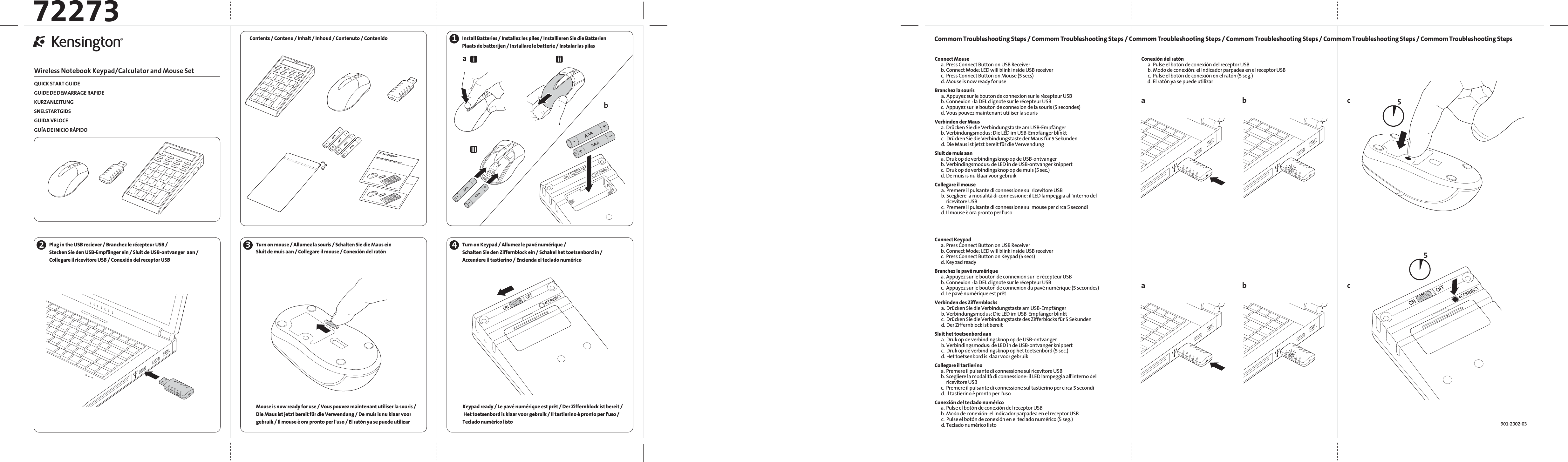 QUICK START GUIDEGUIDE DE DEMARRAGE RAPIDEKURZANLEITUNGSNELSTARTGIDSGUIDA VELOCEGUÍA DE INICIO RÁPIDOWireless Notebook Keypad/Calculator and Mouse SetConnect Keypad  a. Press Connect Button on USB Receiver  b. Connect Mode: LED will blink inside USB receiver  c.  Press Connect Button on Keypad (5 secs) d. Keypad readyBranchez le pavé numérique  a. Appuyez sur le bouton de connexion sur le récepteur USB  b. Connexion : la DEL clignote sur le récepteur USB  c.  Appuyez sur le bouton de connexion du pavé numérique (5 secondes) d. Le pavé numérique est prêtVerbinden des Ziffernblocks   a. Drücken Sie die Verbindungstaste am USB-Empfänger   b. Verbindungsmodus: Die LED im USB-Empfänger blinkt   c.  Drücken Sie die Verbindungstaste des Zifferblocks für 5 Sekunden   d. Der Ziffernblock ist bereitSluit het toetsenbord aan   a. Druk op de verbindingsknop op de USB-ontvanger   b. Verbindingsmodus: de LED in de USB-ontvanger knippert   c.  Druk op de verbindingsknop op het toetsenbord (5 sec.)   d. Het toetsenbord is klaar voor gebruikCollegare il tastierino   a. Premere il pulsante di connessione sul ricevitore USB  b. Scegliere la modalità di connessione: il LED lampeggia all&apos;interno del ricevitore USB  c.  Premere il pulsante di connessione sul tastierino per circa 5 secondi   d. Il tastierino è pronto per l&apos;usoConexión del teclado numérico  a. Pulse el botón de conexión del receptor USB  b. Modo de conexión: el indicador parpadea en el receptor USB   c.  Pulse el botón de conexión en el teclado numérico (5 seg.)   d. Teclado numérico listo1aab cbInstall Batteries / Installez les piles / Installieren Sie die BatterienPlaats de batterijen / Installare le batterie / Instalar las pilasiiiiii901-2002-03722734Turn on Keypad / Allumez le pavé numérique /Schalten Sie den Ziffernblock ein / Schakel het toetsenbord in /Accendere il tastierino / Encienda el teclado numéricoConnect Mouse  a. Press Connect Button on USB Receiver  b. Connect Mode: LED will blink inside USB receiver  c.  Press Connect Button on Mouse (5 secs)  d. Mouse is now ready for useBranchez la souris   a. Appuyez sur le bouton de connexion sur le récepteur USB  b. Connexion : la DEL clignote sur le récepteur USB  c.  Appuyez sur le bouton de connexion de la souris (5 secondes)  d. Vous pouvez maintenant utiliser la sourisVerbinden der Maus  a. Drücken Sie die Verbindungstaste am USB-Empfänger  b. Verbindungsmodus: Die LED im USB-Empfänger blinkt   c.  Drücken Sie die Verbindungstaste der Maus für 5 Sekunden   d. Die Maus ist jetzt bereit für die VerwendungSluit de muis aan  a. Druk op de verbindingsknop op de USB-ontvanger  b. Verbindingsmodus: de LED in de USB-ontvanger knippert  c.  Druk op de verbindingsknop op de muis (5 sec.)  d. De muis is nu klaar voor gebruikCollegare il mouse   a. Premere il pulsante di connessione sul ricevitore USB   b. Scegliere la modalità di connessione: il LED lampeggia all&apos;interno del ricevitore USB   c.  Premere il pulsante di connessione sul mouse per circa 5 secondi   d. Il mouse è ora pronto per l&apos;usoConexión del ratón   a. Pulse el botón de conexión del receptor USB   b. Modo de conexión: el indicador parpadea en el receptor USB   c.  Pulse el botón de conexión en el ratón (5 seg.)  d. El ratón ya se puede utilizarCommom Troubleshooting Steps / Commom Troubleshooting Steps / Commom Troubleshooting Steps / Commom Troubleshooting Steps / Commom Troubleshooting Steps / Commom Troubleshooting Steps55Wireless Notebook Keypad and Mouse setWireless Notebook Keypad and Mouse s etContents / Contenu / Inhalt / Inhoud / Contenuto / Contenido2Plug in the USB reciever / Branchez le récepteur USB /Stecken Sie den USB-Empfänger ein / Sluit de USB-ontvanger  aan /Collegare il ricevitore USB / Conexión del receptor USB3Turn on mouse / Allumez la souris / Schalten Sie die Maus einSluit de muis aan / Collegare il mouse / Conexión del ratón Mouse is now ready for use / Vous pouvez maintenant utiliser la souris /Die Maus ist jetzt bereit für die Verwendung / De muis is nu klaar voorgebruik / Il mouse è ora pronto per l&apos;uso / El ratón ya se puede utilizar Keypad ready / Le pavé numérique est prêt / Der Ziffernblock ist bereit / Het toetsenbord is klaar voor gebruik / Il tastierino è pronto per l&apos;uso / Teclado numérico listo ab c
