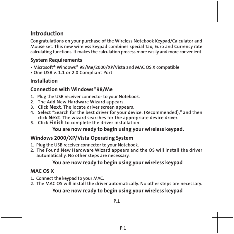 P.1IntroductionCongratulations on your purchase of the Wireless Notebook Keypad/Calculator and Mouse set. This new wireless keypad combines special Tax, Euro and Currency rate calculating functions. It makes the calculation process more easily and more convenient.System Requirements• Microsoft® Windows® 98/Me/2000/XP/Vista and MAC OS X compatible• One USB v. 1.1 or 2.0 Compliant PortInstallationConnection with Windows®98/Me1.   Plug the USB receiver connector to your Notebook.2.   The Add New Hardware Wizard appears.3.   Click Next. The locate driver screen appears.4.   Select “Search for the best driver for your device. (Recommended),” and then       click Next. The wizard searches for the appropriate device driver.5.   Click Finish to complete the driver installation.  You are now ready to begin using your wireless keypad.Windows 2000/XP/Vista Operating System1.  Plug the USB receiver connector to your Notebook.2.  The Found New Hardware Wizard appears and the OS will install the driver       automatically. No other steps are necessary. You are now ready to begin using your wireless keypadMAC OS X1.  Connect the keypad to your MAC.2.  The MAC OS will install the driver automatically. No other steps are necessary. You are now ready to begin using your wireless keypadP.1