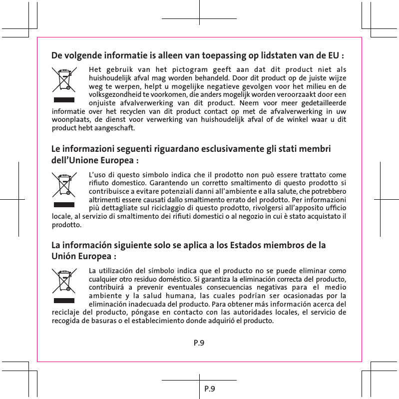 P.9 De volgende informatie is alleen van toepassing op lidstaten van de EU : Le informazioni seguenti riguardano esclusivamente gli stati membridell’Unione Europea :La información siguiente solo se aplica a los Estados miembros de laUnión Europea :Het  gebruik  van  het  pictogram  geeft  aan  dat  dit  product  niet  als huishoudelijk afval mag worden  behandeld. Door dit product op  de juiste  wijze weg te  werpen, helpt  u mogelijke  negatieve gevolgen  voor het  milieu en de volksgezondheid te voorkomen, die anders mogelijk worden veroorzaakt door een onjuiste  afvalverwerking  van  dit  product.  Neem  voor  meer  gedetailleerde informatie  over  het  recyclen  van  dit  product  contact  op  met  de  afvalverwerking  in  uw woonplaats,  de  dienst  voor  verwerking  van  huishoudelijk  afval  of  de  winkel  waar  u  dit product hebt aangeschaft.L’uso di  questo  simbolo indica  che  il prodotto  non  può  essere trattato  come riﬁuto  domestico.  Garantendo  un  corretto  smaltimento  di  questo  prodotto  si contribuisce a evitare potenziali danni all’ambiente e alla salute, che potrebbero altrimenti essere causati dallo smaltimento errato del prodotto. Per informazioni più dettagliate sul riciclaggio di questo prodotto, rivolgersi all’apposito ufﬁcio locale, al servizio di smaltimento dei riﬁuti domestici o al negozio in cui è stato acquistato il prodotto.La  utilización  del  símbolo  indica  que  el  producto  no  se  puede  eliminar como cualquier otro residuo doméstico. Si garantiza la eliminación correcta del producto, contribuirá  a  prevenir  eventuales  consecuencias  negativas  para  el  medio ambiente  y  la  salud  humana,  las  cuales  podrían  ser  ocasionadas  por  la eliminación inadecuada del producto. Para obtener más información acerca del reciclaje  del  producto,  póngase  en  contacto  con  las  autoridades  locales,  el  servicio  de recogida de basuras o el establecimiento donde adquirió el producto.P.9 