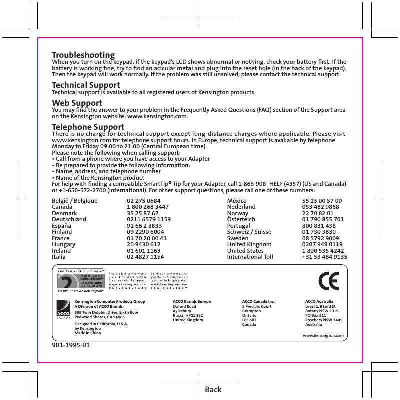 TroubleshootingWhen you turn on the keypad, if the keypad’s LCD shows abnormal or nothing, check your battery ﬁrst. If the battery is working ﬁne, try to ﬁnd an acicular metal and plug into the reset hole (in the back of the keypad). Then the keypad will work normally. If the problem was still unsolved, please contact the technical support.Technical SupportTechnical support is available to all registered users of Kensington products.Web SupportYou may ﬁnd the answer to your problem in the Frequently Asked Questions (FAQ) section of the Support area on the Kensington website: www.kensington.com.Telephone SupportThere is no charge for technical support except long-distance charges where applicable. Please visit www.kensington.com for telephone support hours. In Europe, technical support is available by telephone Monday to Friday 09:00 to 21:00 (Central European time).Please note the following when calling support:• Call from a phone where you have access to your Adapter• Be prepared to provide the following information:• Name, address, and telephone number• Name of the Kensington productFor help with ﬁnding a compatible SmartTip® Tip for your Adapter, call 1-866-908- HELP (4357) (US and Canada) or +1-650-572-2700 (International). For other support questions, please call one of these numbers:België / Belgique   02 275 0684Canada     1 800 268 3447Denmark     35 25 87 62Deutschland    0211 6579 1159España     91 66 2 3833Finland     09 2290 6004France     01 70 20 00 41Hungary     20 9430 612Ireland     01 601 1163Italia     02 4827 1154901-1995-01 Kensington Computer Products Group A Division of ACCO Brands 333 Twin Dolphin Drive, Sixth ﬂoor Redwood Shores, CA 94065 Designed in California, U.S.A. by Kensington Made in China ACCO Brands Europe Oxford Road Aylesbury Bucks, HP21 8SZ United Kingdom ACCO Canada Inc. 5 Precidio Court Brampton Ontario L6S 6B7 Canada  ACCO Australia Level 2, 8 Lord St Botany NSW 2019 PO Box 311 Rosebery NSW 1445 Australia www.kensington.com México     55 15 00 57 00Nederland     053 482 9868Norway     22 70 82 01Österreich     01 790 855 701Portugal     800 831 438Schweiz / Suisse   01 730 3830Sweden     08 5792 9009United Kingdom   0207 949 0119United States   1 800 535 4242International Toll   +31 53 484 9135Back
