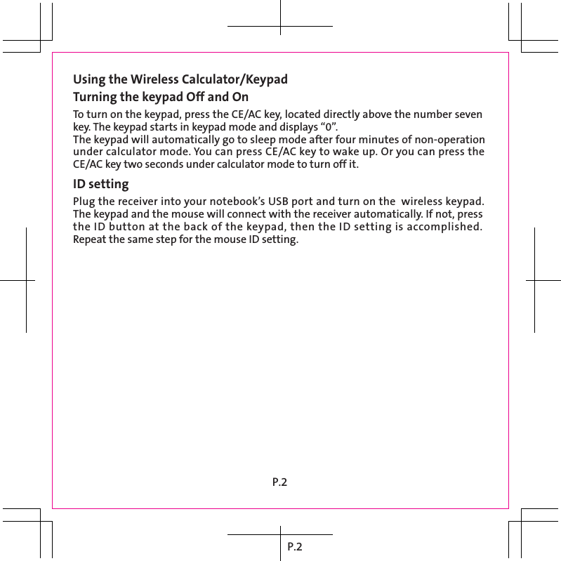 P.2Using the Wireless Calculator/KeypadTurning the keypad Off and OnTo turn on the keypad, press the CE/AC key, located directly above the number seven key. The keypad starts in keypad mode and displays “0”.The keypad will automatically go to sleep mode after four minutes of non-operation under calculator mode. You can press CE/AC key to wake up. Or you can press the CE/AC key two seconds under calculator mode to turn off it.ID settingPlug the receiver into your notebook’s USB port and turn on the  wireless keypad. The keypad and the mouse will connect with the receiver automatically. If not, press the ID button at the back of the keypad, then the ID setting is accomplished. Repeat the same step for the mouse ID setting.P.2