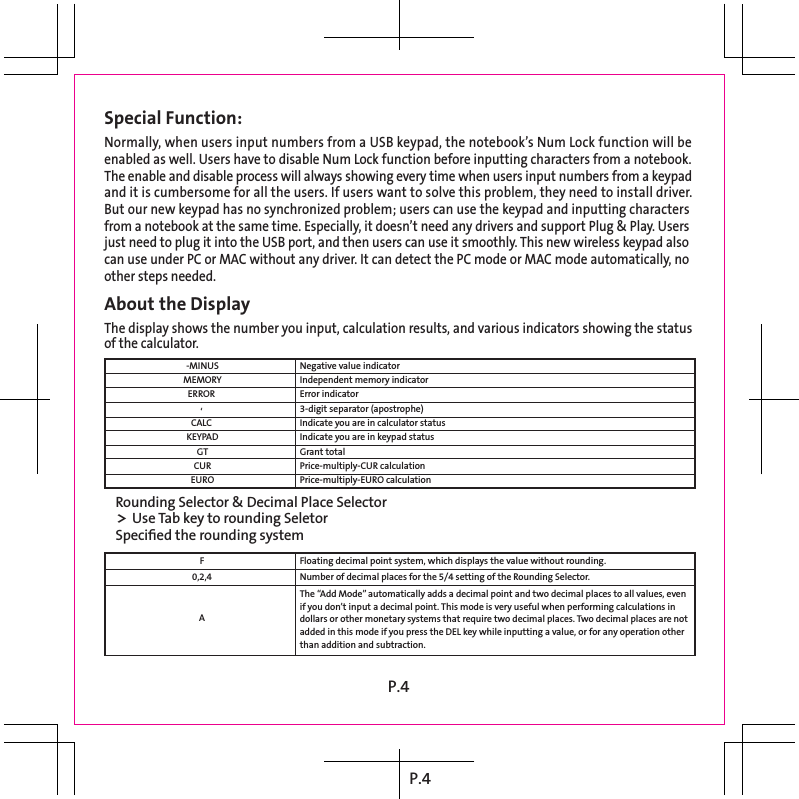 P.4Special Function: Normally, when users input numbers from a USB keypad, the notebook’s Num Lock function will be  enabled as well. Users have to disable Num Lock function before inputting characters from a notebook.  The enable and disable process will always showing every time when users input numbers from a keypad  and it is cumbersome for all the users. If users want to solve this problem, they need to install driver.  But our new keypad has no synchronized problem; users can use the keypad and inputting characters  from a notebook at the same time. Especially, it doesn’t need any drivers and support Plug &amp; Play. Users  just need to plug it into the USB port, and then users can use it smoothly. This new wireless keypad also  can use under PC or MAC without any driver. It can detect the PC mode or MAC mode automatically, no  other steps needed. About the Display The display shows the number you input, calculation results, and various indicators showing the status  of the calculator. -MINUS MEMORY ERROR  ‘  CALC  KEYPAD GT CUR EURO Rounding Selector &amp; Decimal Place Selector &gt; Use Tab key to rounding Seletor Speciﬁed the rounding system Floating decimal point system, which displays the value without rounding. Number of decimal places for the 5/4 setting of the Rounding Selector. The “Add Mode” automatically adds a decimal point and two decimal places to all values, even  if you don’t input a decimal point. This mode is very useful when performing calculations in  dollars or other monetary systems that require two decimal places. Two decimal places are not  added in this mode if you press the DEL key while inputting a value, or for any operation other  than addition and subtraction. F 0,2,4  A Negative value indicator Independent memory indicator Error indicator 3-digit separator (apostrophe) Indicate you are in calculator status Indicate you are in keypad status Grant total Price-multiply-CUR calculation Price-multiply-EURO calculation P.4