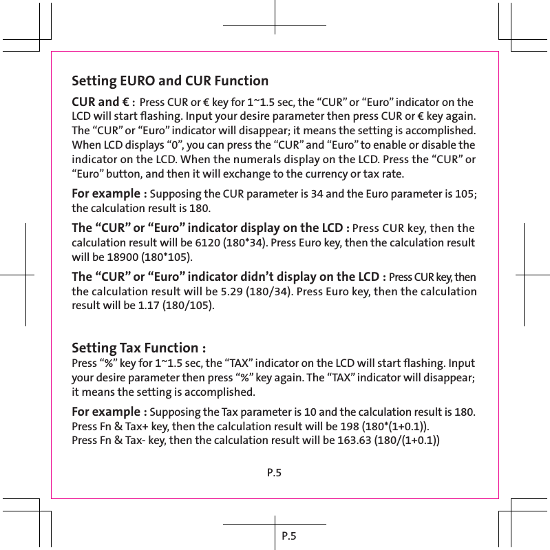 P.5Setting EURO and CUR FunctionCUR and € : Press CUR or € key for 1~1.5 sec, the “CUR” or “Euro” indicator on the LCD will start ﬂashing. Input your desire parameter then press CUR or € key again. The “CUR” or “Euro” indicator will disappear; it means the setting is accomplished.When LCD displays “0”, you can press the “CUR” and “Euro” to enable or disable the indicator on the LCD. When the numerals display on the LCD. Press the “CUR” or “Euro” button, and then it will exchange to the currency or tax rate.For example : Supposing the CUR parameter is 34 and the Euro parameter is 105; the calculation result is 180.The “CUR” or “Euro” indicator display on the LCD : Press CUR key, then the calculation result will be 6120 (180*34). Press Euro key, then the calculation result will be 18900 (180*105).The “CUR” or “Euro” indicator didn’t display on the LCD : Press CUR key, then the calculation result will be 5.29 (180/34). Press Euro key, then the calculation result will be 1.17 (180/105).Setting Tax Function :Press “%” key for 1~1.5 sec, the “TAX” indicator on the LCD will start ﬂashing. Input your desire parameter then press “%” key again. The “TAX” indicator will disappear; it means the setting is accomplished.For example : Supposing the Tax parameter is 10 and the calculation result is 180.Press Fn &amp; Tax+ key, then the calculation result will be 198 (180*(1+0.1)).Press Fn &amp; Tax- key, then the calculation result will be 163.63 (180/(1+0.1))P.5