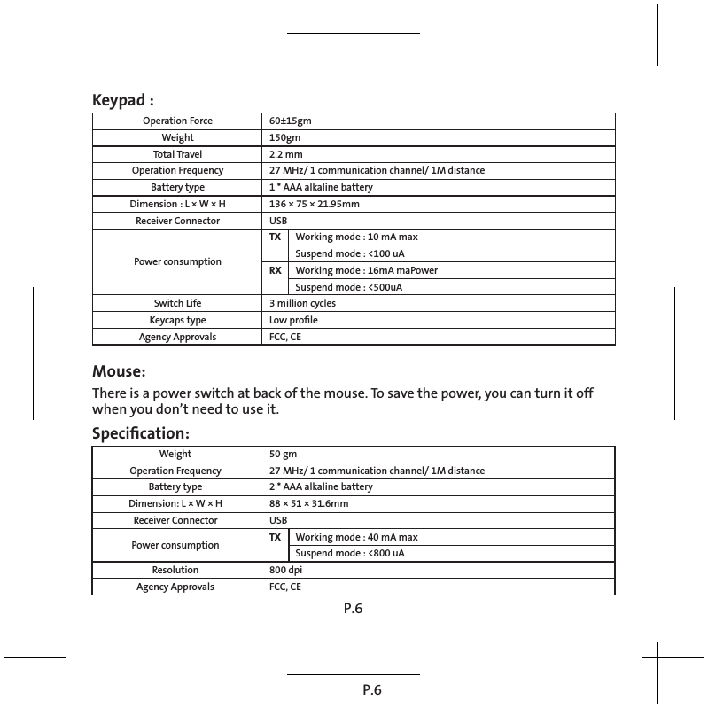 P.6Keypad :Operation ForceWeightTotal TravelOperation FrequencyBattery typeDimension : L × W × HReceiver Connector   Power consumption  Switch LifeKeycaps typeAgency Approvals60±15gm150gm2.2 mm27 MHz/ 1 communication channel/ 1M distance1 * AAA alkaline battery136 × 75 × 21.95mmUSBTX  Working mode : 10 mA max  Suspend mode : &lt;100 uARX   Working mode : 16mA maPower  Suspend mode : &lt;500uA3 million cyclesLow proﬁleFCC, CEMouse: There is a power switch at back of the mouse. To save the power, you can turn it off  when you don’t need to use it. 50 gm27 MHz/ 1 communication channel/ 1M distance2 * AAA alkaline battery88 × 51 × 31.6mmUSBTX  Working mode : 40 mA max  Suspend mode : &lt;800 uA800 dpiFCC, CESpeciﬁcation:WeightOperation FrequencyBattery typeDimension: L × W × HReceiver Connector  Power consumption  ResolutionAgency ApprovalsP.6