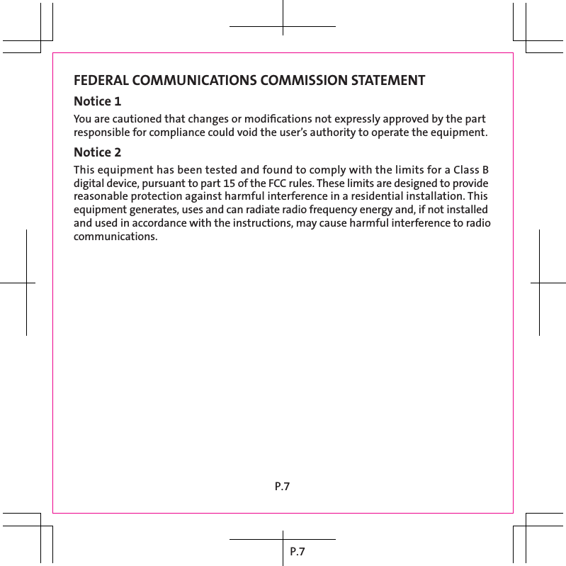 P.7FEDERAL COMMUNICATIONS COMMISSION STATEMENTNotice 1You are cautioned that changes or modiﬁcations not expressly approved by the part responsible for compliance could void the user’s authority to operate the equipment.Notice 2This equipment has been tested and found to comply with the limits for a Class B digital device, pursuant to part 15 of the FCC rules. These limits are designed to provide reasonable protection against harmful interference in a residential installation. This equipment generates, uses and can radiate radio frequency energy and, if not installed and used in accordance with the instructions, may cause harmful interference to radio communications.P.7