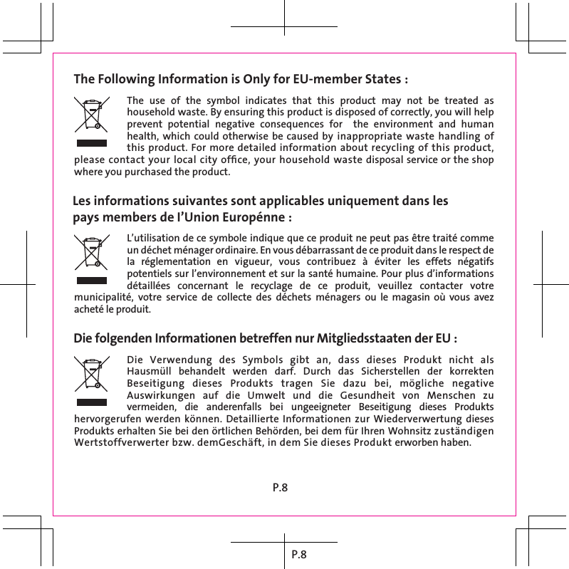 P.8The Following Information is Only for EU-member States : Les informations suivantes sont applicables uniquement dans lespays members de I’Union Europénne :Die folgenden Informationen betreffen nur Mitgliedsstaaten der EU :The  use  of  the  symbol  indicates  that  this  product  may  not  be  treated  as household waste. By ensuring this product is disposed of correctly, you will help prevent  potential  negative  consequences  for    the  environment  and  human health, which could  otherwise be caused by  inappropriate  waste  handling  of this product. For more detailed information about recycling of this product, please contact your local city ofﬁce, your household waste disposal service or the shop where you purchased the product.L’utilisation de ce symbole indique que ce produit ne peut pas être traité comme un déchet ménager ordinaire. En vous débarrassant de ce produit dans le respect de la  réglementation  en  vigueur,  vous  contribuez  à  éviter  les  effets  négatifs potentiels sur l’environnement et sur la santé humaine. Pour plus d’informations détaillées  concernant  le  recyclage  de  ce  produit,  veuillez  contacter  votre municipalité,  votre  service  de  collecte  des  déchets  ménagers  ou le  magasin  où vous avez acheté le produit.Die  Verwendung  des  Symbols  gibt  an,  dass  dieses  Produkt  nicht  als Hausmüll  behandelt  werden  darf.  Durch  das  Sicherstellen  der  korrekten Beseitigung  dieses  Produkts  tragen  Sie  dazu  bei,  mögliche  negative Auswirkungen  auf  die  Umwelt  und  die  Gesundheit  von  Menschen  zu vermeiden,  die  anderenfalls  bei  ungeeigneter  Beseitigung  dieses  Produkts hervorgerufen werden können.  Detaillierte Informationen zur Wiederverwertung dieses Produkts erhalten Sie bei den örtlichen Behörden, bei dem für Ihren Wohnsitz zuständigen Wertstoffverwerter bzw. demGeschäft, in dem Sie dieses Produkt erworben haben.P.8