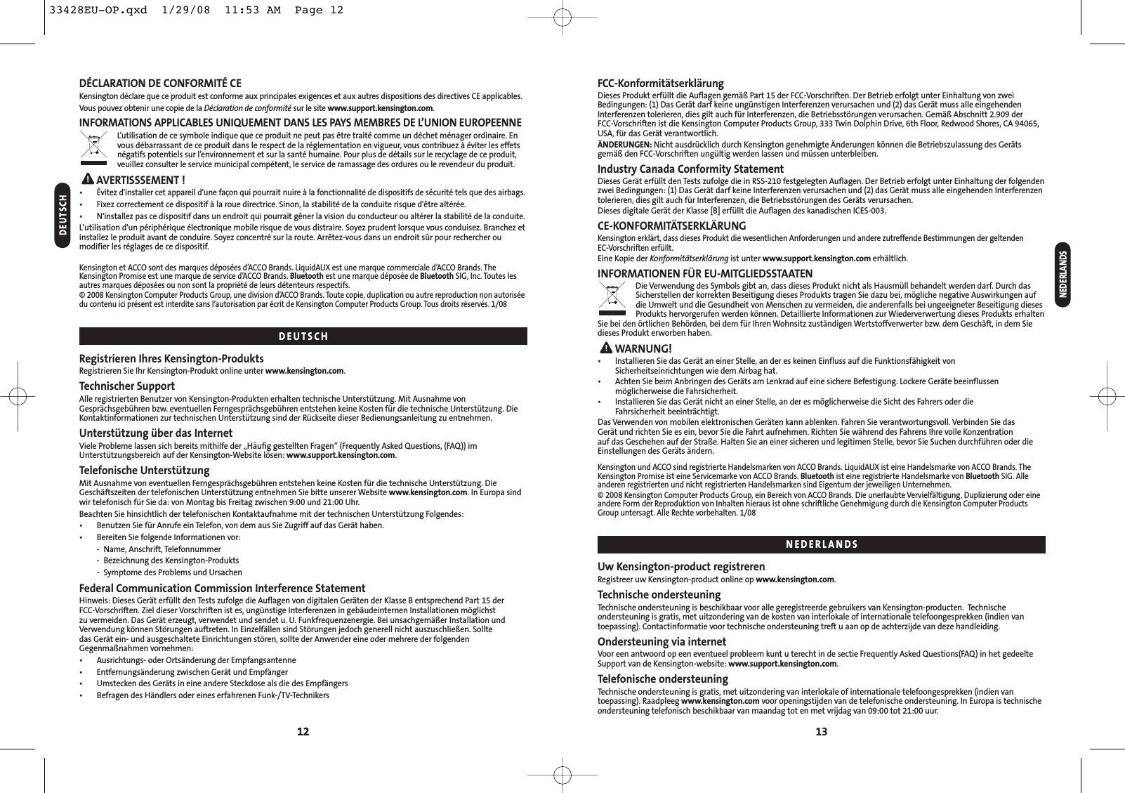 1312FCC-KonformitätserklärungDieses Produkt erfüllt die Auflagen gemäß Part 15 der FCC-Vorschriften. Der Betrieb erfolgt unter Einhaltung von zweiBedingungen: (1) Das Gerät darf keine ungünstigen Interferenzen verursachen und (2) das Gerät muss alle eingehendenInterferenzen tolerieren, dies gilt auch für Interferenzen, die Betriebsstörungen verursachen. Gemäß Abschnitt 2.909 der FCC-Vorschriften ist die Kensington Computer Products Group, 333 Twin Dolphin Drive, 6th Floor, Redwood Shores, CA 94065,USA, für das Gerät verantwortlich.ÄNDERUNGEN: Nicht ausdrücklich durch Kensington genehmigte Änderungen können die Betriebszulassung des Gerätsgemäß den FCC-Vorschriften ungültig werden lassen und müssen unterbleiben.Industry Canada Conformity StatementDieses Gerät erfüllt den Tests zufolge die in RSS-210 festgelegten Auflagen. Der Betrieb erfolgt unter Einhaltung der folgendenzwei Bedingungen: (1) Das Gerät darf keine Interferenzen verursachen und (2) das Gerät muss alle eingehenden Interferenzentolerieren, dies gilt auch für Interferenzen, die Betriebsstörungen des Geräts verursachen.Dieses digitale Gerät der Klasse [B] erfüllt die Auflagen des kanadischen ICES-003.CE-KONFORMITÄTSERKLÄRUNGKensington erklärt, dass dieses Produkt die wesentlichen Anforderungen und andere zutreffende Bestimmungen der geltenden EC-Vorschriften erfüllt.Eine Kopie der Konformitätserklärung ist unter www.support.kensington.com erhältlich.INFORMATIONEN FÜR EU-MITGLIEDSSTAATENDie Verwendung des Symbols gibt an, dass dieses Produkt nicht als Hausmüll behandelt werden darf. Durch dasSicherstellen der korrekten Beseitigung dieses Produkts tragen Sie dazu bei, mögliche negative Auswirkungen aufdie Umwelt und die Gesundheit von Menschen zu vermeiden, die anderenfalls bei ungeeigneter Beseitigung diesesProdukts hervorgerufen werden können. Detaillierte Informationen zur Wiederverwertung dieses Produkts erhaltenSie bei den örtlichen Behörden, bei dem für Ihren Wohnsitz zuständigen Wertstoffverwerter bzw. dem Geschäft, in dem Siedieses Produkt erworben haben.WARNUNG!• Installieren Sie das Gerät an einer Stelle, an der es keinen Einfluss auf die Funktionsfähigkeit vonSicherheitseinrichtungen wie dem Airbag hat.• Achten Sie beim Anbringen des Geräts am Lenkrad auf eine sichere Befestigung. Lockere Geräte beeinflussenmöglicherweise die Fahrsicherheit.• Installieren Sie das Gerät nicht an einer Stelle, an der es möglicherweise die Sicht des Fahrers oder die Fahrsicherheit beeinträchtigt.Das Verwenden von mobilen elektronischen Geräten kann ablenken. Fahren Sie verantwortungsvoll. Verbinden Sie das Gerät und richten Sie es ein, bevor Sie die Fahrt aufnehmen. Richten Sie während des Fahrens Ihre volle Konzentration auf das Geschehen auf der Straße. Halten Sie an einer sicheren und legitimen Stelle, bevor Sie Suchen durchführen oder dieEinstellungen des Geräts ändern.Kensington und ACCO sind registrierte Handelsmarken von ACCO Brands. LiquidAUX ist eine Handelsmarke von ACCO Brands. TheKensington Promise ist eine Servicemarke von ACCO Brands. Bluetooth ist eine registrierte Handelsmarke von Bluetooth SIG. Alleanderen registrierten und nicht registrierten Handelsmarken sind Eigentum der jeweiligen Unternehmen.© 2008 Kensington Computer Products Group, ein Bereich von ACCO Brands. Die unerlaubte Vervielfältigung, Duplizierung oder eineandere Form der Reproduktion von Inhalten hieraus ist ohne schriftliche Genehmigung durch die Kensington Computer ProductsGroup untersagt. Alle Rechte vorbehalten. 1/08Uw Kensington-product registrerenRegistreer uw Kensington-product online op www.kensington.com.Technische ondersteuningTechnische ondersteuning is beschikbaar voor alle geregistreerde gebruikers van Kensington-producten.  Technische ondersteuning is gratis, met uitzondering van de kosten van interlokale of internationale telefoongesprekken (indien vantoepassing). Contactinformatie voor technische ondersteuning treft u aan op de achterzijde van deze handleiding.Ondersteuning via internetVoor een antwoord op een eventueel probleem kunt u terecht in de sectie Frequently Asked Questions(FAQ) in het gedeelteSupport van de Kensington-website: www.support.kensington.com.Telefonische ondersteuningTechnische ondersteuning is gratis, met uitzondering van interlokale of internationale telefoongesprekken (indien vantoepassing). Raadpleeg www.kensington.com voor openingstijden van de telefonische ondersteuning. In Europa is technischeondersteuning telefonisch beschikbaar van maandag tot en met vrijdag van 09:00 tot 21:00 uur.NEDERLANDS12DÉCLARATION DE CONFORMITÉ CEKensington déclare que ce produit est conforme aux principales exigences et aux autres dispositions des directives CE applicables.Vous pouvez obtenir une copie de la Déclaration de conformité sur le site www.support.kensington.com.INFORMATIONS APPLICABLES UNIQUEMENT DANS LES PAYS MEMBRES DE L’UNION EUROPEENNEL’utilisation de ce symbole indique que ce produit ne peut pas être traité comme un déchet ménager ordinaire. Envous débarrassant de ce produit dans le respect de la réglementation en vigueur, vous contribuez à éviter les effetsnégatifs potentiels sur l’environnement et sur la santé humaine. Pour plus de détails sur le recyclage de ce produit,veuillez consulter le service municipal compétent, le service de ramassage des ordures ou le revendeur du produit.AVERTISSSEMENT !•Évitez d&apos;installer cet appareil d&apos;une façon qui pourrait nuire à la fonctionnalité de dispositifs de sécurité tels que des airbags.• Fixez correctement ce dispositif à la roue directrice. Sinon, la stabilité de la conduite risque d&apos;être altérée.•N&apos;installez pas ce dispositif dans un endroit qui pourrait gêner la vision du conducteur ou altérer la stabilité de la conduite.L&apos;utilisation d&apos;un périphérique électronique mobile risque de vous distraire. Soyez prudent lorsque vous conduisez. Branchez etinstallez le produit avant de conduire. Soyez concentré sur la route. Arrêtez-vous dans un endroit sûr pour rechercher oumodifier les réglages de ce dispositif.Kensington et ACCO sont des marques déposées d’ACCO Brands. LiquidAUX est une marque commerciale d’ACCO Brands. TheKensington Promise est une marque de service d’ACCO Brands. Bluetooth est une marque déposée de Bluetooth SIG, Inc. Toutes lesautres marques déposées ou non sont la propriété de leurs détenteurs respectifs.© 2008 Kensington Computer Products Group, une division d’ACCO Brands. Toute copie, duplication ou autre reproduction non autoriséedu contenu ici présent est interdite sans l’autorisation par écrit de Kensington Computer Products Group. Tous droits réservés. 1/08Registrieren Ihres Kensington-ProduktsRegistrieren Sie Ihr Kensington-Produkt online unter www.kensington.com.Technischer SupportAlle registrierten Benutzer von Kensington-Produkten erhalten technische Unterstützung. Mit Ausnahme vonGesprächsgebühren bzw. eventuellen Ferngesprächsgebühren entstehen keine Kosten für die technische Unterstützung. DieKontaktinformationen zur technischen Unterstützung sind der Rückseite dieser Bedienungsanleitung zu entnehmen.Unterstützung über das InternetViele Probleme lassen sich bereits mithilfe der „Häufig gestellten Fragen“ (Frequently Asked Questions, (FAQ)) imUnterstützungsbereich auf der Kensington-Website lösen: www.support.kensington.com.Telefonische UnterstützungMit Ausnahme von eventuellen Ferngesprächsgebühren entstehen keine Kosten für die technische Unterstützung. DieGeschäftszeiten der telefonischen Unterstützung entnehmen Sie bitte unserer Website www.kensington.com. In Europa sindwir telefonisch für Sie da: von Montag bis Freitag zwischen 9:00 und 21:00 Uhr.Beachten Sie hinsichtlich der telefonischen Kontaktaufnahme mit der technischen Unterstützung Folgendes:• Benutzen Sie für Anrufe ein Telefon, von dem aus Sie Zugriff auf das Gerät haben.• Bereiten Sie folgende Informationen vor:- Name, Anschrift, Telefonnummer- Bezeichnung des Kensington-Produkts- Symptome des Problems und UrsachenFederal Communication Commission Interference StatementHinweis: Dieses Gerät erfüllt den Tests zufolge die Auflagen von digitalen Geräten der Klasse B entsprechend Part 15 der FCC-Vorschriften. Ziel dieser Vorschriften ist es, ungünstige Interferenzen in gebäudeinternen Installationen möglichstzu vermeiden. Das Gerät erzeugt, verwendet und sendet u. U. Funkfrequenzenergie. Bei unsachgemäßer Installation undVerwendung können Störungen auftreten. In Einzelfällen sind Störungen jedoch generell nicht auszuschließen. Sollte das Gerät ein- und ausgeschaltete Einrichtungen stören, sollte der Anwender eine oder mehrere der folgendenGegenmaßnahmen vornehmen:•  Ausrichtungs- oder Ortsänderung der Empfangsantenne•  Entfernungsänderung zwischen Gerät und Empfänger•  Umstecken des Geräts in eine andere Steckdose als die des Empfängers•  Befragen des Händlers oder eines erfahrenen Funk-/TV-TechnikersDEUTSCHDEUTSCHNEDERLANDS33428EU-OP.qxd  1/29/08  11:53 AM  Page 12