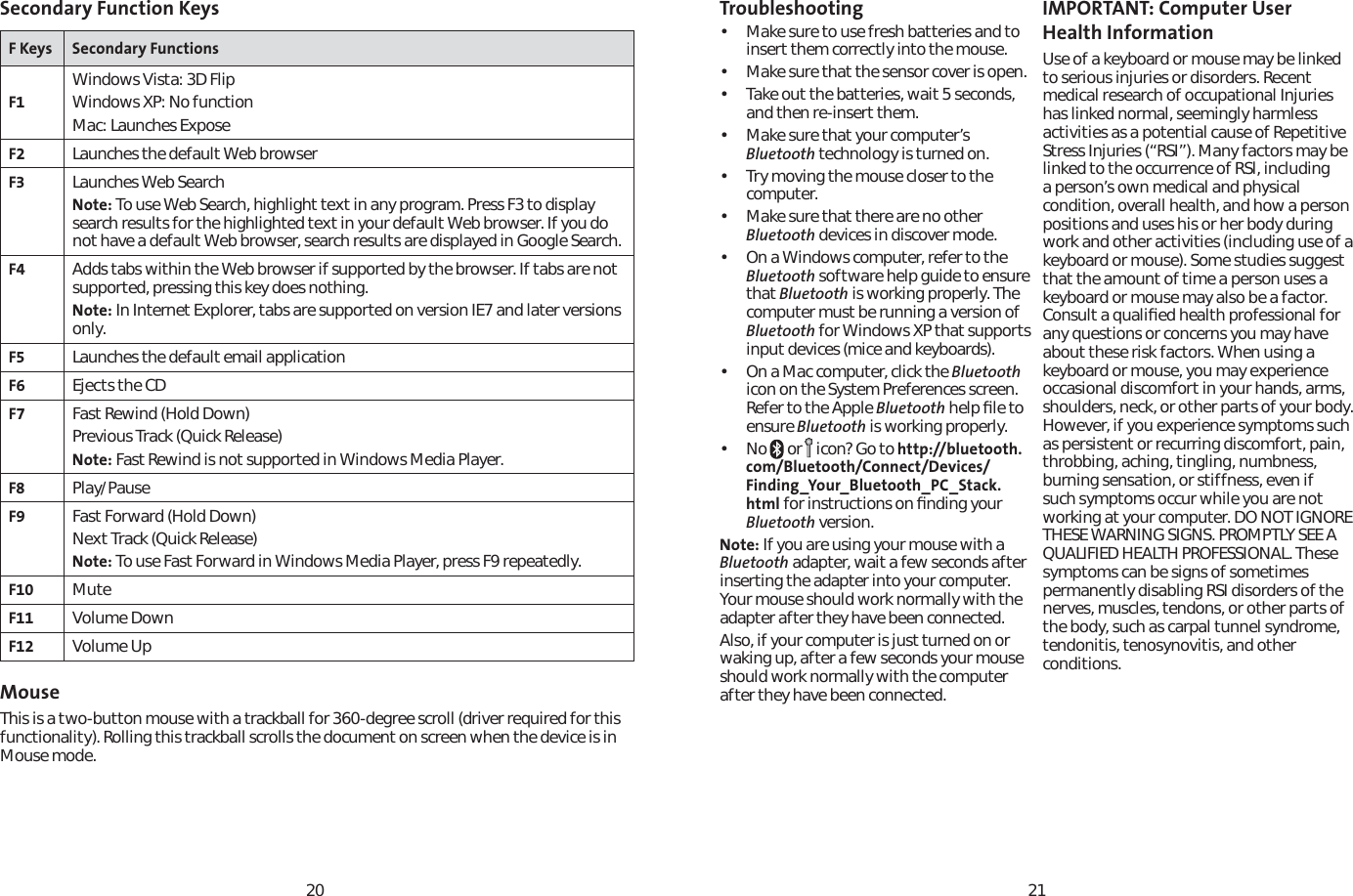 2021Secondary Function KeysF Keys Secondary FunctionsF1Windows Vista: 3D FlipWindows XP: No functionMac: Launches ExposeF2 Launches the default Web browserF3 Launches Web SearchNote: To use Web Search, highlight text in any program. Press F3 to display search results for the highlighted text in your default Web browser. If you do not have a default Web browser, search results are displayed in Google Search.F4 Adds tabs within the Web browser if supported by the browser. If tabs are not supported, pressing this key does nothing.Note: In Internet Explorer, tabs are supported on version IE7 and later versions only.F5 Launches the default email applicationF6 Ejects the CDF7 Fast Rewind (Hold Down)Previous Track (Quick Release)Note: Fast Rewind is not supported in Windows Media Player.F8 Play/PauseF9 Fast Forward (Hold Down)Next Track (Quick Release)Note: To use Fast Forward in Windows Media Player, press F9 repeatedly.F10 MuteF11 Volume DownF12 Volume UpMouseThis is a two-button mouse with a trackball for 360-degree scroll (driver required for this functionality). Rolling this trackball scrolls the document on screen when the device is in Mouse mode.Troubleshooting• Make sure to use fresh batteries and to insert them correctly into the mouse. • Make sure that the sensor cover is open.• Take out the batteries, wait 5 seconds, and then re-insert them.• Make sure that your computer’s Bluetooth technology is turned on.• Try moving the mouse closer to the computer.• Make sure that there are no other Bluetooth devices in discover mode.• On a Windows computer, refer to the Bluetooth software help guide to ensure that Bluetooth is working properly. The computer must be running a version of Bluetooth for Windows XP that supports input devices (mice and keyboards).• On a Mac computer, click the Bluetoothicon on the System Preferences screen. Refer to the Apple Bluetooth help ﬁle to ensure Bluetooth is working properly.•No  or   icon? Go to http://bluetooth.com/Bluetooth/Connect/Devices/Finding_Your_Bluetooth_PC_Stack.html for instructions on ﬁnding your Bluetooth version.Note: If you are using your mouse with a Bluetooth adapter, wait a few seconds after inserting the adapter into your computer. Your mouse should work normally with the adapter after they have been connected.Also, if your computer is just turned on or waking up, after a few seconds your mouse should work normally with the computer after they have been connected.IMPORTANT: Computer User Health InformationUse of a keyboard or mouse may be linked to serious injuries or disorders. Recent medical research of occupational Injuries has linked normal, seemingly harmless activities as a potential cause of Repetitive Stress Injuries (“RSI”). Many factors may be linked to the occurrence of RSl, including a person’s own medical and physical condition, overall health, and how a person positions and uses his or her body during work and other activities (including use of a keyboard or mouse). Some studies suggest that the amount of time a person uses a keyboard or mouse may also be a factor. Consult a qualiﬁed health professional for any questions or concerns you may have about these risk factors. When using a keyboard or mouse, you may experience occasional discomfort in your hands, arms, shoulders, neck, or other parts of your body. However, if you experience symptoms such as persistent or recurring discomfort, pain, throbbing, aching, tingling, numbness, burning sensation, or stiffness, even if such symptoms occur while you are not working at your computer. DO NOT IGNORE THESE WARNING SIGNS. PROMPTLY SEE A QUALIFIED HEALTH PROFESSIONAL. These symptoms can be signs of sometimes permanently disabling RSI disorders of the nerves, muscles, tendons, or other parts of the body, such as carpal tunnel syndrome, tendonitis, tenosynovitis, and other conditions.