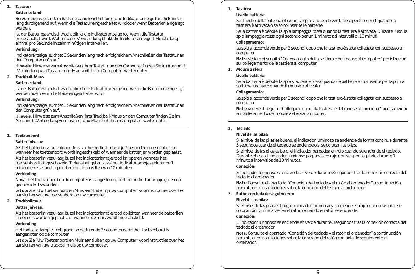 891. TastaturBatteriestand:Bei zufriedenstellendem Batteriestand leuchtet die grüne Indikatoranzeige fünf Sekunden lang durchgehend auf, wenn die Tastatur eingeschaltet wird oder wenn Batterien eingelegt werden.Ist der Batteriestand schwach, blinkt die Indikatoranzeige rot, wenn die Tastatur eingeschaltet wird. Während der Verwendung blinkt die Indikatoranzeige 1 Minute lang einmal pro Sekunde in zehnminütigen Intervallen.Verbindung:Indikatoranzeige leuchtet 3 Sekunden lang nach erfolgreichem Anschließen der Tastatur an den Computer grün auf.Hinweis: Hinweise zum Anschließen Ihrer Tastatur an den Computer ﬁnden Sie im Abschnitt „Verbindung von Tastatur und Maus mit Ihrem Computer“ weiter unten.2. Trackball-MausBatteriestand:Ist der Batteriestand schwach, blinkt die Indikatoranzeige rot, wenn die Batterien eingelegt werden oder wenn die Maus eingeschaltet wird.Verbindung:Indikatoranzeige leuchtet 3 Sekunden lang nach erfolgreichem Anschließen der Tastatur an den Computer grün auf.Hinweis: Hinweise zum Anschließen Ihrer Trackball-Maus an den Computer ﬁnden Sie im Abschnitt „Verbindung von Tastatur und Maus mit Ihrem Computer“ weiter unten. 1. ToetsenbordBatterijniveau:Als het batterijniveau voldoende is, zal het indicatorlampje 5 seconden groen oplichten wanneer het toetsenbord wordt ingeschakeld of wanneer de batterijen worden geplaatst.Als het batterijniveau laag is, zal het indicatorlampje rood knipperen wanneer het toetsenbord is ingeschakeld. Tijdens het gebruik, zal het indicatorlampje gedurende 1 minuut elke seconde oplichten met intervallen van 10 minuten.Verbinding:Nadat het toetsenbord op de computer is aangesloten, licht het indicatorlampje groen op gedurende 3 seconden.Let op: Zie “Uw Toetsenbord en Muis aansluiten op uw Computer” voor instructies over het aansluiten van uw toetsenbord op uw computer.2. TrackballmuisBatterijniveau:Als het batterijniveau laag is, zal het indicatorlampje rood oplichten wanneer de batterijen in de muis worden geplaatst of wanneer de muis wordt ingeschakeld.Verbinding:Het indicatorlampje licht groen op gedurende 3 seconden nadat het toetsenbord is aangesloten op de computer.Let op: Zie “Uw Toetsenbord en Muis aansluiten op uw Computer” voor instructies over het aansluiten van uw trackballmuis op uw computer. 1. TastieraLivello batteria: Se il livello della batteria è buono, la spia si accende verde ﬁsso per 5 secondi quando la tastiera è attivata o se sono inserite le batterie. Se la batteria è debole, la spia lampeggia rossa quando la tastiera è attivata. Durante l’uso, la spia lampeggia rossa ogni secondo per un 1 minuto ad intervalli di 10 minuti. Collegamento: La spia si accende verde per 3 secondi dopo che la tastiera è stata collegata con successo al computer.Nota: Vedere di seguito “Collegamento della tastiera e del mouse al computer” per istruzioni sul collegamento della tastiera al computer.2. Mouse a sferaLivello batteria: Se la batteria è debole, la spia si accende rossa quando le batterie sono inserite per la prima volta nel mouse o quando il mouse è attivato.Collegamento: La spia si accende verde per 3 secondi dopo che la tastiera è stata collegata con successo al computer. Nota: vedere di seguito “Collegamento della tastiera e del mouse al computer” per istruzioni sul collegamento del mouse a sfera al computer. 1. TecladoNivel de las pilas:Si el nivel de las pilas es bueno, el indicador luminoso se enciende de forma continua durante 5 segundos cuando el teclado se enciende o si se colocan las pilas.Si el nivel de las pilas es bajo, el indicador parpadea en rojo cuando se enciende el teclado. Durante el uso, el indicador luminoso parpadea en rojo una vez por segundo durante 1 minuto a intervalos de 10 minutos.Conexión:El indicador luminoso se enciende en verde durante 3 segundos tras la conexión correcta del teclado al ordenador.Nota: Consulte el apartado “Conexión del teclado y el ratón al ordenador” a continuación para obtener instrucciones sobre la conexión del teclado al ordenador.2. Ratón con bola de seguimientoNivel de las pilas:Si el nivel de las pilas es bajo, el indicador luminoso se enciende en rojo cuando las pilas se colocan por primera vez en el ratón o cuando el ratón se enciende.Conexión:El indicador luminoso se enciende en verde durante 3 segundos tras la conexión correcta del teclado al ordenador.Nota: Consulte el apartado “Conexión del teclado y el ratón al ordenador” a continuación para obtener instrucciones sobre la conexión del ratón con bola de seguimiento al ordenador. 