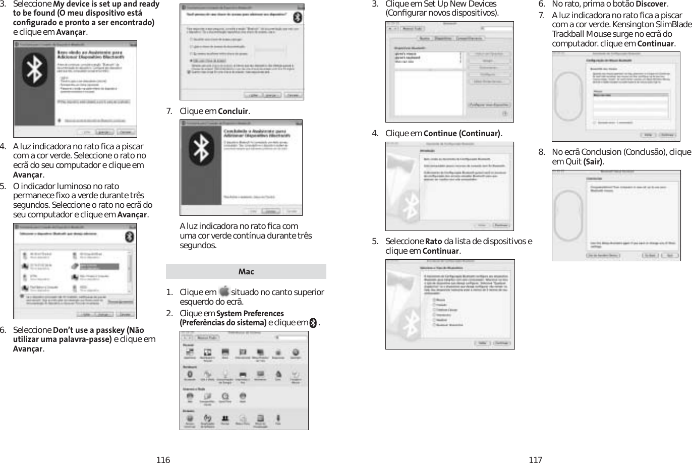 1161173. Seleccione My device is set up and ready to be found (O meu dispositivo está conﬁgurado e pronto a ser encontrado)e clique em Avançar.4. A luz indicadora no rato ﬁca a piscar com a cor verde. Seleccione o rato no ecrã do seu computador e clique em Avançar.5. O indicador luminoso no rato permanece ﬁxo a verde durante três segundos. Seleccione o rato no ecrã do seu computador e clique em Avançar.6. Seleccione Don’t use a passkey (Não utilizar uma palavra-passe) e clique em Avançar.7. Clique em Concluir.A luz indicadora no rato ﬁca com uma cor verde contínua durante três segundos. Mac1. Clique em  situado no canto superior esquerdo do ecrã.2. Clique em System Preferences (Preferências do sistema) e clique em   .3. Clique em Set Up New Devices (Conﬁgurar novos dispositivos).4. Clique em Continue (Continuar).5. Seleccione Rato da lista de dispositivos e clique em Continuar.6.  No rato, prima o botão Discover.7A luz indicadora no rato ﬁca a piscar com a cor verde. Kensington SlimBlade Trackball Mouse surge no ecrã do computador. clique em Continuar.8. No ecrã Conclusion (Conclusão), clique em Quit (Sair).