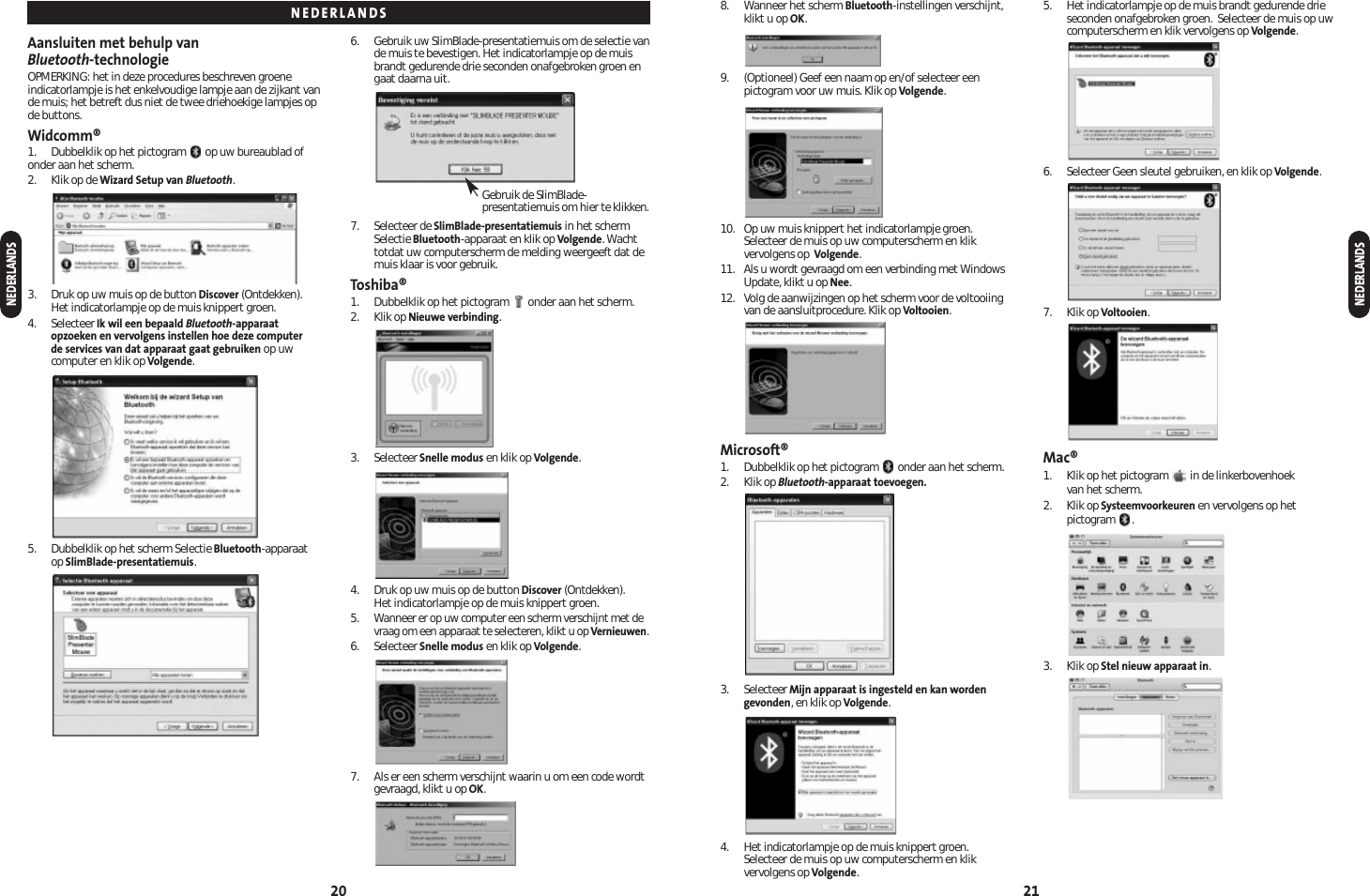 8. Wanneer het scherm Bluetooth-instellingen verschijnt,klikt u op OK.9. (Optioneel) Geef een naam op en/of selecteer eenpictogram voor uw muis. Klik op Volgende.10. Op uw muis knippert het indicatorlampje groen. Selecteer de muis op uw computerscherm en klikvervolgens op  Volgende.11. Als u wordt gevraagd om een verbinding met WindowsUpdate, klikt u op Nee.12. Volg de aanwijzingen op het scherm voor de voltooiingvan de aansluitprocedure. Klik op Voltooien.Microsoft®1. Dubbelklik op het pictogram  onder aan het scherm.2. Klik op Bluetooth-apparaat toevoegen.3. Selecteer Mijn apparaat is ingesteld en kan wordengevonden, en klik op Volgende.4. Het indicatorlampje op de muis knippert groen. Selecteer de muis op uw computerscherm en klikvervolgens op Volgende.5. Het indicatorlampje op de muis brandt gedurende drieseconden onafgebroken groen.  Selecteer de muis op uwcomputerscherm en klik vervolgens op Volgende.6. Selecteer Geen sleutel gebruiken, en klik op Volgende.7. Klik op Voltooien.Mac®1. Klik op het pictogram  in de linkerbovenhoek van het scherm.2. Klik op Systeemvoorkeuren en vervolgens op hetpictogram .3. Klik op Stel nieuw apparaat in.21Aansluiten met behulp van Bluetooth-technologieOPMERKING: het in deze procedures beschreven groeneindicatorlampje is het enkelvoudige lampje aan de zijkant vande muis; het betreft dus niet de twee driehoekige lampjes opde buttons.Widcomm®1. Dubbelklik op het pictogram  op uw bureaublad ofonder aan het scherm.2. Klik op de Wizard Setup van Bluetooth.3. Druk op uw muis op de button Discover (Ontdekken). Het indicatorlampje op de muis knippert groen.4. Selecteer Ik wil een bepaald Bluetooth-apparaatopzoeken en vervolgens instellen hoe deze computer de services van dat apparaat gaat gebruiken op uwcomputer en klik op Volgende.5. Dubbelklik op het scherm Selectie Bluetooth-apparaatop SlimBlade-presentatiemuis.6. Gebruik uw SlimBlade-presentatiemuis om de selectie vande muis te bevestigen. Het indicatorlampje op de muisbrandt gedurende drie seconden onafgebroken groen engaat daarna uit.7. Selecteer de SlimBlade-presentatiemuis in het schermSelectie Bluetooth-apparaat en klik op Volgende. Wachttotdat uw computerscherm de melding weergeeft dat demuis klaar is voor gebruik.Toshiba®1. Dubbelklik op het pictogram  onder aan het scherm.2. Klik op Nieuwe verbinding.3. Selecteer Snelle modus en klik op Volgende.4. Druk op uw muis op de button Discover (Ontdekken). Het indicatorlampje op de muis knippert groen.5.Wanneer er op uw computer een scherm verschijnt met devraag om een apparaat te selecteren, klikt u op Vernieuwen.6. Selecteer Snelle modus en klik op Volgende.7. Als er een scherm verschijnt waarin u om een code wordtgevraagd, klikt u op OK.20NEDERLANDSNEDERLANDSNEDERLANDSGebruik de SlimBlade-presentatiemuis om hier te klikken.