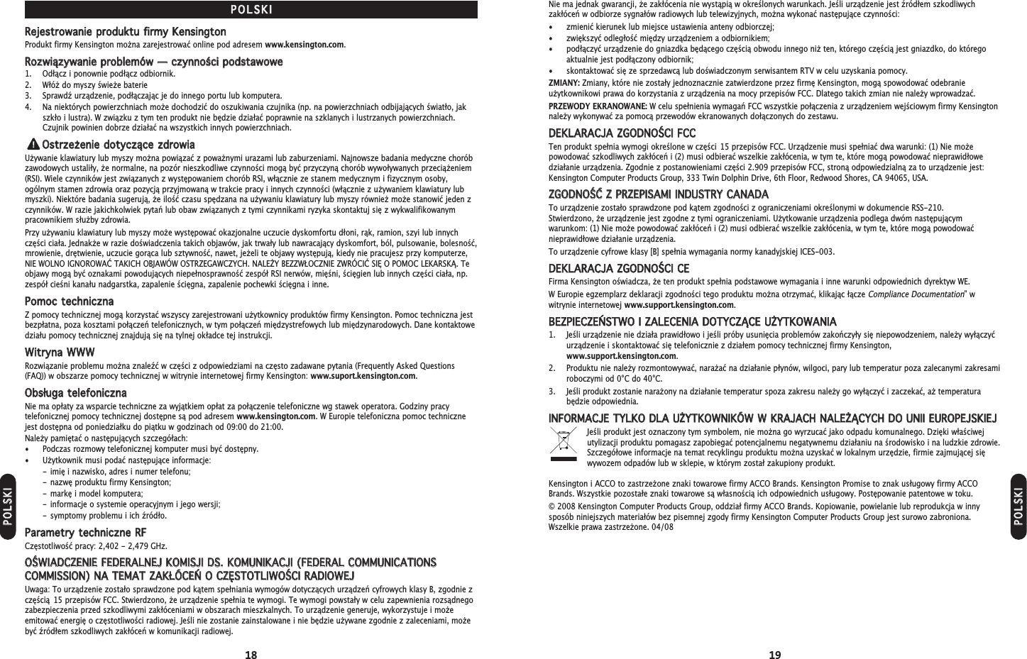 18 19Nie ma jednak gwarancji, e zakłócenia nie wystąpią w określonych warunkach. Jeśli urządzenie jest źródłem szkodliwychzakłóceń w odbiorze sygnałów radiowych lub telewizyjnych, mona wykonać następujące czynności:• zmienić kierunek lub miejsce ustawienia anteny odbiorczej;• zwiększyć odległość między urządzeniem a odbiornikiem;• podłączyć urządzenie do gniazdka będącego częścią obwodu innego ni ten, którego częścią jest gniazdko, do któregoaktualnie jest podłączony odbiornik;• skontaktować się ze sprzedawcą lub doświadczonym serwisantem RTV w celu uzyskania pomocy.ZMIANY: Zmiany, które nie zostały jednoznacznie zatwierdzone przez firmę Kensington, mogą spowodować odebranieuytkownikowi prawa do korzystania z urządzenia na mocy przepisów FCC. Dlatego takich zmian nie naley wprowadzać.PRZEWODY EKRANOWANE: W celu spełnienia wymagań FCC wszystkie połączenia z urządzeniem wejściowym firmy Kensingtonnaley wykonywać za pomocą przewodów ekranowanych dołączonych do zestawu.DDEEKKLLAARRAACCJJAA  ZZGGOODDNNOOŚŚCCII  FFCCCCTen produkt spełnia wymogi określone w części 15 przepisów FCC. Urządzenie musi spełniać dwa warunki: (1) Nie moepowodować szkodliwych zakłóceń i (2) musi odbierać wszelkie zakłócenia, w tym te, które mogą powodować nieprawidłowedziałanie urządzenia. Zgodnie z postanowieniami części 2.909 przepisów FCC, stroną odpowiedzialną za to urządzenie jest:Kensington Computer Products Group, 333 Twin Dolphin Drive, 6th Floor, Redwood Shores, CA 94065, USA.ZZGGOODDNNOOŚŚĆĆ  ZZ  PPRRZZEEPPIISSAAMMII  IINNDDUUSSTTRRYY  CCAANNAADDAATo urządzenie zostało sprawdzone pod kątem zgodności z ograniczeniami określonymi w dokumencie RSS-210. Stwierdzono, e urządzenie jest zgodne z tymi ograniczeniami. Uytkowanie urządzenia podlega dwóm następującymwarunkom: (1) Nie moe powodować zakłóceń i (2) musi odbierać wszelkie zakłócenia, w tym te, które mogą powodowaćnieprawidłowe działanie urządzenia.To urządzenie cyfrowe klasy [B] spełnia wymagania normy kanadyjskiej ICES-003.DDEEKKLLAARRAACCJJAA  ZZGGOODDNNOOŚŚCCII  CCEEFirma Kensington oświadcza, e ten produkt spełnia podstawowe wymagania i inne warunki odpowiednich dyrektyw WE.W Europie egzemplarz deklaracji zgodności tego produktu mona otrzymać, klikając łącze Compliance Documentation” wwitrynie internetowej www.support.kensington.com.BBEEZZPPIIEECCZZEEŃŃSSTTWWOO  II  ZZAALLEECCEENNIIAA  DDOOTTYYCCZZĄĄCCEE  UUŻŻYYTTKKOOWWAANNIIAA1. Jeśli urządzenie nie działa prawidłowo i jeśli próby usunięcia problemów zakończyły się niepowodzeniem, naley wyłączyćurządzenie i skontaktować się telefonicznie z działem pomocy technicznej firmy Kensington,www.support.kensington.com.2. Produktu nie naley rozmontowywać, naraać na działanie płynów, wilgoci, pary lub temperatur poza zalecanymi zakresamiroboczymi od 0°C do 40°C.3. Jeśli produkt zostanie naraony na działanie temperatur spoza zakresu naley go wyłączyć i zaczekać, a temperatura będzie odpowiednia.IINNFFOORRMMAACCJJEE  TTYYLLKKOO  DDLLAA  UUŻŻYYTTKKOOWWNNIIKKÓÓWW  WW  KKRRAAJJAACCHH  NNAALLEEŻŻĄĄCCYYCCHH  DDOO  UUNNIIII  EEUURROOPPEEJJSSKKIIEEJJJeśli produkt jest oznaczony tym symbolem, nie mona go wyrzucać jako odpadu komunalnego. Dzięki właściwejutylizacji produktu pomagasz zapobiegać potencjalnemu negatywnemu działaniu na środowisko i na ludzkie zdrowie.Szczegółowe informacje na temat recyklingu produktu mona uzyskać w lokalnym urzędzie, firmie zajmującej sięwywozem odpadów lub w sklepie, w którym został zakupiony produkt.Kensington i ACCO to zastrzeone znaki towarowe firmy ACCO Brands. Kensington Promise to znak usługowy firmy ACCOBrands. Wszystkie pozostałe znaki towarowe są własnością ich odpowiednich usługowy. Postępowanie patentowe w toku.© 2008 Kensington Computer Products Group, oddział firmy ACCO Brands. Kopiowanie, powielanie lub reprodukcja w innysposób niniejszych materiałów bez pisemnej zgody firmy Kensington Computer Products Group jest surowo zabroniona.Wszelkie prawa zastrzeone. 04/08PPOOLLSSKKIIRReejjeessttrroowwaanniiee  pprroodduukkttuu  ffiirrmmyy  KKeennssiinnggttoonnProdukt firmy Kensington mona zarejestrować online pod adresem www.kensington.com.RRoozzwwiiąązzyywwaanniiee  pprroobblleemmóóww  ——  cczzyynnnnoośśccii  ppooddssttaawwoowwee1. Odłącz i ponownie podłącz odbiornik.2. Włó do myszy świee baterie3. Sprawdź urządzenie, podłączając je do innego portu lub komputera.4. Na niektórych powierzchniach moe dochodzić do oszukiwania czujnika (np. na powierzchniach odbijających światło, jakszkło i lustra). W związku z tym ten produkt nie będzie działać poprawnie na szklanych i lustrzanych powierzchniach.Czujnik powinien dobrze działać na wszystkich innych powierzchniach.OOssttrrzzeeżżeenniiee  ddoottyycczząąccee  zzddrroowwiiaaUywanie klawiatury lub myszy mona powiązać z powanymi urazami lub zaburzeniami. Najnowsze badania medyczne choróbzawodowych ustaliły, e normalne, na pozór nieszkodliwe czynności mogą być przyczyną chorób wywoływanych przeciąeniem(RSI). Wiele czynników jest związanych z występowaniem chorób RSI, włącznie ze stanem medycznym i fizycznym osoby,ogólnym stamen zdrowia oraz pozycją przyjmowaną w trakcie pracy i innych czynności (włącznie z uywaniem klawiatury lubmyszki). Niektóre badania sugerują, e ilość czasu spędzana na uywaniu klawiatury lub myszy równie moe stanowić jeden zczynników. W razie jakichkolwiek pytań lub obaw związanych z tymi czynnikami ryzyka skontaktuj się z wykwalifikowanympracownikiem słuby zdrowia.Przy uywaniu klawiatury lub myszy moe występować okazjonalne uczucie dyskomfortu dłoni, rąk, ramion, szyi lub innychczęści ciała. Jednake w razie doświadczenia takich objawów, jak trwały lub nawracający dyskomfort, ból, pulsowanie, bolesność,mrowienie, drętwienie, uczucie gorąca lub sztywność, nawet, jeeli te objawy występują, kiedy nie pracujesz przy komputerze,NIE WOLNO IGNOROWAĆ TAKICH OBJAWÓW OSTRZEGAWCZYCH. NALEY BEZZWŁOCZNIE ZWRÓCIĆ SIĘ O POMOC LEKARSKĄ. Teobjawy mogą być oznakami powodujących niepełnosprawność zespół RSI nerwów, mięśni, ścięgien lub innych części ciała, np.zespół cieśni kanału nadgarstka, zapalenie ścięgna, zapalenie pochewki ścięgna i inne.PPoommoocc  tteecchhnniicczznnaaZ pomocy technicznej mogą korzystać wszyscy zarejestrowani uytkownicy produktów firmy Kensington. Pomoc techniczna jestbezpłatna, poza kosztami połączeń telefonicznych, w tym połączeń międzystrefowych lub międzynarodowych. Dane kontaktowedziału pomocy technicznej znajdują się na tylnej okładce tej instrukcji.WWiittrryynnaa  WWWWWWRozwiązanie problemu mona znaleźć w części z odpowiedziami na często zadawane pytania (Frequently Asked Questions(FAQ)) w obszarze pomocy technicznej w witrynie internetowej firmy Kensington: www.suport.kensington.com.OObbssłłuuggaa  tteelleeffoonniicczznnaaNie ma opłaty za wsparcie techniczne za wyjątkiem opłat za połączenie telefoniczne wg stawek operatora. Godziny pracytelefonicznej pomocy technicznej dostępne są pod adresem www.kensington.com. W Europie telefoniczna pomoc technicznejest dostępna od poniedziałku do piątku w godzinach od 09:00 do 21:00.Naley pamiętać o następujących szczegółach:• Podczas rozmowy telefonicznej komputer musi być dostępny.• Uytkownik musi podać następujące informacje:- imię i nazwisko, adres i numer telefonu;- nazwę produktu firmy Kensington;- markę i model komputera;- informacje o systemie operacyjnym i jego wersji;- symptomy problemu i ich źródło.PPaarraammeettrryy  tteecchhnniicczznnee  RRFFCzęstotliwość pracy: 2,402 - 2,479 GHz.OOŚŚWWIIAADDCCZZEENNIIEE  FFEEDDEERRAALLNNEEJJ  KKOOMMIISSJJII  DDSS..  KKOOMMUUNNIIKKAACCJJII  ((FFEEDDEERRAALL  CCOOMMMMUUNNIICCAATTIIOONNSSCCOOMMMMIISSSSIIOONN))  NNAA  TTEEMMAATT  ZZAAKKŁŁÓÓCCEEŃŃ  OO  CCZZĘĘSSTTOOTTLLIIWWOOŚŚCCII  RRAADDIIOOWWEEJJUwaga: To urządzenie zostało sprawdzone pod kątem spełniania wymogów dotyczących urządzeń cyfrowych klasy B, zgodnie zczęścią 15 przepisów FCC. Stwierdzono, e urządzenie spełnia te wymogi. Te wymogi powstały w celu zapewnienia rozsądnegozabezpieczenia przed szkodliwymi zakłóceniami w obszarach mieszkalnych. To urządzenie generuje, wykorzystuje i moeemitować energię o częstotliwości radiowej. Jeśli nie zostanie zainstalowane i nie będzie uywane zgodnie z zaleceniami, moebyć źródłem szkodliwych zakłóceń w komunikacji radiowej.PPOOLLSSKKIIPPOOLLSSKKII