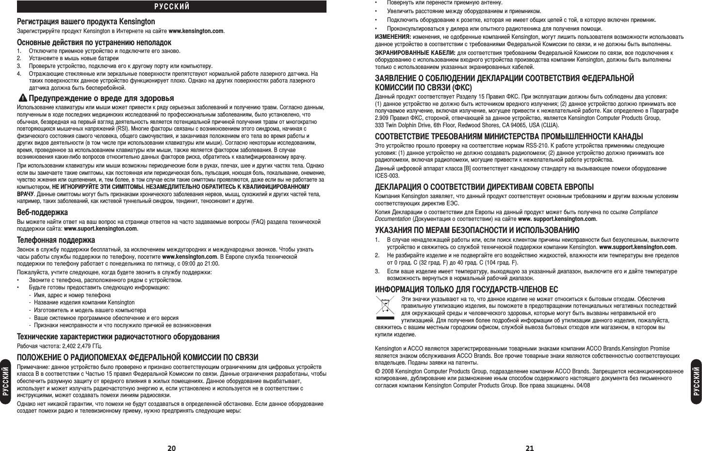 20 21• овернуть или перенести приемную антенну.• Увеличить расстояние между оборудованием и приемником.• одключить оборудование к розетке, которая не имеет общих цепей с той, в которую включен приемник.• роконсультироваться у дилера или опытного радиотехника для получения помощи.Я: изменения, не одобренные компанией Kensington, могут лишить пользователя возможности использоватьданное устройство в соответствии с требованиями едеральной омиссии по связи, и не должны быть выполнены.ЭАОА А: для соответствия требованиям едеральной омиссии по связи, все подключения коборудованию с использованием входного устройства производства компании Kensington, должны быть выполненытолько с использованием указанных экранированных кабелей.АЯ О ОЮ АА ООЯ АЬО О О Я ()анный продукт соответствует азделу 15 равил . ри эксплуатации должны быть соблюдены два условия: (1) данное устройство не должно быть источником вредного излучения; (2) данное устройство должно принимать всеполучаемое излучение, включая излучение, могущее привести к нежелательной работе. ак определено в араграфе2.909 равил , стороной, отвечающей за данное устройство, является Kensington Computer Products Group, 333 Twin Dolphin Drive, 6th Floor, Redwood Shores, CA 94065, USA (А).ОО ОАЯ А ОО ААЭто устройство прошло проверку на соответствие нормам RSS-210.  работе устройства применимы следующиеусловия: (1) данное устройство не должно создавать радиопомехи; (2) данное устройство должно принимать всерадиопомехи, включая радиопомехи, могущие привести к нежелательной работе устройства. анный цифровой аппарат класса [B] соответствует канадскому стандарту на вызывающее помехи оборудование ICES-003.ААЯ О ОО А ОА Оомпания Kensington заявляет, что данный продукт соответствует основным требованиям и другим важным условиямсоответствующих директив Э.опия екларации о соответствии для вропы на данный продукт может быть получена по ссылке ComplianceDocumentation (окументация о соответствии) на сайте www. support.kensington.com.УААЯ О А ОАО  ОЬОАЮ1.  случае ненадлежащей работы или, если поиск клиентом причины неисправности был безуспешным, выключитеустройство и свяжитесь со службой технической поддержки компании Kensington. www.support.kensington.com.2. е разбирайте изделие и не подвергайте его воздействию жидкостей, влажности или температуры вне пределовот 0 град. C (32 град. F) до 40 град. C (104 град. F).3. сли ваше изделие имеет температуру, выходящую за указанный диапазон, выключите его и дайте температуревозможность вернуться в нормальный рабочий диапазон.ОАЯ ОЬО Я ОУА-О Эти значки указывают на то, что данное изделие не может относиться к бытовым отходам. Обеспечивправильную утилизацию изделия, вы поможете в предотвращении потенциальных негативных последствийдля окружающей среды и человеческого здоровья, которые могут быть вызваны неправильной егоутилизацией. ля получения более подробной информации об утилизации данного изделия, пожалуйста,свяжитесь с вашим местным городским офисом, службой вывоза бытовых отходов или магазином, в котором вы купили изделие.Kensington и ACCO являются зарегистрированными товарными знаками компании ACCO Brands.Kensington Promiseявляется знаком обслуживания ACCO Brands. се прочие товарные знаки являются собственностью соответствующихвладельцев. оданы заявки на патенты.© 2008 Kensington Computer Products Group, подразделение компании ACCO Brands. апрещается несанкционированноекопирование, дублирование или размножение иным способом содержимого настоящего документа без письменногосогласия компании Kensington Computer Products Group. се права защищены. 04/08Уегистрация вашего продукта Kensingtonарегистрируйте продукт Kensington в нтернете на сайте www.kensington.com.Основные действия по устранению неполадок1. Отключите приемное устройство и подключите его заново.2. Установите в мышь новые батареи3. роверьте устройство, подключив его к другому порту или компьютеру.4. Отражающие стеклянные или зеркальные поверхности препятствуют нормальной работе лазерного датчика. атаких поверхностях данное устройство функционирует плохо. Однако на других поверхностях работа лазерногодатчика должна быть бесперебойной.редупреждение о вреде для здоровьяспользование клавиатуры или мыши может привести к ряду серьезных заболеваний и получению травм. огласно данным,полученным в ходе последних медицинских исследований по профессиональным заболеваниям, было установлено, чтообычная, безвредная на первый взгляд деятельность является потенциальной причиной получения травм от многократноповторяющихся мышечных напряжений (RSI). ногие факторы связаны с возникновением этого синдрома, начиная сфизического состояния самого человека, общего самочувствия, и заканчивая положением его тела во время работы идругих видов деятельности (в том числе при использовании клавиатуры или мыши). огласно некоторым исследованиям,время, проведенное за использованием клавиатуры или мыши, также является фактором заболевания.  случаевозникновения каких-либо вопросов относительно данных факторов риска, обратитесь к квалифицированному врачу.ри использовании клавиатуры или мыши возможны периодические боли в руках, плечах, шее и других частях тела. Однакоесли вы замечаете такие симптомы, как постоянная или периодическая боль, пульсация, ноющая боль, покалывание, онемение,чувство жжения или оцепенения, и, тем более, в том случае если такие симптомы проявляются, даже если вы не работаете закомпьютером,  ОУ Э О. АЬО ОАЬ  АОАОУАУ. анные симптомы могут быть признаками хронического заболевания нервов, мышц, сухожилий и других частей тела,например, таких заболеваний, как кистевой туннельный синдром, тендинит, теносиновит и другие.еб-поддержкаы можете найти ответ на ваш вопрос на странице ответов на часто задаваемые вопросы (FAQ) раздела техническойподдержки сайта: www.suport.kensington.com.елефонная поддержка3вонок в службу поддержки бесплатный, за исключением междугородних и международных звонков. тобы узнатьчасы работы службы поддержки по телефону, посетите www.kensington.com.  вропе служба техническойподдержки по телефону работает с понедельника по пятницу, с 09:00 до 21:00.ожалуйста, учтите следующее, когда будете звонить в службу поддержки:• воните с телефона, расположенного рядом с устройством.• удьте готовы предоставить следующую информацию:- мя, адрес и номер телефона- азвание изделия компании Kensington- зготовитель и модель вашего компьютера- аше системное программное обеспечение и его версия- ризнаки неисправности и что послужило причиой ее возникновенияехнические характеристики радиочастотного оборудованияабочая частота: 2,402 2,479 ц.ОО О АООА АЬО О О Яримечание: данное устройство было проверено и признано соответствующим ограничениям для цифровых устройствкласса B в соответствии с астью 15 правил едеральной омиссии по связи. анные ограничения разработаны, чтобыобеспечить разумную защиту от вредного влияния в жилых помещениях. анное оборудование вырабатывает,использует и может излучать радиочастотную энергию и, если установлено и используется не в соответствии синструкциями, может создавать помехи линиям радиосвязи.Однако нет никакой гарантии, что помехи не будут создаваться в определенной обстановке. сли данное оборудованиесоздает помехи радио и телевизионному приему, нужно предпринять следующие меры:УУ