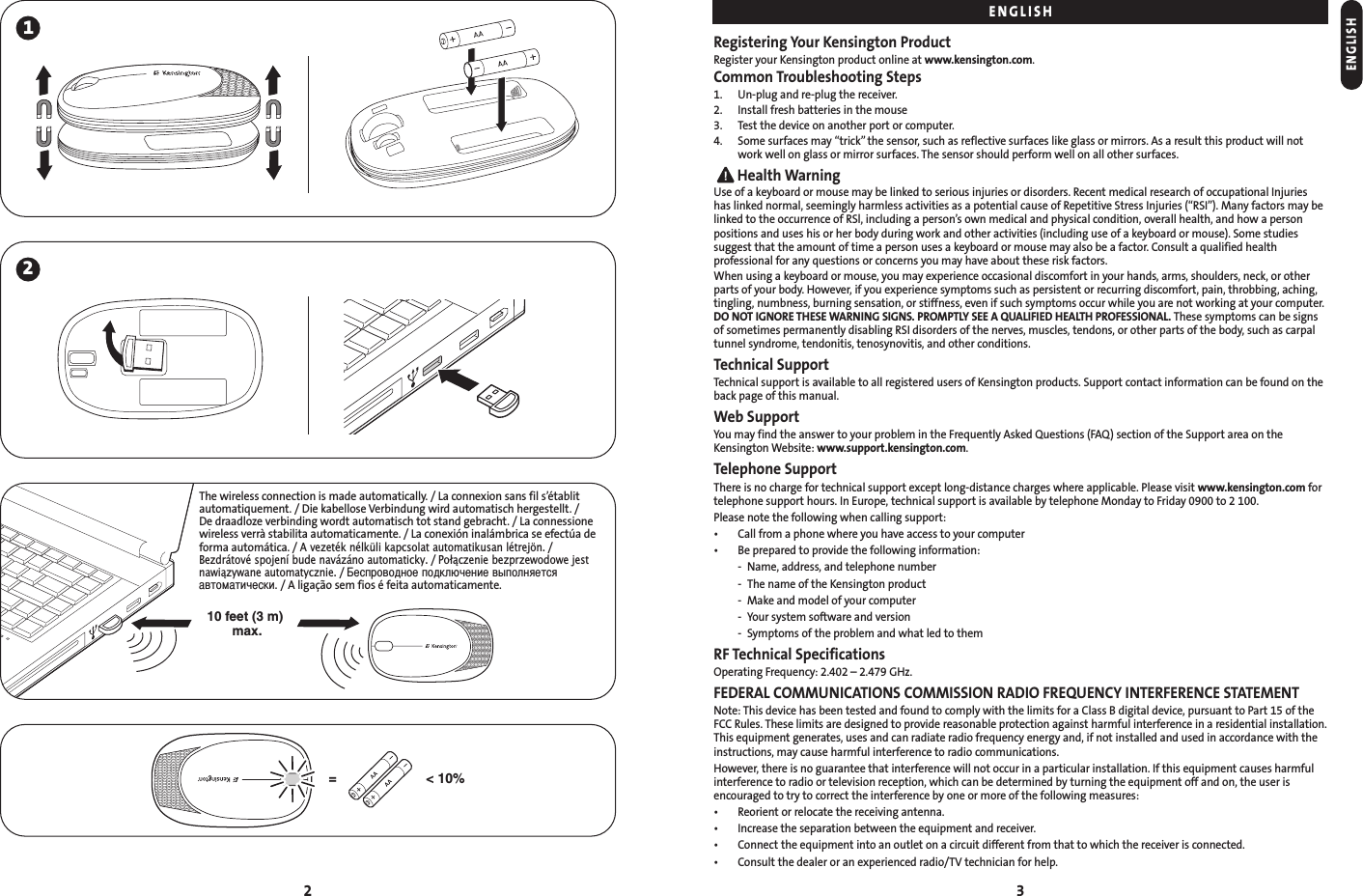 2 31210 feet (3 m) max.The wireless connection is made automatically. / La connexion sans fil s’établitautomatiquement. / Die kabellose Verbindung wird automatisch hergestellt. / De draadloze verbinding wordt automatisch tot stand gebracht. / La connessionewireless verrà stabilita automaticamente. / La conexión inalámbrica se efectúa deforma automática. / A vezeték nélküli kapcsolat automatikusan létrejön./Bezdrátové spojení bude navázáno automaticky./ Połączenie bezprzewodowe jestnawiązywane automatycznie./ еспроводное подключение выполняетсяавтоматически./ A ligação sem fios é feita automaticamente.&lt; 10%=ENGLISHRegistering Your Kensington ProductRegister your Kensington product online at www.kensington.com.Common Troubleshooting Steps1. Un-plug and re-plug the receiver.2. Install fresh batteries in the mouse3. Test the device on another port or computer.4. Some surfaces may “trick” the sensor, such as reflective surfaces like glass or mirrors. As a result this product will notwork well on glass or mirror surfaces. The sensor should perform well on all other surfaces.Health WarningUse of a keyboard or mouse may be linked to serious injuries or disorders. Recent medical research of occupational Injuries has linked normal, seemingly harmless activities as a potential cause of Repetitive Stress Injuries (“RSI”). Many factors may belinked to the occurrence of RSl, including a person’s own medical and physical condition, overall health, and how a personpositions and uses his or her body during work and other activities (including use of a keyboard or mouse). Some studiessuggest that the amount of time a person uses a keyboard or mouse may also be a factor. Consult a qualified healthprofessional for any questions or concerns you may have about these risk factors.When using a keyboard or mouse, you may experience occasional discomfort in your hands, arms, shoulders, neck, or otherparts of your body. However, if you experience symptoms such as persistent or recurring discomfort, pain, throbbing, aching,tingling, numbness, burning sensation, or stiffness, even if such symptoms occur while you are not working at your computer.DO NOT IGNORE THESE WARNING SIGNS. PROMPTLY SEE A QUALIFIED HEALTH PROFESSIONAL. These symptoms can be signsof sometimes permanently disabling RSI disorders of the nerves, muscles, tendons, or other parts of the body, such as carpaltunnel syndrome, tendonitis, tenosynovitis, and other conditions.Technical SupportTechnical support is available to all registered users of Kensington products. Support contact information can be found on theback page of this manual.Web SupportYou may find the answer to your problem in the Frequently Asked Questions (FAQ) section of the Support area on theKensington Website: www.support.kensington.com.Telephone SupportThere is no charge for technical support except long-distance charges where applicable. Please visit www.kensington.com fortelephone support hours. In Europe, technical support is available by telephone Monday to Friday 0900 to 2 100.Please note the following when calling support:• Call from a phone where you have access to your computer• Be prepared to provide the following information:- Name, address, and telephone number- The name of the Kensington product- Make and model of your computer- Your system software and version- Symptoms of the problem and what led to themRF Technical SpecificationsOperating Frequency: 2.402 – 2.479 GHz.FEDERAL COMMUNICATIONS COMMISSION RADIO FREQUENCY INTERFERENCE STATEMENTNote: This device has been tested and found to comply with the limits for a Class B digital device, pursuant to Part 15 of the FCC Rules. These limits are designed to provide reasonable protection against harmful interference in a residential installation. This equipment generates, uses and can radiate radio frequency energy and, if not installed and used in accordance with theinstructions, may cause harmful interference to radio communications.However, there is no guarantee that interference will not occur in a particular installation. If this equipment causes harmfulinterference to radio or television reception, which can be determined by turning the equipment off and on, the user isencouraged to try to correct the interference by one or more of the following measures:• Reorient or relocate the receiving antenna.• Increase the separation between the equipment and receiver.• Connect the equipment into an outlet on a circuit different from that to which the receiver is connected.• Consult the dealer or an experienced radio/TV technician for help.ENGLISH