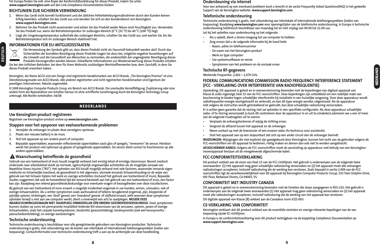 8 9NEDERLANDSOndersteuning via internetVoor een antwoord op een eventueel probleem kunt u terecht in de sectie Frequently Asked Questions(FAQ) in het gedeelteSupport van de Kensington-website: www.support.kensington.com.Telefonische ondersteuningTechnische ondersteuning is gratis, met uitzondering van interlokale of internationale telefoongesprekken (indien vantoepassing). Raadpleeg www.kensington.com voor openingstijden van de telefonische ondersteuning. In Europa is technischeondersteuning telefonisch beschikbaar van maandag tot en met vrijdag van 09:00 tot 21:00 uur.Let bij het opbellen naar ondersteuning op het volgende:• Als u opbelt, dient u tevens toegang tot uw computer te hebben• Zorg ervoor dat u de volgende informatie bij de hand hebt:- Naam, adres en telefoonnummer- De naam van het Kensington-product- Merk en type computer- Uw systeemsoftware en versie- Symptomen van het probleem en de oorzaak ervanTechnische RF-gegevensWerkende Frequentie: 2,402 – 2,479 GHz.FEDERAL COMMUNICATIONS COMMISSION RADIO FREQUENCY INTERFERENCE STATEMENT (FCC - VERKLARING OVER INTERFERENTIE VAN RADIOFREQUENTIE)Opmerking: Dit apparaat is getest en in overeenstemming bevonden met de beperkingen van digitaal apparaat van Klasse B, zulks ingevolge Deel 15 van de FCC-voorschriften. Deze beperkingen zijn ontwikkeld om een redelijke mate vanbescherming te bieden tegen schadelijke interferentie bij installatie in een huiselijke omgeving. Door deze apparatuur wordtradiofrequentie-energie voortgebracht en verbruikt, en kan dit type energie worden uitgestraald. Als de apparatuur niet volgens de instructies wordt geïnstalleerd en gebruikt, kan deze schadelijke radiostoring veroorzaken.Er is echter geen garantie dat de storing niet zal optreden in een specifieke configuratie. Als deze apparatuur schadelijke radio- of tv-storing veroorzaakt (u kunt dit controleren door de apparatuur in en uit te schakelen) adviseren we u een of meervan de volgende maatregelen uit te voeren:• Verplaats de ontvangstantenne of wijzig de richting ervan.• Vergroot de afstand tussen het apparaat en de ontvanger.• Neem contact op met de leverancier of een ervaren radio-/tv-technicus voor assistentie.• Sluit het apparaat aan op een stopcontact dat zich op een ander circuit dan de ontvanger bevindt.WIJZIGINGEN: Wijzigingen die niet expliciet zijn goedgekeurd door Kensington, kunnen het recht van de gebruiker volgens deFCC-voorschriften om dit apparaat te bedienen, nietig maken en dienen dan ook niet te worden aangebracht.AFGESCHERMDE KABELS: Volgens de FCC-voorschriften moet de aansluiting op apparatuur met behulp van een Kensington-invoerapparaat bestaan uit de meegeleverde afgeschermde kabel.FCC-CONFORMITEITSVERKLARINGDit product voldoet aan de eisen van Deel 15 van de FCC-richtlijnen. Het gebruik is onderworpen aan de volgende tweevoorwaarden: (1) Het apparaat mag geen schadelijke radiostoring veroorzaken en (2) het apparaat moet alle ontvangenradiostoringen accepteren, inclusief radiostoring die de werking kan verstoren. Zoals bepaald in sectie 2.909 van de FCC-voorschriften ligt de verantwoordelijkheid voor dit apparaat bij Kensington Computer Products Group, 333 Twin Dolphin Drive,6th Floor, Redwood Shores, CA 94065, VS.CONFORMITEIT MET INDUSTRY CANADADit apparaat is getest en in overeenstemming bevonden met de limieten die staan aangegeven in RSS-210. Het gebruik isonderworpen aan de volgende twee voorwaarden:(1) Het apparaat mag geen radiostoring veroorzaken en (2) het apparaatmoet alle radiostoringen accepteren, inclusief radiostoring die de werking van het apparaat kan verstoren.Dit digitale apparaat van Klasse [B] voldoet aan de Canadese norm ICES-003.CE-VERKLARING VAN CONFORMITEITKensington verklaart dat dit product voldoet aan de essentiële vereisten en overige relevante bepalingen van de vantoepassing zijnde EC-richtlijnen. In Europa is de conformiteitsverklaring voor dit product verkrijgbaar via de koppeling Compliance Documentation opwww.support.kensington.com.Für Europa finden Sie evtl. eine Kopie der Konformitätserklärung für dieses Produkt, indem Sie unterwww.support.kensington.com auf den Link Compliance Documentation klicken.RICHTLINIEN ZUR SICHEREN VERWENDUNG1. Wenn das Gerät nicht korrekt funktioniert und die üblichen Fehlerbehebungsmaßnahmen durch den Kunden keinenErfolg bewirken, schalten Sie das Gerät aus und wenden Sie sich an den Kundendienst von Kensington.www.support.kensington.com.2. Nehmen Sie das Produkt nicht auseinander und setzen Sie das Produkt weder Nässe noch Feuchtigkeit aus. VerwendenSie das Produkt nur, wenn die Betriebstemperatur im zulässigen Bereich (0 °C (32 °F) bis 40 °C (104 °F)) liegt.3. Liegt die Umgebungstemperatur außerhalb des zulässigen Bereichs, schalten Sie das Gerät aus und warten Sie, bis dieBetriebstemperatur sich im zulässigen Bereich stabilisiert hat.INFORMATIONEN FÜR EU-MITGLIEDSSTAATENDie Verwendung des Symbols gibt an, dass dieses Produkt nicht als Hausmüll behandelt werden darf. Durch dasSicherstellen der korrekten Beseitigung dieses Produkts tragen Sie dazu bei, mögliche negative Auswirkungen aufdie Umwelt und die Gesundheit von Menschen zu vermeiden, die anderenfalls bei ungeeigneter Beseitigung diesesProdukts hervorgerufen werden können. Detaillierte Informationen zur Wiederverwertung dieses Produkts erhaltenSie bei den örtlichen Behörden, bei dem für Ihren Wohnsitz zuständigen Wertstoffverwerter bzw. dem Geschäft, in dem Siedieses Produkt erworben haben.Kensington, der Name ACCO und sein Design sind registrierte Handelsmarken von ACCO Brands. „The Kensington Promise“ ist eineDienstleistungsmarke von ACCO Brands. Alle anderen registrierten und nicht registrierten Handelsmarken sind Eigentum derjeweiligen Unternehmen. Patente angemeldet.© 2008 Kensington Computer Products Group, ein Bereich von ACCO Brands. Die unerlaubte Vervielfältigung, Duplizierung oder eineandere Form der Reproduktion von Inhalten hieraus ist ohne schriftliche Genehmigung durch die Kensington Technology Groupuntersagt. Alle Rechte vorbehalten. 04/08Uw Kensington-product registrerenRegistreer uw Kensington-product online op www.kensington.com.Stappen voor het opsporen van veelvoorkomende problemen1. Verwijder de ontvanger en plaats deze vervolgens opnieuw.2. Plaats een nieuwe batterij in de muis.3. Test het apparaat op een andere poort of computer.4. Bepaalde oppervlakken, waaronder reflecterende oppervlakken zoals glas of spiegels, “verwarren” de sensor. Hierdoorwerkt het product niet optimaal op glazen of spiegelende oppervlakken. De sensor dient correct te functioneren op alleandere oppervlakken.Waarschuwing betreffende de gezondheidGebruik van een toetsenbord of muis houdt mogelijk verband met ernstig letsel of ernstige stoornissen. Recent medischonderzoek naar arbeidsletsel duidt op normale, ogenschijnlijk ongevaarlijke activiteiten als de mogelijke oorzaak vanRepetitive Stress Injuries (“RSI”). Het optreden van RSI houdt mogelijk verband met vele factoren, waaronder iemands eigenmedische en lichamelijke toestand, de gezondheid in het algemeen, alsmede iemands lichaamshouding en de wijze vangebruik van het lichaam tijdens het werk en overige activiteiten (inclusief het gebruik van toetsenbord of muis). Bepaaldestudies suggereren dat ook de hoeveelheid tijd die iemand besteedt aan het gebruik van een toetsenbord of muis, een factorkan zijn. Raadpleeg een erkend gezondheidsdeskundige voor eventuele vragen of bezorgdheden over deze risicofactoren.Bij gebruik van een toetsenbord of muis ervaart u mogelijk incidenteel ongemak in uw handen, armen, schouders, nek ofoverige lichaamsdelen. Als u echter symptomen zoals aanhoudend of telkens terugkerend ongemak, pijn, kloppende ofpijnlijke spieren, tintelingen, een ‘doof’ gevoel, een ‘brandend’gevoel, of stijfheid ervaart, zelfs wanneer deze symptomenoptreden terwijl u niet aan uw computer werkt, dient u onverwijld een arts te raadplegen. NEGEER DEZEWAARSCHUWINGSSIGNALEN NIET. RAADPLEEG ONMIDDELLIJK EEN ERKEND GEZONDHEIDSDESKUNDIGE. Deze symptomenkunnen duiden op soms tot permanente invaliditeit leidende RSI-stoornissen van de zenuwen, spieren, pezen of overigelichaamsdelen, zoals het carpale-tunnelsyndroom, tendonitis (peesontsteking), tendosynovitis (ook wel tenosynovitis -peesschedeontsteking), en overige aandoeningen.Technische ondersteuningTechnische ondersteuning is beschikbaar voor alle geregistreerde gebruikers van Kensington-producten. Technischeondersteuning is gratis, met uitzondering van de kosten van interlokale of internationale telefoongesprekken (indien vantoepassing). Contactinformatie voor technische ondersteuning treft u aan op de achterzijde van deze handleiding.DEUTSCHNEDERLANDS