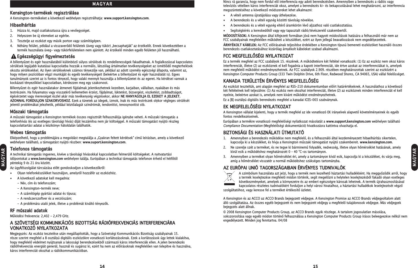 14 15Nincs rá garancia, hogy nem fordul elő interferencia egy adott berendezésben. Amennyiben a berendezés a rádiós vagytelevíziós vételben káros interferenciát okoz, amelyet a berendezés ki- és bekapcsolásával lehet meghatározni, az interferenciamegszüntetéséhez a következő módszereket lehet alkalmazni:• A vételi antenna újratájolása vagy áthelyezése.• A berendezés és a vételi egység közötti távolság növelése.• A berendezés és a vételi egység eltérő áramkörön lévő aljzathoz való csatlakoztatása.• Segítségkérés a kereskedőtől vagy egy tapasztalt rádió/tévészerelő szakembertől.MÓDOSÍTÁSOK: A Kensington által kifejezett formában jóvá nem hagyott módosítások hatására a felhasználó már nem az FCC szabályainak megfelelően működteti a készüléket, ezért az ilyen jellegű beavatkozások nem engedélyezettek.ÁRNYÉKOLT KÁBELEK: Az FCC előírásainak teljesítése érdekében a Kensington típusú bemeneti eszközöket használó összesberendezés csatlakoztatásához kizárólag árnyékolt kábeleket szabad alkalmazni.FFCCCC  MMEEGGFFEELLEELLŐŐSSÉÉGGII  NNYYIILLAATTKKOOZZAATTEz a termék megfelel az FCC szabályok 15. részének. A működtetésre két feltétel vonatkozik: (1) Ez az eszköz nem okoz károsinterferenciát, illetve (2) az eszköznek el kell fogadnia a kapott interferenciát, ide értve azokat az interferenciákat is, amelyeknem megfelelő működést eredményezhetnek. Az FCC szabályok 2.909. részében meghatározottak szerint az eszközért aKensington Computer Products Group (333 Twin Dolphin Drive, 6th Floor, Redwood Shores, CA 94065, USA) vállal felelősséget.KKAANNAADDAA  TTEERRÜÜLLEETTÉÉNN  ÉÉRRVVÉÉNNYYEESS  MMEEGGFFEELLEELLŐŐSSÉÉGGAz eszközt teszteltük, ami alapján megfelel az RSS-210 dokumentumban előírt határértékeknek. A használathoz a következőkét feltételnek kell teljesülnie: (1) Az eszköz nem okozhat interferenciát, illetve (2) az eszköznek minden interferenciát el kellnyelnie, beleértve azokat is, amelyek nem kívánt működést eredményezhetnek.Ez a [B] osztályú digitális berendezés megfelel a kanadai ICES-003 szabványnak. EEKK  MMEEGGFFEELLEELLŐŐSSÉÉGGII  NNYYIILLAATTKKOOZZAATTA Kensington vállalat kijelenti, hogy a termék megfelel az ide vonatkozó EK irányelvek alapvető követelményeinek és egyébfontos rendelkezéseinek.Európában a termékre vonatkozó megfelelőségi nyilatkozat másolatát a www.support.kensington.com webhelyen találhatóCompliance Documentation(Megfelelőségi dokumentáció) hivatkozásra kattintva olvashatja el.BBIIZZTTOONNSSÁÁGGII  ÉÉSS  HHAASSZZNNÁÁLLAATTII  ÚÚTTMMUUTTAATTÓÓ1. Amennyiben a berendezés működése nem megfelelő, és a felhasználó által kezdeményezett hibaelhárítás sikertelen,kapcsolja ki a készüléket, és hívja a Kensington műszaki támogatást nyújtó szakembereit. www.kensington.com.2. Ne szerelje szét a terméket, és ne tegye ki bárminemű folyadék, nedvesség, illetve olyan hőmérséklet hatásának, amelykívül esik a működéshez meghatározott 0 – 40 °C-os tartományon.3. Amennyiben a terméket olyan hőmérséklet éri, amely a tartományon kívül esik, kapcsolja ki a készüléket, és várja meg,amíg a hőmérséklet visszatér a normál működéshez szükséges tartományba.AAZZ  EEUURRÓÓPPAAII  UUNNIIÓÓ  TTAAGGOORRSSZZÁÁGGAAIIBBAANN  ÉÉRRVVÉÉNNYYEESS  TTUUDDNNIIVVAALLÓÓKKA szimbólum használata azt jelzi, hogy a termék nem kezelhető háztartási hulladékként. Ha meggyőződik arról, hogya termék leselejtezése megfelelő módon történik, segít megelőzni a helytelen leselejtezésből fakadó olyan esetlegeskövetkezményeket, amelyek a környezetre és az emberi egészségre károsak lehetnek. A termék újrahasznosításávalkapcsolatos részletes tudnivalókért forduljon a helyi városi hivatalhoz, a háztartási hulladékok leselejtezését végzőszolgáltatóhoz, vagy keresse fel a terméket értékesítő üzletet.A Kensington és az ACCO az ACCO Brands bejegyzett védjegye. A Kensington Promise az ACCO Brands védjegyoltalom alatt álló szolgáltatása. Az összes egyéb bejegyzett és nem bejegyzett védjegy a megfelelő tulajdonosok védjegye. Más védjegyekbejegyzés alatt állnak.© 2008 Kensington Computer Products Group, az ACCO Brands egyik részlege. A tartalom jogosulatlan másolása,sokszorosítása vagy egyéb módon történő felhasználása a Kensington Computer Products Group írásos beleegyezése nélkül nemengedélyezett. Minden jog fenntartva. 04/08MMAAGGYYAARRKKeennssiinnggttoonn--tteerrmméékkeekk  rreeggiisszzttrráálláássaaA Kensington-termékeket a következő webhelyen regisztrálhatja: www.support.kensington.com.HHiibbaaeellhháárrííttááss1. Húzza ki, majd csatlakoztassa újra a vevőegységet.2. Helyezzen be új elemeket az egérbe.3. Tesztelje az eszközt egy másik porton vagy számítógépen.4. Néhány felület, például a visszaverődő felületek (üveg vagy tükör) „becsaphatják&quot; az érzékelőt. Ennek következtében atermék használata üveg- vagy tükörfelületeken nem ajánlott. Az érzékelő minden egyéb felületen jól használható.EEggéésszzssééggüüggyyii  ffiiggyyeellmmeezztteettééssA billentyűzet és egér használatából különböző súlyos sérülések és rendellenességek fakadhatnak. A foglalkozással kapcsolatossérülések legújabb kutatásai kapcsolatba hozzák a normális, látszólag ártalmatlan tevékenységeket az ismétlődő megterhelésekokozta sérülésekkel. Az ilyen sérüléseknek számos tényezője van, például az adott személy egészségi állapota, valamint az,hogy milyen pozícióban végzi munkáját és egyéb tevékenységeit (beleértve a billentyűzet és egér használatát is). Egyestanulmányok szerint az is fontos tényező, hogy valaki mennyit használja a billentyűzetet és az egeret. Ha kérdései vannak akockázati tényezőkkel kapcsolatban, kérdezzen meg egy szakorvost.Billentyűzet és egér használatakor átmeneti fájdalmak jelentkezhetnek kezeiben, karjaiban, vállaiban, nyakában és mástestrészein. Ha folyamatos vagy visszatérő kellemetlen érzést, fájdalmat, lüktetést, bizsergést, viszketést, zsibbadtságot,égésérzetet vagy merevséget észlel akár más tevékenység végzésekor, akkor NE HANYAGOLJA EL EZEKET A JELEKET.AZONNAL FORDULJON SZAKORVOSHOZ. Ezek a tünetek az idegek, izmok, ínak és más testrészek olykor végleges sérülésétjelentő problémákat jelezhetik, például kéztőalagút szindrómát, tendonitist, tenosynovitist stb.MMűűsszzaakkii  ttáámmooggaattáássA műszaki támogatást a Kensington termékek összes regisztrált felhasználója igénybe veheti. A műszaki támogatás atelefonhívás (és az esetleges távolsági hívás) díját leszámítva nem jár költséggel. A műszaki támogatást nyújtó részlegkapcsolattartási adatai a kézikönyv hátoldalán találhatók.WWeebbeess  ttáámmooggaattáássElképzelhető, hogy a problémájára a megoldást megtalálja a „Gyakran feltett kérdések” című leírásban, amely a következőwebhelyen található, a támogatást nyújtó részben: www.suport.kensington.com.TTeelleeffoonnooss  ttáámmooggaattáássA technikai támogatás ingyenes, kivéve a távolsági hívásokkal kapcsolatban felmerülő költségeket. A nyitvatartási időpontokat a www.kensington.com webhelyen találja. Európában a technikai támogatás telefonon érhető el hétfőtől péntekig 9 és 21 óra között.Az ügyfélszolgálat tárcsázása előtt gondoskodjon a következőkről:• Olyan telefonkészüléket használjon, amelyről hozzáfér az eszközhöz.• A következő adatokat kell megadnia:- Név, cím és telefonszám;- A Kensington-termék neve;- A számítógép gyártási adatai és típusa;- A rendszerszoftver és a verziószám;- A problémára utaló jelek, illetve a problémát kiváltó tényezők.RRFF  mműűsszzaakkii  aaddaattookkMűködési frekvencia: 2,402 - 2,479 GHz.AA  SSZZÖÖVVEETTSSÉÉGGII  KKOOMMMMUUNNIIKKÁÁCCIIÓÓSS  BBIIZZOOTTTTSSÁÁGG  RRÁÁDDIIÓÓFFRREEKKVVEENNCCIIÁÁSS  IINNTTEERRFFEERREENNCCIIÁÁRRAAVVOONNAATTKKOOZZÓÓ  NNYYIILLAATTKKOOZZAATTAAMegjegyzés: Az eszköz tesztelése után megállapították, hogy a Szövetségi Kommunikációs Bizottság szabályainak 15. része szerint megfelel a B osztályú digitális eszközökre vonatkozó korlátozásoknak. Ezek a korlátozások úgy lettek kialakítva,hogy megfelelő védelmet nyújtsanak a lakossági berendezésekből származó káros interferenciák ellen. A jelen berendezésrádiófrekvenciás energiát generál, használ és sugároz ki, ezért ha nem az előírásoknak megfelelően van telepítve és használva,káros interferenciát okozhat a rádiókommunikációban.MMAAGGYYAARRMMAAGGYYAARR