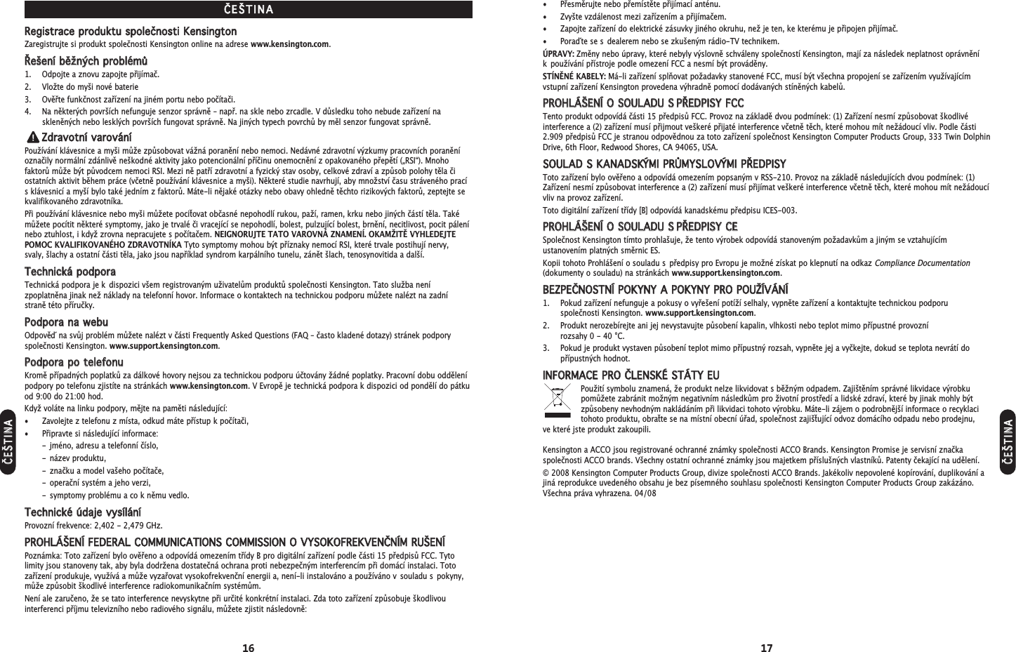 16 17• Přesměrujte nebo přemístěte přijímací anténu.• Zvyšte vzdálenost mezi zařízením a přijímačem.• Zapojte zařízení do elektrické zásuvky jiného okruhu, než je ten, ke kterému je připojen přijímač.• Pora´d te se s dealerem nebo se zkušeným rádio-TV technikem.ÚPRAVY: Změny nebo úpravy, které nebyly výslovně schváleny společností Kensington, mají za následek neplatnost oprávnění k používání přístroje podle omezení FCC a nesmí být prováděny.STÍNĚNÉ KABELY: Má-li zařízení splňovat požadavky stanovené FCC, musí být všechna propojení se zařízením využívajícímvstupní zařízení Kensington provedena výhradně pomocí dodávaných stíněných kabelů.PPRROOHHLLÁÁŠŠEENNÍÍ  OO  SSOOUULLAADDUU  SSPPŘŘEEDDPPIISSYY  FFCCCCTento produkt odpovídá části 15 předpisů FCC. Provoz na základě dvou podmínek: (1) Zařízení nesmí způsobovat škodlivéinterference a (2) zařízení musí přijmout veškeré přijaté interference včetně těch, které mohou mít nežádoucí vliv. Podle části2.909 předpisů FCC je stranou odpovědnou za toto zařízení společnost Kensington Computer Products Group, 333 Twin DolphinDrive, 6th Floor, Redwood Shores, CA 94065, USA.SSOOUULLAADD  SS  KKAANNAADDSSKKÝÝMMII  PPRRŮŮMMYYSSLLOOVVÝÝMMII  PPŘŘEEDDPPIISSYYToto zařízení bylo ověřeno a odpovídá omezením popsaným v RSS-210. Provoz na základě následujících dvou podmínek: (1)Zařízení nesmí způsobovat interference a (2) zařízení musí přijímat veškeré interference včetně těch, které mohou mít nežádoucívliv na provoz zařízení.Toto digitální zařízení třídy [B] odpovídá kanadskému předpisu ICES-003.PPRROOHHLLÁÁŠŠEENNÍÍ  OO  SSOOUULLAADDUU  SSPPŘŘEEDDPPIISSYY  CCEESpolečnost Kensington tímto prohlašuje, že tento výrobek odpovídá stanoveným požadavkům a jiným se vztahujícímustanovením platných směrnic ES.Kopii tohoto Prohlášení o souladu s předpisy pro Evropu je možné získat po klepnutí na odkaz Compliance Documentation(dokumenty o souladu) na stránkách www.support.kensington.com.BBEEZZPPEEČČNNOOSSTTNNÍÍ  PPOOKKYYNNYY  AA  PPOOKKYYNNYY  PPRROO  PPOOUUŽŽÍÍVVÁÁNNÍÍ1. Pokud zařízení nefunguje a pokusy o vyřešení potíží selhaly, vypněte zařízení a kontaktujte technickou podporu společnosti Kensington. www.support.kensington.com.2. Produkt nerozebírejte ani jej nevystavujte působení kapalin, vlhkosti nebo teplot mimo přípustné provozní rozsahy 0 - 40 °C.3. Pokud je produkt vystaven působení teplot mimo přípustný rozsah, vypněte jej a vyčkejte, dokud se teplota nevrátí dopřípustných hodnot.IINNFFOORRMMAACCEE  PPRROO  ČČLLEENNSSKKÉÉ  SSTTÁÁTTYY  EEUUPoužití symbolu znamená, že produkt nelze likvidovat s běžným odpadem. Zajištěním správné likvidace výrobku pomůžete zabránit možným negativním následkům pro životní prostředí a lidské zdraví, které by jinak mohly býtzpůsobeny nevhodným nakládáním při likvidaci tohoto výrobku. Máte-li zájem o podrobnější informace o recyklaci tohoto produktu, obraťte se na místní obecní úřad, společnost zajišťující odvoz domácího odpadu nebo prodejnu, ve které jste produkt zakoupili.Kensington a ACCO jsou registrované ochranné známky společnosti ACCO Brands. Kensington Promise je servisní značkaspolečnosti ACCO brands. Všechny ostatní ochranné známky jsou majetkem příslušných vlastníků. Patenty čekající na udělení.© 2008 Kensington Computer Products Group, divize společnosti ACCO Brands. Jakékoliv nepovolené kopírování, duplikování ajiná reprodukce uvedeného obsahu je bez písemného souhlasu společnosti Kensington Computer Products Group zakázáno.Všechna práva vyhrazena. 04/08ČČEEŠŠTTIINNAARReeggiissttrraaccee  pprroodduukkttuu  ssppoolleeččnnoossttii  KKeennssiinnggttoonnZaregistrujte si produkt společnosti Kensington online na adrese www.kensington.com.ŘŘeeššeenníí  bběěžžnnýýcchh  pprroobblléémmůů1. Odpojte a znovu zapojte přijímač.2. Vložte do myši nové baterie3. Ověřte funkčnost zařízení na jiném portu nebo počítači.4. Na některých površích nefunguje senzor správně – např. na skle nebo zrcadle. V důsledku toho nebude zařízení naskleněných nebo lesklých površích fungovat správně. Na jiných typech povrchů by měl senzor fungovat správně.ZZddrraavvoottnníí  vvaarroovváánnííPoužívání klávesnice a myši může způsobovat vážná poranění nebo nemoci. Nedávné zdravotní výzkumy pracovních poraněníoznačily normální zdánlivě neškodné aktivity jako potencionální příčinu onemocnění z opakovaného přepětí („RSI“). Mnohofaktorů může být původcem nemoci RSI. Mezi ně patří zdravotní a fyzický stav osoby, celkové zdraví a způsob polohy těla čiostatních aktivit během práce (včetně používání klávesnice a myši). Některé studie navrhují, aby množství času stráveného pracís klávesnicí a myší bylo také jedním z faktorů. Máte-li nějaké otázky nebo obavy ohledně těchto rizikových faktorů, zeptejte sekvalifikovaného zdravotníka.Při používání klávesnice nebo myši můžete pociťovat občasné nepohodlí rukou, paží, ramen, krku nebo jiných částí těla. Takémůžete pocítit některé symptomy, jako je trvalé či vracející se nepohodlí, bolest, pulzující bolest, brnění, necitlivost, pocit pálenínebo ztuhlost, i když zrovna nepracujete s počítačem. NEIGNORUJTE TATO VAROVNÁ ZNAMENÍ. OKAMŽITĚ VYHLEDEJTEPOMOC KVALIFIKOVANÉHO ZDRAVOTNÍKA Tyto symptomy mohou být příznaky nemocí RSI, které trvale postihují nervy, svaly, šlachy a ostatní části těla, jako jsou například syndrom karpálního tunelu, zánět šlach, tenosynovitida a další.TTeecchhnniicckkáá  ppooddppoorraaTechnická podpora je k dispozici všem registrovaným uživatelům produktů společnosti Kensington. Tato služba nenízpoplatněna jinak než náklady na telefonní hovor. Informace o kontaktech na technickou podporu můžete nalézt na zadní straně této příručky.PPooddppoorraa  nnaa  wweebbuuOdpově´d na svůj problém můžete nalézt v části Frequently Asked Questions (FAQ – často kladené dotazy) stránek podporyspolečnosti Kensington. www.support.kensington.com.PPooddppoorraa  ppoo  tteelleeffoonnuuKromě případných poplatků za dálkové hovory nejsou za technickou podporu účtovány žádné poplatky. Pracovní dobu oddělenípodpory po telefonu zjistíte na stránkách www.kensington.com. V Evropě je technická podpora k dispozici od pondělí do pátkuod 9:00 do 21:00 hod.Když voláte na linku podpory, mějte na paměti následující:• Zavolejte z telefonu z místa, odkud máte přístup k počítači,• Připravte si následující informace:- jméno, adresu a telefonní číslo,- název produktu,- značku a model vašeho počítače,- operační systém a jeho verzi,- symptomy problému a co k němu vedlo.TTeecchhnniicckkéé  úúddaajjee  vvyyssíílláánnííProvozní frekvence: 2,402 - 2,479 GHz.PPRROOHHLLÁÁŠŠEENNÍÍ  FFEEDDEERRAALL  CCOOMMMMUUNNIICCAATTIIOONNSS  CCOOMMMMIISSSSIIOONN  OO  VVYYSSOOKKOOFFRREEKKVVEENNČČNNÍÍMM  RRUUŠŠEENNÍÍPoznámka: Toto zařízení bylo ověřeno a odpovídá omezením třídy B pro digitální zařízení podle části 15 předpisů FCC. Tytolimity jsou stanoveny tak, aby byla dodržena dostatečná ochrana proti nebezpečným interferencím při domácí instalaci. Totozařízení produkuje, využívá a může vyzařovat vysokofrekvenční energii a, není-li instalováno a používáno v souladu s pokyny,může způsobit škodlivé interference radiokomunikačním systémům.Není ale zaručeno, že se tato interference nevyskytne při určité konkrétní instalaci. Zda toto zařízení způsobuje škodlivouinterferenci příjmu televizního nebo radiového signálu, můžete zjistit následovně:ČČEEŠŠTTIINNAAČČEEŠŠTTIINNAA