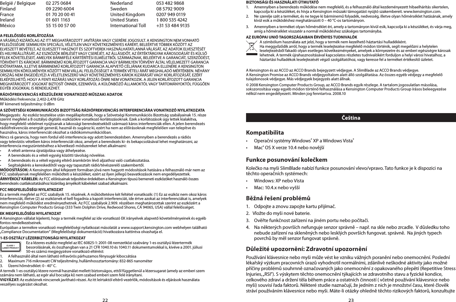 2223België / Belgique  02 275 0684 Nederland  053 482 9868Finland  09 2290 6004 Sweden  08 5792 9009France  01 70 20 00 41 United Kingdom  0207 949 0119Ireland  01 601 1163 United States  1 800 535 4242México 5515005700 International Toll   +31 53 484 9135A FELELŐSSÉG KORLÁTOZÁSAA VÁSÁRLÓ KIZÁRÓLAG AZ ITT MEGHATÁROZOTT JAVÍTÁSRA VAGY CSERÉRE JOGOSULT. A KENSINGTON NEM VONHATÓ FELELŐSSÉGRE SEMMILYEN SPECIÁLIS, VÉLETLEN VAGY KÖVETKEZMÉNYES KÁRÉRT, BELEÉRTVE TÖBBEK KÖZÖTT AZ ELVESZETT BEVÉTELT, AZ ELVESZETT HASZNOT ÉS SZOFTVEREK HASZNÁLHATATLANNÁ VÁLÁSÁT, AZ ADATOK ELVESZTÉSÉT ÉS HELYREÁLLÍTÁSÁT, AZ ESZKÖZÖK BÉRLÉSÉT VAGY CSERÉJÉT, AZ ÁLLÁSIDŐT, AZ ÉRTÉKTÁRGYAK KÁROSODÁSÁT ÉS KÜLSŐ FELEK KÖVETELÉSEIT, AMELYEK BÁRMIFÉLE KÁRTÉRÍTÉSI ELMÉLETBŐL SZÁRMAZNAK, BELEÉRTVE A GARANCIÁT, SZERZŐDÉST, TÖRVÉNYT ÉS KÁROKAT. BÁRMINEMŰ KORLÁTOZOTT GARANCIA VAGY BÁRMILYEN TÖRVÉNY ÁLTAL VÉLELMEZETT GARANCIA IDŐTARTAMA, ILLETVE BÁRMINEMŰ KORLÁTOZOTT GARANCIA ALAPVETŐ CÉLJÁNAK KUDARCA ELLENÉRE A KENSINGTON SEMMILYEN KÖRÜLMÉNYEK KÖZÖTT NEM VÁLLAL FELELŐSSÉGET A TERMÉK VÉTELI ÁRÁT MEGHALADÓ MÉRTÉKBEN. NÉHÁNY ORSZÁG NEM ENGEDÉLYEZI A VÉLETLENSZERŰ VAGY KÖVETKEZMÉNYES KÁROK KIZÁRÁSÁT VAGY KORLÁTOZÁSÁT, EZÉRT ELKÉPZELHETŐ, HOGY A FENTI KIZÁRÁS VAGY KORLÁTOZÁS ÖNRE NEM VONATKOZIK. A JELEN KORLÁTOZOTT GARANCIA MEGHATÁROZOTT JOGOKAT BIZTOSÍT ÖNNEK, EZENKÍVÜL A KÜLÖNBÖZŐ ÁLLAMOKTÓL VAGY TARTOMÁNYOKTÓL FÜGGŐEN EGYÉB JOGOKKAL IS RENDELKZHET.RÁDIÓFREKVENCIÁS KÉSZÜLÉKRE VONATKOZÓ MŰSZAKI ADATOKMűködési frekvencia: 2,402-2,478 GHzRF kimeneti teljesítmény: 0 dBmA SZÖVETSÉGI KOMMUNIKÁCIÓS BIZOTTSÁG RÁDIÓFREKVENCIÁS INTERFERENCIÁRA VONATKOZÓ NYILATKOZATAMegjegyzés:  Az eszköz tesztelése után megállapították, hogy a Szövetségi Kommunikációs Bizottság szabályainak 15. része szerint megfelel a B osztályú digitális eszközökre vonatkozó korlátozásoknak. Ezek a korlátozások úgy lettek kialakítva, hogy megfelelő védelmet nyújtsanak a lakossági berendezésekből származó káros interferenciák ellen. A jelen berendezés rádiófrekvenciás energiát generál, használ és sugároz ki, ezért ha nem az előírásoknak megfelelően van telepítve és használva, káros interferenciát okozhat a rádiókommunikációban.Nincs rá garancia, hogy nem fordul elő interferencia egy adott berendezésben. Amennyiben a berendezés a rádiós vagy televíziós vételben káros interferenciát okoz, amelyet a berendezés ki- és bekapcsolásával lehet meghatározni, az interferencia megszüntetéséhez a következő módszereket lehet alkalmazni:• Avételiantennaújratájolásavagyáthelyezése.• Aberendezésésavételiegységközöttitávolságnövelése.• Aberendezésésavételiegységeltérőáramkörönlévőaljzathozvalócsatlakoztatása.• Segítségkérésakereskedőtőlvagyegytapasztaltrádió/tévészerelőszakembertől.MÓDOSÍTÁSOK: A Kensington által kifejezett formában jóvá nem hagyott módosítások hatására a felhasználó már nem az FCC szabályainak megfelelően működteti a készüléket, ezért az ilyen jellegű beavatkozások nem engedélyezettek.ÁRNYÉKOLT KÁBELEK: Az FCC előírásainak teljesítése érdekében a Kensington típusú bemeneti eszközöket használó összes berendezés csatlakoztatásához kizárólag árnyékolt kábeleket szabad alkalmazni.FCC MEGFELELŐSÉGI NYILATKOZATEz a termék megfelel az FCC szabályok 15. részének. A működtetésre két feltétel vonatkozik: (1) Ez az eszköz nem okoz káros interferenciát, illetve (2) az eszköznek el kell fogadnia a kapott interferenciát, ide értve azokat az interferenciákat is, amelyek nem megfelelő működést eredményezhetnek. Az FCC szabályok 2.909. részében meghatározottak szerint az eszközért a Kensington Computer Products Group (333 Twin Dolphin Drive, Redwood Shores, CA 94065, USA) vállal felelősséget.EK MEGFELELŐSÉGI NYILATKOZATA Kensington vállalat kijelenti, hogy a termék megfelel az ide vonatkozó EK irányelvek alapvető követelményeinek és egyéb fontos rendelkezéseinek.Európában a termékre vonatkozó megfelelőségi nyilatkozat másolatát a www.support.kensington.com webhelyen található „Compliance Documentation“ (Megfelelőségi dokumentáció) hivatkozásra kattintva olvashatja el.1-ES OSZTÁLY LÉZERBIZTONSÁGI NYILATKOZATEz a lézeres eszköz megfelel az IEC 60825-1: 2001-08 nemzetközi szabvány 1-es osztályú lézertermék besorolásának, és összhangban van a 21 CFR 1040.10 és 1040.11 dokumentumokkal is, kivéve a 2001. júliusi 50-es számú megjegyzésre vonatkozó eltérést:                         1.  A felhasználó által nem látható infravörös párhuzamos fénysugár kibocsátása2. Maximum716mikrowattCWteljesítmény,hullámhossztartomány:832-865nanométer3.  Üzemi hőmérséklet: 0 - 40° C.A termék 1-es osztályú lézere normál használat mellett biztonságos, ettől függetlenül a lézersugarat (amely az emberi szem számára nem látható, az egér alul bocsátja ki) nem szabad emberi szem felé irányítani.VIGYÁZAT: Az eszköznek nincsenek javítható részei. Az itt leírtaktól eltérő vezérlők, módosítások és eljárások használata veszélyes sugárzást okozhat.BIZTONSÁGI ÉS HASZNÁLATI ÚTMUTATÓ1.  Amennyiben a berendezés működése nem megfelelő, és a felhasználó által kezdeményezett hibaelhárítás sikertelen, kapcsolja ki a készüléket, és hívja a Kensington műszaki támogatást nyújtó szakembereit. www.kensington.com.2.  Ne szerelje szét a terméket, és ne tegye ki bárminemű folyadék, nedvesség, illetve olyan hőmérséklet hatásának, amely kívül esik a működéshez meghatározott 0 – 40 °C-os tartományon.3.  Amennyiben a terméket olyan hőmérséklet éri, amely a tartományon kívül esik, kapcsolja ki a készüléket, és várja meg, amíg a hőmérséklet visszatér a normál működéshez szükséges tartományba.AZ EURÓPAI UNIÓ TAGORSZÁGAIBAN ÉRVÉNYES TUDNIVALÓKA szimbólum használata azt jelzi, hogy a termék nem kezelhető háztartási hulladékként.   Ha meggyőződik arról, hogy a termék leselejtezése megfelelő módon történik, segít megelőzni a helytelen leselejtezésből fakadó olyan esetleges következményeket, amelyek a környezetre és az emberi egészségre károsak lehetnek. A termék újrahasznosításával kapcsolatos részletes tudnivalókért forduljon a helyi városi hivatalhoz, a háztartási hulladékok leselejtezését végző szolgáltatóhoz, vagy keresse fel a terméket értékesítő üzletet. A Kensington és az ACCO az ACCO Brands bejegyzett védjegye. A SlimBlade az ACCO Brands védjegye.  A Kensington Promise az ACCO Brands védjegyoltalom alatt álló szolgáltatása. Az összes egyéb védjegy a megfelelő tulajdonosok védjegye. Más védjegyek bejegyzés alatt állnak.© 2008 Kensington Computer Products Group, az ACCO Brands egyik részlege. A tartalom jogosulatlan másolása, sokszorosítása vagy egyéb módon történő felhasználása a Kensington Computer Products Group írásos beleegyezése nélkül nem engedélyezett. Minden jog fenntartva. 2008.10ČeštinaKompatibilita• OperačnísystémyWindows® XP a Windows Vista®• Mac® OS X verze 10.4 nebo novějšíFunkce posunování kolečkemKolečko na myši SlimBlade nabízí funkce posunování vlevo/vpravo. Tato funkce je k dispozici na těchto operačních systémech:• Windows:XPneboVista• Mac:10.4.xnebovyššíBěžná řešení problémů1.  Odpojte a znovu zapojte kartu přijímač.2.   Vložte do myši nové baterie. 3.  Ověřte funkčnost zařízení na jiném portu nebo počítači.4.  Na některých površích nefunguje senzor správně – např. na skle nebo zrcadle.  V důsledku toho nebude zařízení na skleněných nebo lesklých površích fungovat. správně.  Na jiných typech povrchů by měl senzor fungovat správně.Důležité upozornění: Zdravotní upozorněníPoužívání klávesnice nebo myši může vést ke vzniku vážných poranění nebo onemocnění. Poslední lékařský výzkum pracovních úrazů vyhodnotil normálními, zdánlivě neškodné aktivity jako možné příčiny problémů souhrnně označovaných jako onemocnění z opakovaného přepětí (Repetitive Stress Injuries, „RSI”). S výskytem těchto onemocnění týkajících se zdravotního stavu a fyzické kondice, celkového zdraví a držení těla během práce a ostatních činností ( včetně používání klávesnice nebo myši) souvisí řada faktorů. Některé studie naznačují, že jedním z nich je množství času, které člověk stráví používáním klávesnice nebo myši. Máte-li otázky ohledně těchto rizikových faktorů, konzultujte 