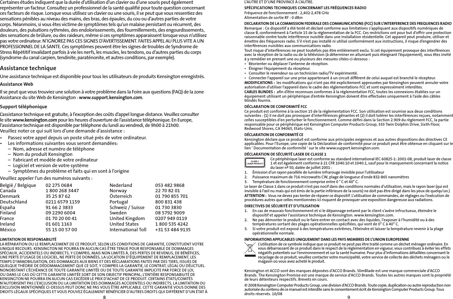 89Certaines études indiquent que la durée d’utilisation d’un clavier ou d’une souris peut également représenter un facteur. Consultez un professionnel de la santé qualiﬁé pour toute question concernant ces facteurs de risque. Lorsque vous utilisez un clavier ou une souris, il se peut que vous ressentiez des sensations pénibles au niveau des mains, des bras, des épaules, du cou ou d’autres parties de votre corps. Néanmoins, si vous êtes victime de symptômes tels qu’un malaise persistant ou récurrent, des douleurs, des pulsations rythmées, des endolorissements, des fourmillements, des engourdissements, des sensations de brûlure, ou des raideurs, même si ces symptômes apparaissent lorsque vous n’utilisez pas votre ordinateur. N’IGNOREZ PAS CES SIGNES D’AVERTISSEMENT. FAITES APPEL AU PLUS VITE A UN PROFESSIONNEL DE LA SANTE. Ces symptômes peuvent être les signes de troubles de Syndrome de Stress Répétitif invalidant parfois à vie les nerfs, les muscles, les tendons, ou d’autres parties du corps (syndrome du canal carpien, tendinite, paraténonite, et autres conditions, par exemple).Assistance technique Une assistance technique est disponible pour tous les utilisateurs de produits Kensington enregistrés.Assistance WebIl se peut que vous trouviez une solution à votre problème dans la Foire aux questions (FAQ) de la zone Assistance du site Web de Kensington : www.support.kensington.com.Support téléphonique L’assistance technique est gratuite, à l’exception des coûts d’appel longue distance. Veuillez consulter le site www.kensington.com pour les heures d’ouverture de l’assistance téléphonique. En Europe, l’assistance technique est disponible par téléphone du lundi au vendredi, de 9h00 à 21h00. Veuillez noter ce qui suit lors d’une demande d’assistance :• Passezvotreappeldepuisunpostesituéprèsdevotreordinateur.• Lesinformationssuivantesvousserontdemandées:  –  Nom, adresse et numéro de téléphone  –  Nom du produit Kensington  –  Fabricant et modèle de votre ordinateur  –  Logiciel et version de votre système  –  Symptômes du problème et faits qui en sont à l’origineVeuillez appeler l’un des numéros suivants :België / Belgique  02 275 0684 Nederland  053 482 9868Canada  1 800 268 3447 Norway  22 70 82 01Denmark  35 25 87 62 Österreich  01 790 855 701Deutschland  0211 6579 1159 Portugal  800 831 438España  91 66 2 3833 Schweiz / Suisse  01 730 3830Finland  09 2290 6004 Sweden  08 5792 9009France  01 70 20 00 41 United Kingdom  0207 949 0119Ireland  01 601 1163 United States  1 800 535 4242México  55 15 00 57 00 International Toll   +31 53 484 9135LIMITATION DE RESPONSABILITÉLA RÉPARATION OU LE REMPLACEMENT DE CE PRODUIT, SELON LES CONDITIONS DE GARANTIE, CONSTITUENT VOTRE UNIQUE RECOURS. KENSINGTON NE POURRA EN AUCUN CAS ÊTRE TENUE POUR RESPONSABLE DE DOMMAGES SPÉCIAUX, ACCIDENTELS OU INDIRECTS, Y COMPRIS, MAIS NON LIMITÉS À, DES PERTES DE REVENUS, DE BÉNÉFICES, UNE PERTE D’USAGE DE LOGICIEL, NE PERTE DE DONNÉES, LA LOCATION D’ÉQUIPEMENT DE REMPLACEMENT, LES TEMPS D’IMMOBILISATION, DES DOMMAGES AUX BIENS ET DES RÉCLAMATIONS FAITES PAR DES TIERS, ISSUES DE QUELQUE THÉORIE DE DÉDOMMAGEMENT QUE CE SOIT, Y COMPRIS LA GARANTIE, LE CONTRAT, LÉGAL OU DÉLICTUEL. NONOBSTANT L’ÉCHÉANCE DE TOUTE GARANTIE LIMITÉE OU DE TOUTE GARANTIE IMPLICITE PAR FORCE DE LOI, OU DANS LE CAS OÙ CETTE GARANTIE LIMITÉE SORT DE SON OBJECTIF PRINCIPAL, L’ENTIÈRE RESPONSABILITÉ DE KENSINGTON NE POURRA EN AUCUN CAS EXCÉDER LE PRIX D’ACHAT DE CE PRODUIT. CERTAINS ÉTATS/COMTÉS N’AUTORISENT PAS L’EXCLUSION OU LA LIMITATION DES DOMMAGES ACCIDENTELS OU INDIRECTS, LA LIMITATION OU EXCLUSION MENTIONNÉE CI-DESSUS PEUT DONC NE PAS VOUS ÊTRE APPLICABLE. CETTE GARANTIE VOUS DONNE DES DROITS LÉGAUX SPÉCIFIQUES ET VOUS POUVEZ ÉGALEMENT BÉNÉFICIER D’AUTRES DROITS QUI DIFFÈRENT D’UN ÉTAT À L’AUTRE ET D’UNE PROVINCE À L’AUTRE.SPÉCIFICATIONS TECHNIQUES CONCERNANT LES FRÉQUENCES RADIOFréquence de fonctionnement : 2,402-2,478 GHzAlimentation de sortie RF : 0 dBmDECLARATION DE LA COMMISSION FEDERALE DES COMMUNICATIONS (FCC) SUR L’INTERFERENCE DES FREQUENCES RADIORemarque : Ce dispositif a été testé et déclaré conforme aux limitations s’appliquant aux dispositifs numériques de classe B, conformément à l’article 15 de la réglementation de la FCC. Ces restrictions ont pour but d’offrir une protection raisonnable contre toute interférence nuisible dans une installation résidentielle. Cet appareil peut produire, utiliser et émettre des fréquences radio. S’il n’est pas installé ni utilisé conformément aux instructions, il risque d’engendrer des interférences nuisibles aux communications radio.Tout risque d’interférences ne peut toutefois pas être entièrement exclu. Si cet équipement provoque des interférences avec la réception de la radio ou de la télévision (à déterminer en allumant puis éteignant l’équipement), vous êtes invité à y remédier en prenant une ou plusieurs des mesures citées ci-dessous :• Réorienteroudéplacerl’antennederéception.• Éloignerl’équipementdurécepteur.• Consulterlerevendeurouuntechnicienradio/TVexpérimenté.• Connecterl’appareilsurunepriseappartenantàuncircuitdifférentdeceluiauquelestbranchélerécepteur.MODIFICATIONS :  les modiﬁcations qui n’ont pas été explicitement approuvées par Kensington peuvent annuler votre autorisation d’utiliser l’appareil dans le cadre des réglementations FCC et sont expressément interdites.CABLES BLINDES :  aﬁn d’être reconnues conformes à la réglementation FCC, toutes les connexions établies sur un équipement utilisant un périphérique d’entrée Kensington doivent être effectuées uniquement à l’aide des câbles blindés fournis.DÉCLARATION DE CONFORMITÉ FCCCe produit est conforme à la section 15 de la réglementation FCC. Son utilisation est soumise aux deux conditions suivantes : (1) il ne doit pas provoquer d’interférences gênantes et (2) il doit tolérer les interférences reçues, notamment celles susceptibles d’en perturber le fonctionnement. Comme déﬁni dans la Section 2.909 du règlement FCC, la partie responsable pour ce périphérique est Kensington Computer Products Group, 333 Twin Dolphin Drive, Sixth Floor, Redwood Shores, CA 94065, Etats-Unis.DÉCLARATION DE CONFORMITÉ CEKensington déclare que ce produit est conforme aux principales exigences et aux autres dispositions des directives CE applicables. Pour l’Europe, une copie de la Déclaration de conformité pour ce produit peut être obtenue en cliquant sur le lien ‘ Documentation de conformité ‘ sur le site www.support.kensington.com.DÉCLARATION DE SÉCURITÉ LASER DE CLASSE 1Ce périphérique laser est conforme au standard international IEC 60825-1: 2001-08, produit laser de classe 1 et est également conforme à 21 CFR 1040.10 et 1040.1, sauf pour le manquement concernant la notice du laser nº 50, datée de juillet 2001 :                         1.  Émission d’un rayon parallèle de lumière infrarouge invisible pour l’utilisateur 2.  Puissance maximum de 716 microwatts CW, plage de longueur d’onde 832-865 nanomètres3.  Température de fonctionnement comprise entre 0 ° C et 40° C.Le laser de Classe 1 dans ce produit n’est pas nocif dans des conditions normales d’utilisation, mais le rayon laser (qui est invisible à l’œil nu mais qui est émis de la partie inférieure de la souris) ne doit pas être dirigé dans les yeux de quelqu’un.)ATTENTION :  Vous ne devez pas tenter de réparer ce dispositif. L’utilisation de commandes, de réglages ou l’exécution de procédures autres que celles mentionnées ici risquent de provoquer une exposition dangereuse aux radiations.DIRECTIVES DE SÉCURITÉ ET D’UTILISATION1.  En cas de mauvais fonctionnement et si le dépannage entamé par le client s’avère infructueux, éteindre le dispositif et appeler l’assistance technique de Kensington. www.kensington.com.2.  Ne pas démonter le produit ou le faire entrer en contact avec des liquides, l’exposer à l’humidité ou à des températures sortant des plages opérationnelles spéciﬁées, qui vont de 0° C à 40° C.3.  Si votre produit est exposé à des températures extrêmes, l’éteindre et laisser la température revenir à la plage opérationnelle normale.INFORMATIONS APPLICABLES UNIQUEMENT DANS LES PAYS MEMBRES DE L’UNION EUROPEENNEL’utilisation de ce symbole indique que ce produit ne peut pas être traité comme un déchet ménager ordinaire. En vous débarrassant de ce produit dans le respect de la réglementation en vigueur, vous contribuez à éviter les effets négatifs potentiels sur l’environnement et sur la santé humaine. Pour plus d’informations détaillées concernant le recyclage de ce produit, veuillez contacter votre municipalité, votre service de collecte des déchets ménagers ou le magasin où vous avez acheté le produit.Kensington et ACCO sont des marques déposées d’ACCO Brands. SlimBlade est une marque commerciale d’ACCO Brands. The Kensington Promise est une marque de service d’ACCO Brands. Toutes les autres marques sont la propriété de leurs détenteurs respectifs. Brevets en cours.© 2008 Kensington Computer Products Group, une division d’ACCO Brands. Toute copie, duplication ou autre reproduction non autorisée du contenu de ce manuel est interdite sans le consentement écrit de Kensington Computer Products Group. Tous droits réservés. 10/08