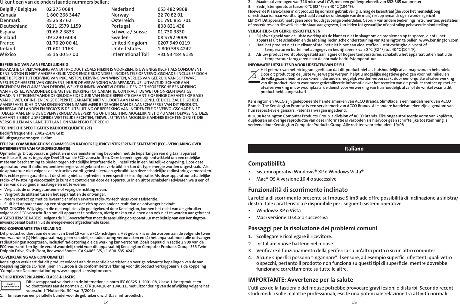 1415U kunt een van de onderstaande nummers bellen:België / Belgique  02 275 0684 Nederland  053 482 9868Canada  1 800 268 3447 Norway  22 70 82 01Denmark  35 25 87 62 Österreich  01 790 855 701Deutschland  0211 6579 1159 Portugal  800 831 438España  91 66 2 3833 Schweiz / Suisse  01 730 3830Finland  09 2290 6004 Sweden  08 5792 9009France  01 70 20 00 41 United Kingdom  0207 949 0119Ireland  01 601 1163 United States  1 800 535 4242México  55 15 00 57 00 International Toll   +31 53 484 9135BEPERKING VAN AANSPRAKELIJKHEIDREPARATIE OF VERVANGING VAN DIT PRODUCT ZOALS HIERIN IS VOORZIEN, IS UW ENIGE RECHT ALS CONSUMENT. KENSINGTON IS NIET AANSPRAKELIJK VOOR ENIGE BIJZONDERE, INCIDENTELE OF VERVOLGSCHADE, INCLUSIEF DOCH NIET BEPERKT TOT DERVING VAN INKOMSTEN, DERVING VAN WINSTEN, VERLIES VAN GEBRUIK VAN SOFTWARE, VERLIES OF HERSTEL VAN GEGEVENS, HUUR OF VERVANGING VAN APPARATUUR, UITVALTIJD, SCHADE AAN EIGENDOM EN CLAIMS VAN DERDEN, WELKE KUNNEN VOORTVLOEIEN UIT ENIGE THEORETISCHE BENADERING VAN HERSTEL, WAARONDER DIE MET BETREKKING TOT GARANTIE, CONTRACT, DE WET OF ONRECHTMATIGE DAAD. NIETTEGENSTAANDE DE GELDIGHEIDSDUUR VAN ENIGE BEPERKTE GARANTIE OF ENIGE GARANTIE OP BASIS VAN DE WET, OF INDIEN ENIGE BEPERKTE GARANTIE NIET VOLDOET AAN HAAR EIGENLIJKE DOEL, ZAL DE GEHELE AANSPRAKELIJKHEID VAN KENSINGTON NIMMER MEER BEDRAGEN DAN DE AANSCHAFPRIJS VAN DIT PRODUCT. IN BEPAALDE LANDEN EN REGIO’S IS DE UITSLUITING OF BEPERKING VAN INCIDENTELE OF VERVOLGSCHADE NIET TOEGESTAAN, EN IS DE BOVENVERNOEMDE BEPERKING OF UITSLUITING MOGELIJK NIET OP U VAN TOEPASSING. DEZE GARANTIE BIEDT U SPECIFIEKE WETTELIJKE RECHTEN, TERWIJL U TEVENS MOGELIJKE ANDERE RECHTEN GENIET, DIE VERSCHILLEN VAN LAND TOT LAND EN VAN REGIO TOT REGIO.TECHNISCHE SPECIFICATIES RADIOFREQUENTIE (RF)Bedrijfsfrequentie: 2,402-2,478 GHzRF-uitgangsvermogen: 0 dBmFEDERAL COMMUNICATIONS COMMISSION RADIO FREQUENCY INTERFERENCE STATEMENT (FCC - VERKLARING OVER INTERFERENTIE VAN RADIOFREQUENTIE)Opmerking:  Dit apparaat is getest en in overeenstemming bevonden met de beperkingen van digitaal apparaat van Klasse B, zulks ingevolge Deel 15 van de FCC-voorschriften. Deze beperkingen zijn ontwikkeld om een redelijke mate van bescherming te bieden tegen schadelijke interferentie bij installatie in een huiselijke omgeving. Door deze apparatuur wordt radiofrequentie-energie voortgebracht en verbruikt, en kan dit type energie worden uitgestraald. Als de apparatuur niet volgens de instructies wordt geïnstalleerd en gebruikt, kan deze schadelijke radiostoring veroorzaken.Er is echter geen garantie dat de storing niet zal optreden in een speciﬁeke conﬁguratie. Als deze apparatuur schadelijke radio- of tv-storing veroorzaakt (u kunt dit controleren door de apparatuur in en uit te schakelen) adviseren we u een of meer van de volgende maatregelen uit te voeren:• Verplaatsdeontvangstantenneofwijzigderichtingervan.• Vergrootdeafstandtussenhetapparaatendeontvanger.• Neemcontactopmetdeleverancierofeenervarenradio-/tv-technicusvoorassistentie.• Sluithetapparaataanopeenstopcontactdatzichopeenandercircuitdandeontvangerbevindt.WIJZIGINGEN:  Wijzigingen die niet expliciet zijn goedgekeurd door Kensington, kunnen het recht van de gebruiker volgens de FCC-voorschriften om dit apparaat te bedienen, nietig maken en dienen dan ook niet te worden aangebracht.AFGESCHERMDE KABELS:  Volgens de FCC-voorschriften moet de aansluiting op apparatuur met behulp van een Kensington-invoerapparaat bestaan uit de meegeleverde afgeschermde kabel.FCC-CONFORMITEITSVERKLARINGDit product voldoet aan de eisen van Deel 15 van de FCC-richtlijnen. Het gebruik is onderworpen aan de volgende twee voorwaarden: (1) Het apparaat mag geen schadelijke radiostoring veroorzaken en (2) het apparaat moet alle ontvangen radiostoringen accepteren, inclusief radiostoring die de werking kan verstoren. Zoals bepaald in sectie 2.909 van de FCC-voorschriften ligt de verantwoordelijkheid voor dit apparaat bij Kensington Computer Products Group, 333 Twin Dolphin Drive, Sixth Floor, Redwood Shores, CA 94065, VS, +1-800-535-4242.CE-VERKLARING VAN CONFORMITEITKensington verklaart dat dit product voldoet aan de essentiële vereisten en overige relevante bepalingen van de van toepassing zijnde EC-richtlijnen. In Europa is de conformiteitsverklaring voor dit product verkrijgbaar via de koppeling ‘Compliance Documentation’ op www.support.kensington.com.VEILIGHEIDSVERKLARING KLASSE-I-LASERSDit laserapparaat voldoet aan de internationale norm IEC 60825-1: 2001-08, klasse-1-laserproduct en voldoet tevens aan de normen 21 CFR 1040.10 en 1040.11, met uitzondering van de afwijking volgens het voorschrift “Notice No. 50” van 7/2001:                         1.  Emissie van een parallelle bundel voor de gebruiker onzichtbaar infraroodlicht2.  Maximaal vermogen van 716 microwatt CW, met een golﬂengtebereik van 832-865 nanometer3.  Bedrijfstemperatuur tussen 0 °C (32° F) en 40 °C (104 °F).Hoewel de Klasse-1-laser in dit product bij normaal gebruik veilig is, mag de laserstraal (die voor het menselijk oog onzichtbaar is, maar wordt uitgestraald vanaf de onderzijde van de muis) niet op iemands ogen worden gericht.LET OP!  Dit apparaat heeft geen onderhoudsgevoelige onderdelen. Gebruik van andere bedieningsinstrumenten, prestaties of procedures dan die welke hierin staan aangegeven, kan leiden tot gevaarlijke of op straling gebaseerde blootstelling.VEILIGHEIDS- EN GEBRUIKSRICHTLIJNEN1.  Bij afwezigheid van de juiste werking als de klant er niet in slaagt om de problemen op te sporen, dient u het apparaat uit te schakelen en de afdeling Technische ondersteuning van Kensington te bellen. www.kensington.com.2.   Haal het product niet uit elkaar of stel het niet bloot aan vloeistoffen, luchtvochtigheid, vocht of       temperaturen buiten het aangegeven bedrijfsbereik van 0 °C (32 °F) tot 40 °C (104 °F).3.   Als uw product wordt blootgesteld aan lagere of hogere temperaturen, schakelt u het apparaat uit en laat u de    temperatuur terugkeren naar de normale bedrijfstemperatuur.INFORMATIE UITSLUITEND VOOR LIDSTATEN VAN DE EUHet gebruik van het pictogram geeft aan dat dit product niet als huishoudelijk afval mag worden behandeld. Door dit product op de juiste wijze weg te werpen, helpt u mogelijke negatieve gevolgen voor het milieu en de volksgezondheid te voorkomen, die anders mogelijk worden veroorzaakt door een onjuiste afvalverwerking van dit product. Neem voor meer gedetailleerde informatie over het recyclen van dit product contact op met de afvalverwerking in uw woonplaats, de dienst voor verwerking van huishoudelijk afval of de winkel waar u dit product hebt aangeschaft.Kensington en ACCO zijn gedeponeerde handelsmerken van ACCO Brands. SlimBlade is een handelsmerk van ACCO Brands. The Kensington Promise is een servicemerk van ACCO Brands. Alle andere handelsmerken zijn eigendom van hun respectieve eigenaars. Patentaanvragen ingediend.© 2008 Kensington Computer Products Group, a division of ACCO Brands. Elke ongeautoriseerde vorm van kopiëren, dupliceren en overige reproductie van deze informatie is verboden als hiervoor geen schriftelijke toestemming is verleend door Kensington Computer Products Group. Alle rechten voorbehouden. 10/08ItalianoCompatibilità• SistemioperativiWindows®XPeWindowsVista®• Mac®OSXversione10.4osuccessiveFunzionalità di scorrimento inclinatoLa rotella di scorrimento presente sul mouse SlimBlade offre possibilità di inclinazione a sinistra/destra. Tale caratteristica è disponibile per i seguenti sistemi operativi: • Windows:XPoVista• Mac:versione10.4.xosuccessivaPassaggi per la risoluzione dei problemi comuni1.   Scollegare e ricollegare il ricevitore.2.  Installare nuove batterie nel mouse.3.    Veriﬁcare il funzionamento della periferica su un’altra porta o su un altro computer.4.    Alcune superﬁci possono “ingannare” il sensore, ad esempio superﬁci riﬂettenti quali vetro o specchi, pertanto il prodotto non funziona su questi tipi di superﬁcie, mentre dovrebbe funzionare correttamente su tutte le altre.IMPORTANTE: Avvertenze per la saluteL’utilizzo della tastiera o del mouse potrebbe provocare gravi lesioni o disturbi. Secondo recenti studi medici sulle malattie professionali, esiste una potenziale relazione tra attività normali 