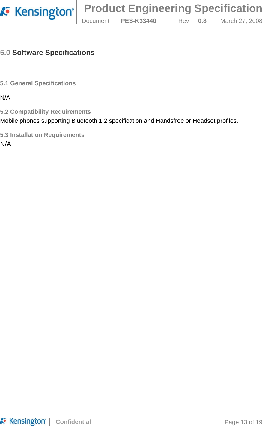 Product Engineering Specification  Document  PES-K33440 Rev 0.8 March 27, 2008      Confidential  Page 13 of 19 5.0 Software Specifications   5.1 General Specifications   N/A 5.2 Compatibility Requirements Mobile phones supporting Bluetooth 1.2 specification and Handsfree or Headset profiles. 5.3 Installation Requirements N/A  