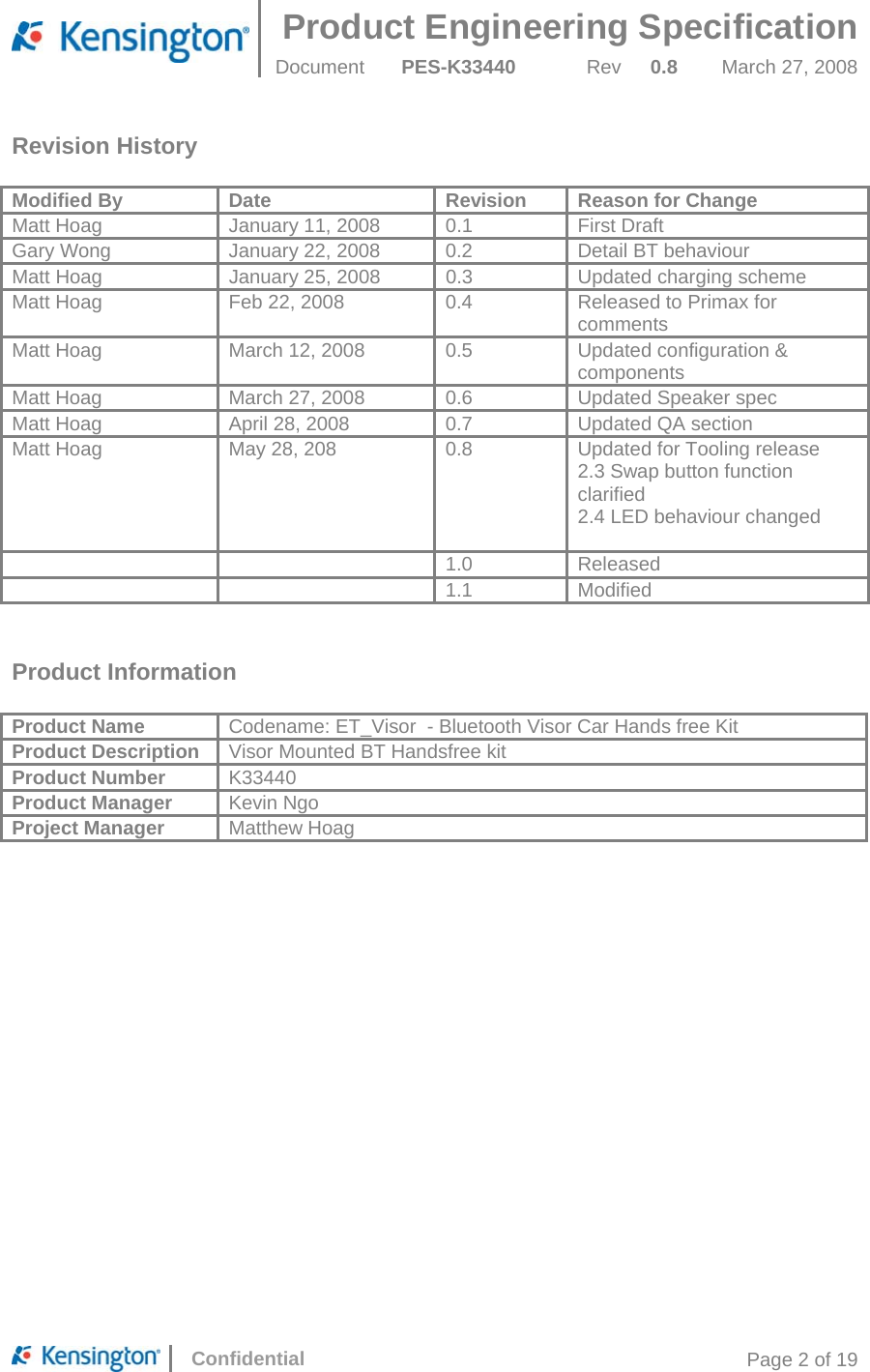 Product Engineering Specification  Document  PES-K33440 Rev 0.8 March 27, 2008      Confidential  Page 2 of 19 Revision History  Modified By  Date  Revision  Reason for Change Matt Hoag  January 11, 2008  0.1  First Draft Gary Wong  January 22, 2008  0.2  Detail BT behaviour Matt Hoag  January 25, 2008  0.3  Updated charging scheme Matt Hoag  Feb 22, 2008  0.4  Released to Primax for comments Matt Hoag  March 12, 2008  0.5  Updated configuration &amp; components Matt Hoag  March 27, 2008  0.6  Updated Speaker spec Matt Hoag  April 28, 2008  0.7  Updated QA section Matt Hoag  May 28, 208  0.8  Updated for Tooling release 2.3 Swap button function clarified 2.4 LED behaviour changed    1.0 Released   1.1 Modified   Product Information  Product Name  Codename: ET_Visor  - Bluetooth Visor Car Hands free Kit Product Description Visor Mounted BT Handsfree kit Product Number  K33440 Product Manager  Kevin Ngo Project Manager  Matthew Hoag 