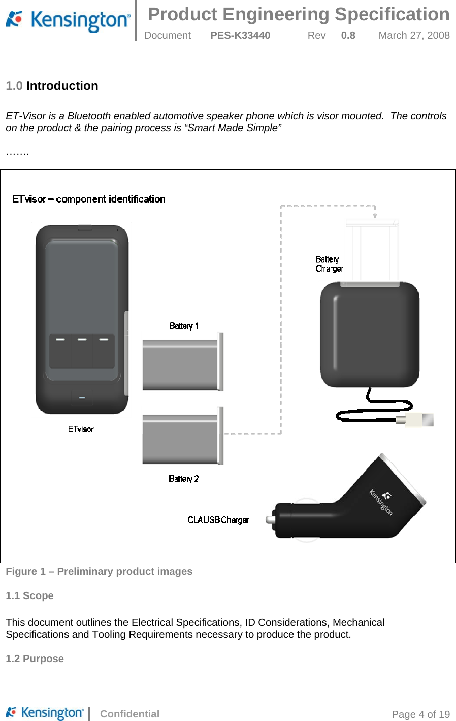 Product Engineering Specification  Document  PES-K33440 Rev 0.8 March 27, 2008      Confidential  Page 4 of 19 1.0 Introduction  ET-Visor is a Bluetooth enabled automotive speaker phone which is visor mounted.  The controls on the product &amp; the pairing process is “Smart Made Simple”  …….       Figure 1 – Preliminary product images 1.1 Scope  This document outlines the Electrical Specifications, ID Considerations, Mechanical Specifications and Tooling Requirements necessary to produce the product. 1.2 Purpose  