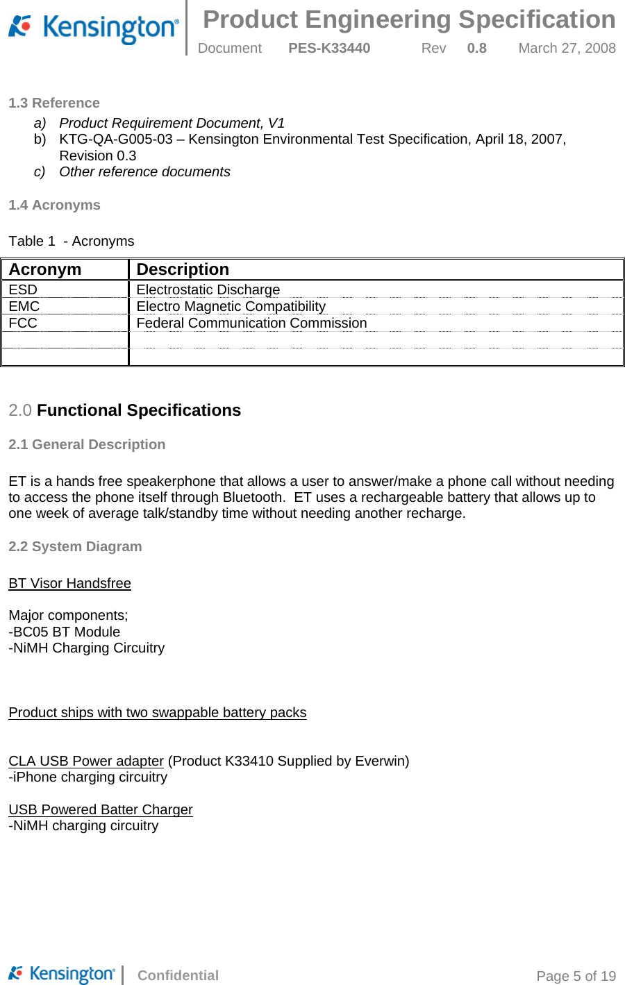 Product Engineering Specification  Document  PES-K33440 Rev 0.8 March 27, 2008      Confidential  Page 5 of 19 1.3 Reference a)  Product Requirement Document, V1 b)  KTG-QA-G005-03 – Kensington Environmental Test Specification, April 18, 2007,  Revision 0.3 c)  Other reference documents 1.4 Acronyms  Table 1  - Acronyms Acronym Description ESD Electrostatic Discharge EMC  Electro Magnetic Compatibility FCC Federal Communication Commission       2.0 Functional Specifications 2.1 General Description  ET is a hands free speakerphone that allows a user to answer/make a phone call without needing to access the phone itself through Bluetooth.  ET uses a rechargeable battery that allows up to one week of average talk/standby time without needing another recharge. 2.2 System Diagram  BT Visor Handsfree  Major components; -BC05 BT Module -NiMH Charging Circuitry    Product ships with two swappable battery packs   CLA USB Power adapter (Product K33410 Supplied by Everwin) -iPhone charging circuitry  USB Powered Batter Charger -NiMH charging circuitry  