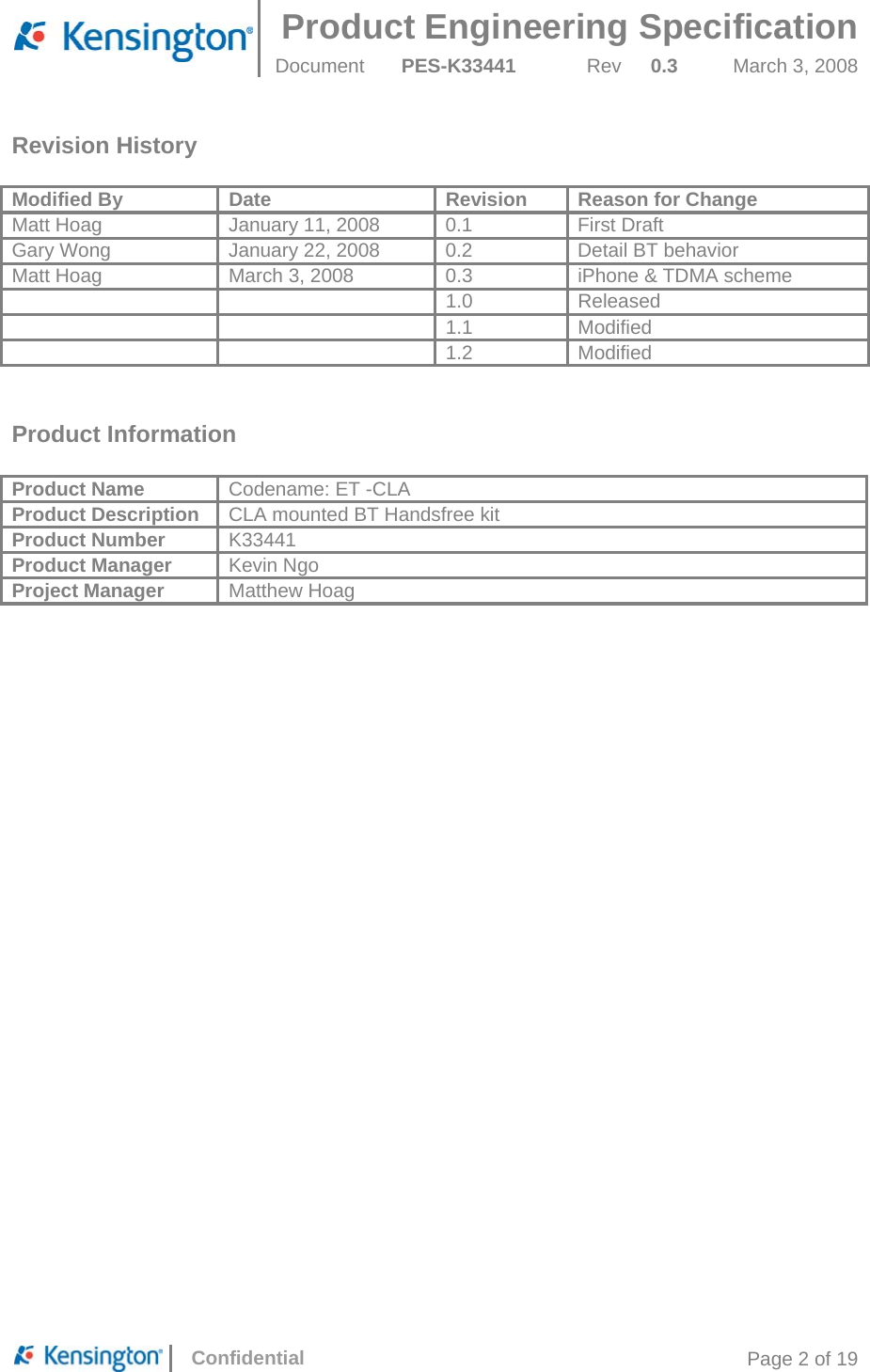  Product Engineering Specification Document  PES-K33441  Rev  0.3  March 3, 2008      Confidential  Page 2 of 19 Revision History  Modified By  Date  Revision  Reason for Change Matt Hoag  January 11, 2008  0.1  First Draft Gary Wong  January 22, 2008  0.2  Detail BT behavior Matt Hoag  March 3, 2008  0.3  iPhone &amp; TDMA scheme   1.0 Released   1.1 Modified   1.2 Modified   Product Information  Product Name  Codename: ET -CLA Product Description  CLA mounted BT Handsfree kit Product Number  K33441 Product Manager  Kevin Ngo Project Manager  Matthew Hoag 