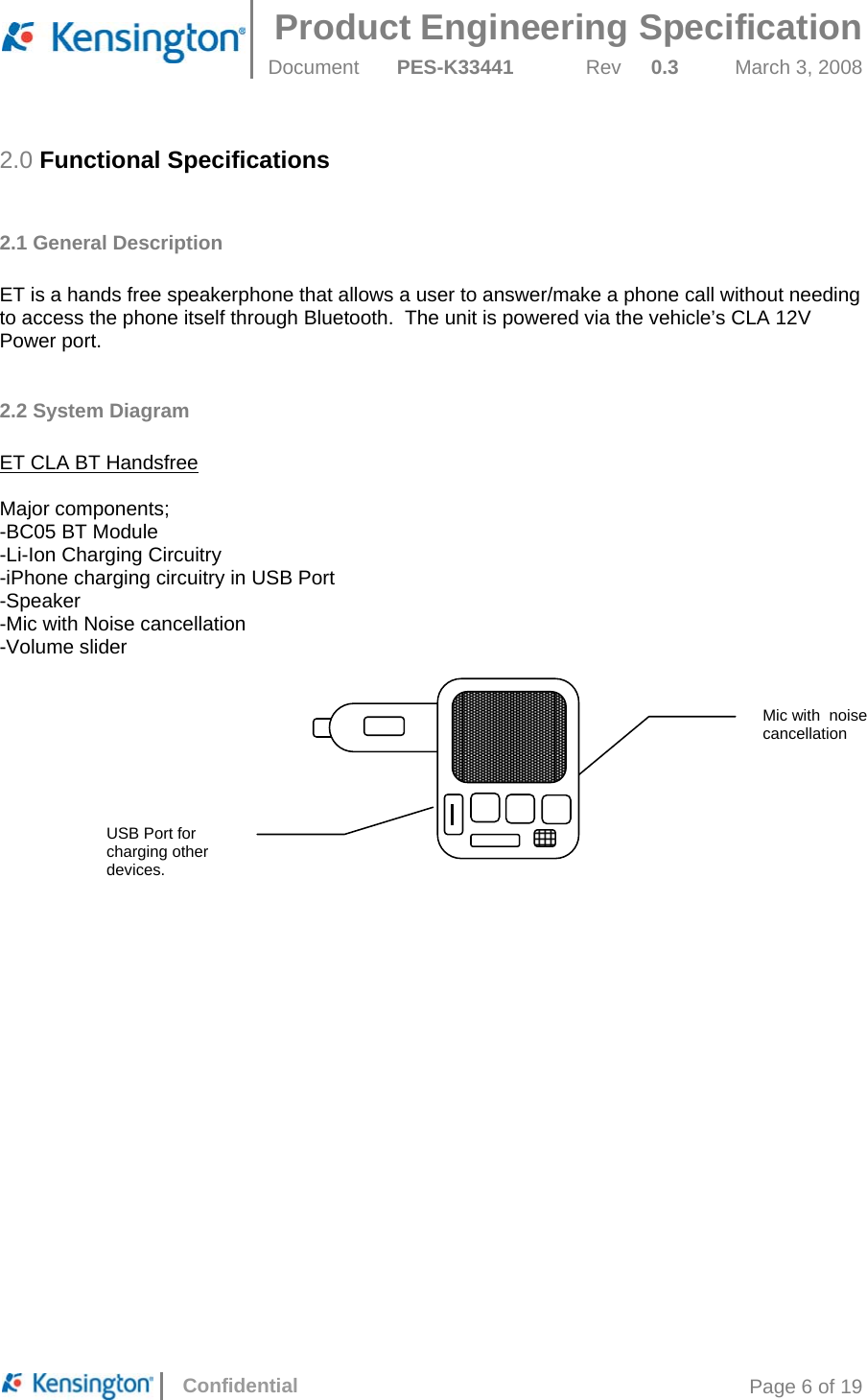  Product Engineering Specification Document  PES-K33441  Rev  0.3  March 3, 2008      Confidential  Page 6 of 19 2.0 Functional Specifications  2.1 General Description  ET is a hands free speakerphone that allows a user to answer/make a phone call without needing to access the phone itself through Bluetooth.  The unit is powered via the vehicle’s CLA 12V Power port.  2.2 System Diagram  ET CLA BT Handsfree  Major components; -BC05 BT Module -Li-Ion Charging Circuitry -iPhone charging circuitry in USB Port -Speaker -Mic with Noise cancellation -Volume slider     Mic with  noise cancellation  USB Port for charging other devices. 