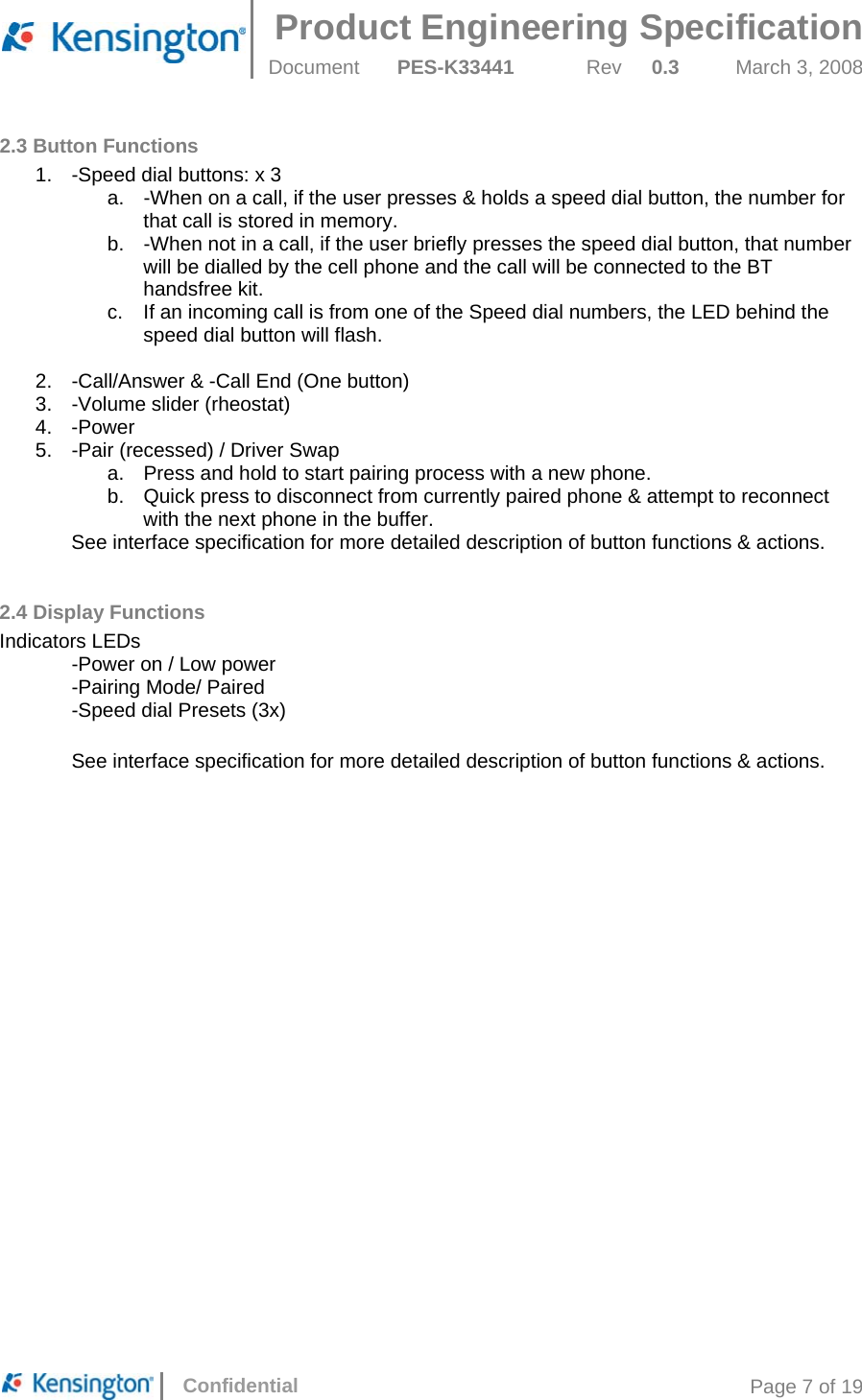  Product Engineering Specification Document  PES-K33441  Rev  0.3  March 3, 2008      Confidential  Page 7 of 19 2.3 Button Functions 1.  -Speed dial buttons: x 3 a.  -When on a call, if the user presses &amp; holds a speed dial button, the number for that call is stored in memory. b.  -When not in a call, if the user briefly presses the speed dial button, that number will be dialled by the cell phone and the call will be connected to the BT handsfree kit. c.  If an incoming call is from one of the Speed dial numbers, the LED behind the speed dial button will flash.  2.  -Call/Answer &amp; -Call End (One button) 3. -Volume slider (rheostat) 4. -Power 5.  -Pair (recessed) / Driver Swap a.  Press and hold to start pairing process with a new phone. b.  Quick press to disconnect from currently paired phone &amp; attempt to reconnect with the next phone in the buffer. See interface specification for more detailed description of button functions &amp; actions.  2.4 Display Functions Indicators LEDs   -Power on / Low power   -Pairing Mode/ Paired   -Speed dial Presets (3x)  See interface specification for more detailed description of button functions &amp; actions.   