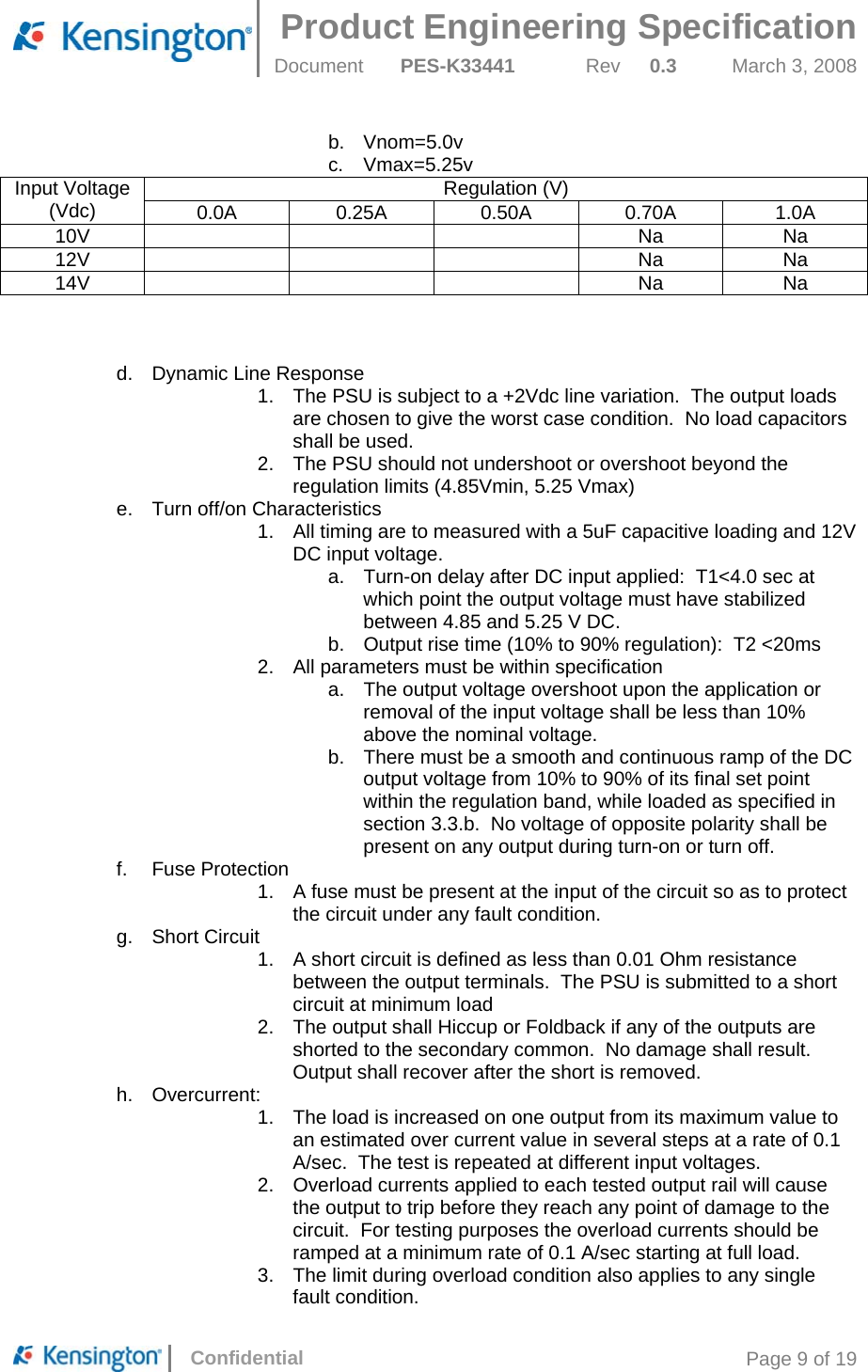  Product Engineering Specification Document  PES-K33441  Rev  0.3  March 3, 2008      Confidential  Page 9 of 19 b. Vnom=5.0v c. Vmax=5.25v Input Voltage (Vdc)  Regulation (V) 0.0A  0.25A 0.50A 0.70A  1.0A 10V    Na Na 12V    Na Na 14V    Na Na    d.  Dynamic Line Response 1.  The PSU is subject to a +2Vdc line variation.  The output loads are chosen to give the worst case condition.  No load capacitors shall be used. 2.  The PSU should not undershoot or overshoot beyond the regulation limits (4.85Vmin, 5.25 Vmax) e.  Turn off/on Characteristics 1.  All timing are to measured with a 5uF capacitive loading and 12V DC input voltage. a.  Turn-on delay after DC input applied:  T1&lt;4.0 sec at which point the output voltage must have stabilized between 4.85 and 5.25 V DC. b.  Output rise time (10% to 90% regulation):  T2 &lt;20ms 2.  All parameters must be within specification a.  The output voltage overshoot upon the application or removal of the input voltage shall be less than 10% above the nominal voltage. b.  There must be a smooth and continuous ramp of the DC output voltage from 10% to 90% of its final set point within the regulation band, while loaded as specified in section 3.3.b.  No voltage of opposite polarity shall be present on any output during turn-on or turn off. f. Fuse Protection 1.  A fuse must be present at the input of the circuit so as to protect the circuit under any fault condition. g. Short Circuit 1.  A short circuit is defined as less than 0.01 Ohm resistance between the output terminals.  The PSU is submitted to a short circuit at minimum load 2.  The output shall Hiccup or Foldback if any of the outputs are shorted to the secondary common.  No damage shall result.  Output shall recover after the short is removed. h. Overcurrent: 1.  The load is increased on one output from its maximum value to an estimated over current value in several steps at a rate of 0.1 A/sec.  The test is repeated at different input voltages. 2.  Overload currents applied to each tested output rail will cause the output to trip before they reach any point of damage to the circuit.  For testing purposes the overload currents should be ramped at a minimum rate of 0.1 A/sec starting at full load. 3.  The limit during overload condition also applies to any single fault condition. 