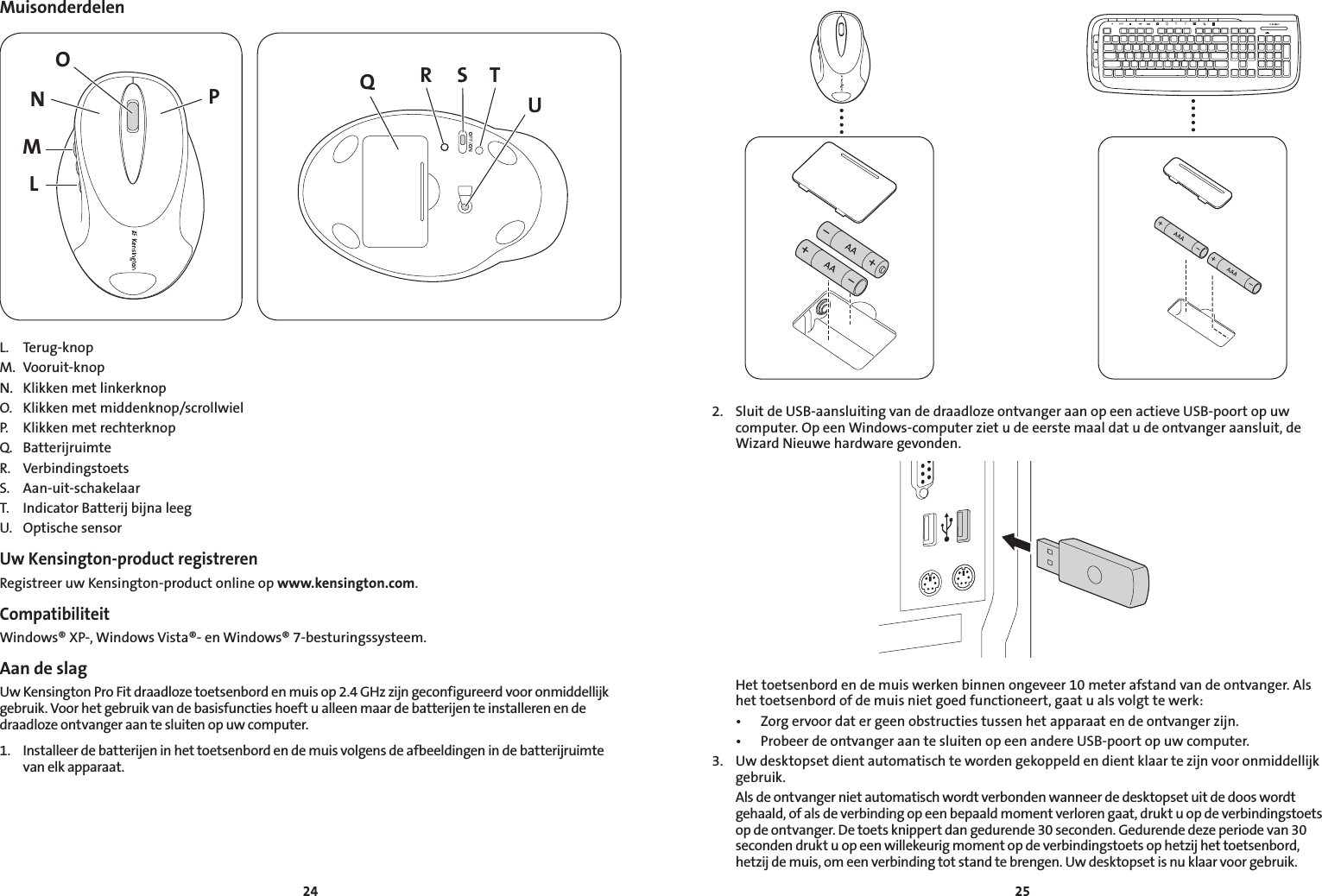 2425MuisonderdelenLMNPO QS TRUL.  Terug-knopM.  Vooruit-knopN.  Klikken met linkerknopO.  Klikken met middenknop/scrollwielP.  Klikken met rechterknopQ.  BatterijruimteR.  VerbindingstoetsS.  Aan-uit-schakelaarT.  Indicator Batterij bijna leegU.  Optische sensorUw Kensington-product registrerenRegistreer uw Kensington-product online op www.kensington.com.CompatibiliteitWindows® XP-, Windows Vista®- en Windows® 7-besturingssysteem.Aan de slagUw Kensington Pro Fit draadloze toetsenbord en muis op 2.4 GHz zijn geconfigureerd voor onmiddellijk gebruik. Voor het gebruik van de basisfuncties hoeft u alleen maar de batterijen te installeren en de draadloze ontvanger aan te sluiten op uw computer.1.  Installeer de batterijen in het toetsenbord en de muis volgens de afbeeldingen in de batterijruimte van elk apparaat.2.  Sluit de USB-aansluiting van de draadloze ontvanger aan op een actieve USB-poort op uw computer. Op een Windows-computer ziet u de eerste maal dat u de ontvanger aansluit, de Wizard Nieuwe hardware gevonden.  Het toetsenbord en de muis werken binnen ongeveer 10 meter afstand van de ontvanger. Als het toetsenbord of de muis niet goed functioneert, gaat u als volgt te werk: • Zorgervoordatergeenobstructiestussenhetapparaatendeontvangerzijn. • ProbeerdeontvangeraantesluitenopeenandereUSB-poortopuwcomputer.3.  Uw desktopset dient automatisch te worden gekoppeld en dient klaar te zijn voor onmiddellijk gebruik.  Als de ontvanger niet automatisch wordt verbonden wanneer de desktopset uit de doos wordt gehaald, of als de verbinding op een bepaald moment verloren gaat, drukt u op de verbindingstoets op de ontvanger. De toets knippert dan gedurende 30 seconden. Gedurende deze periode van 30 seconden drukt u op een willekeurig moment op de verbindingstoets op hetzij het toetsenbord, hetzij de muis, om een verbinding tot stand te brengen. Uw desktopset is nu klaar voor gebruik.